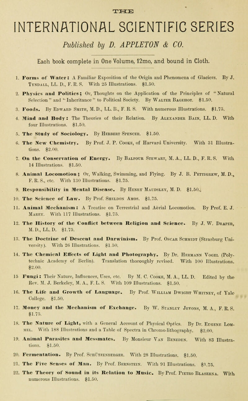 THE INTERNATIONAL SCIENTIFIC SERIES Published by D. APPLETON & CO. Each book complete in One Volume, 12mo, and bound in Cloth. 1. Forms of Water: A Familiar Exposition of the Origin and Phenomena of Glaciers. By J. Tyndall, LL. D., F. R. S. With 25 Illustrations. $1.50. 2. Physics and Politics; Or, Thoughts on the Application of the Principles of  Natural Selection and 'Inheritance to Political Society. By Walter Bagehot. $1.50. 3. Foods. By Edward Smith, 51. D., LL. B., F. R. S. With numerous Illustrations. $1.75. 4. Mind and Body: The Theories of their Relation. By Alexander Bain, LL. D. With four Illustrations. $1.50. 5. The Study of Sociology. By Herbert Spencer. $1.50. 6. The New Chemistry. By Prof. J. P. Cooke, of Harvard University. With 31 Illustra- tions. $2.00. 7. On the Conservation of Energy. By Balfour Stewart, M. A., LL. D., F. R. S. With 14 Illustrations. $1.50. 8. Animal Locomotion ; Or, Walking, Swimming, and Flying. By J. B. Pettigrew, M. D., F. R. S., etc. With 130 Illustrations. $1.75. 9. Responsibility in Mental Disease. By Henry Maudsley, M. D. $1.50., 10. The Science of Law. By Prof. Sheldon Amos. $1.75. 11. Animal Mechanism: A Treatise on Terrestrial and Aerial Locomotion. By Prof. E. J. Marey. With 117 Illustrations. $1.75. 12. The History of the Conflict between Religion and Science. By J. W. Draper, M.D., LL. D. $1.75. 13. The Doctrine of Descent and Darwinism. By Prof. Oscar Schmidt (Strasburg Uni- versity). With 26 Illustrations. SI.50. 14. The Chemical Eflects of Light and Photography. By Dr. Hermann Vogel (Poly- technic Academy of Berlin). Translation thoroughly revised. With 100 Illustrations. $2.00. 15 Fnngi: Their Nature, Influences, Uses. etc. By M. C. Cooke, M. A., LL. D. Edited by the Rev. M. J. Berkeley, M. A., F. L. S. With 109 Illustrations. $1.50. 16. The Life and Growth of Language. By Prof. William Dwight Whitney, of Yale College. $1.50. 17. Money and the Mechanism of Exchange. By W. Stanley Jevons, M. A., F. R. S. $1.75. 18. The Nature of Light, with a General Account of Physical Optics. By Dr. Eugene Lom- mel. With 188 Illustrations and a Table of Spectra in Chromo-lithography. $2.00. 19. Animal Parasites and Messmates. By Monsieur Van Beneden. With 83 Illustra- tions. $1.50. 20. Fermentation. By Prof. Schutzenberger. With 28 Illustrations. $1.50. 21. The Five Senses of Man. By Prof. Bernstein. With 91 Illustrations. $1.75. 22. The Theory of Sound in its Relation to Music. By Prof. Pietro Blaserna. With numerous Illustrations. $1.50.