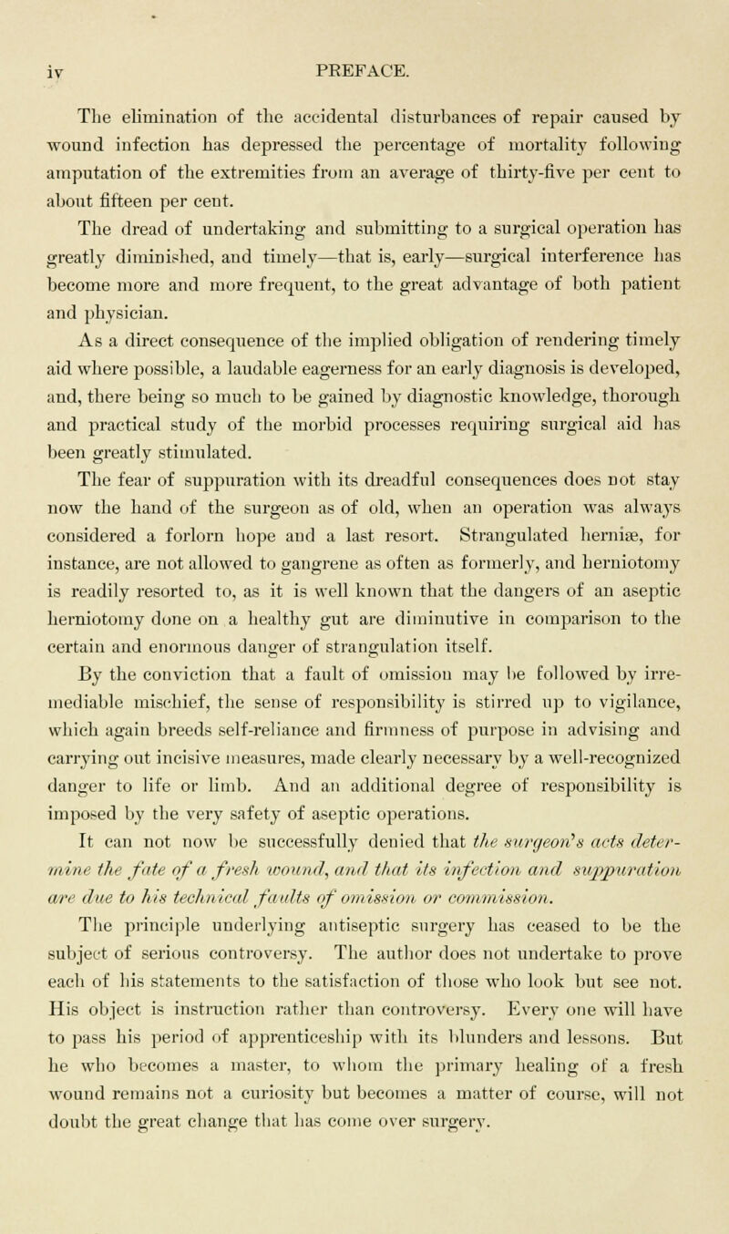The elimination of the accidental disturbances of repair caused by wound infection has depressed the percentage of mortality following amputation of the extremities from an average of thirty-five per cent to about fifteen per cent. The dread of undertaking and submitting to a surgical operation has greatly diminished, and timely—that is, early—surgical interference has become more and more frequent, to the great advantage of both patient and physician. As a direct consequence of the implied obligation of rendering timely aid where possible, a laudable eagerness for an early diagnosis is developed, and, there being so much to be gained by diagnostic knowledge, thorough and practical study of the morbid processes requiring surgical aid has been greatly stimulated. The fear of suppuration with its dreadful consequences does not stay now the hand of the surgeon as of old, when an operation was always considered a forlorn hope and a last resort. Strangulated hernise, for instance, are not allowed to gangrene as often as formerly, and herniotomy is readily resorted to, as it is well known that the dangers of an aseptic herniotomy done on a healthy gut are diminutive in comparison to the certain and enormous danger of strangulation itself. By the conviction that a fault of omission may he followed by irre- mediable mischief, the sense of responsibility is stirred up to vigilance, which again breeds self-reliance and firmness of purpose in advising and carrying out incisive measures, made clearly necessary by a well-recognized danger to life or limb. And an additional degree of responsibility is imposed by the very safety of aseptic operations. It can not now be successfully denied that the surgeons acts deter- mine the fate of a fresh wound, and that its infection and suppuration ewe due to his technical faults of omission or commission. The principle underlying antiseptic surgery has ceased to be the subject of serious controversy. The author does not undertake to prove each of his statements to the satisfaction of those who look but see not. His object is instruction rather than controversy. Every one will have to pass his period of apprenticeship with its blunders and lessons. But he who becomes a master, to whom the primary healing of a fresh wound remains not a curiosity but becomes a matter of course, will not doubt the great change that has come over surgery.
