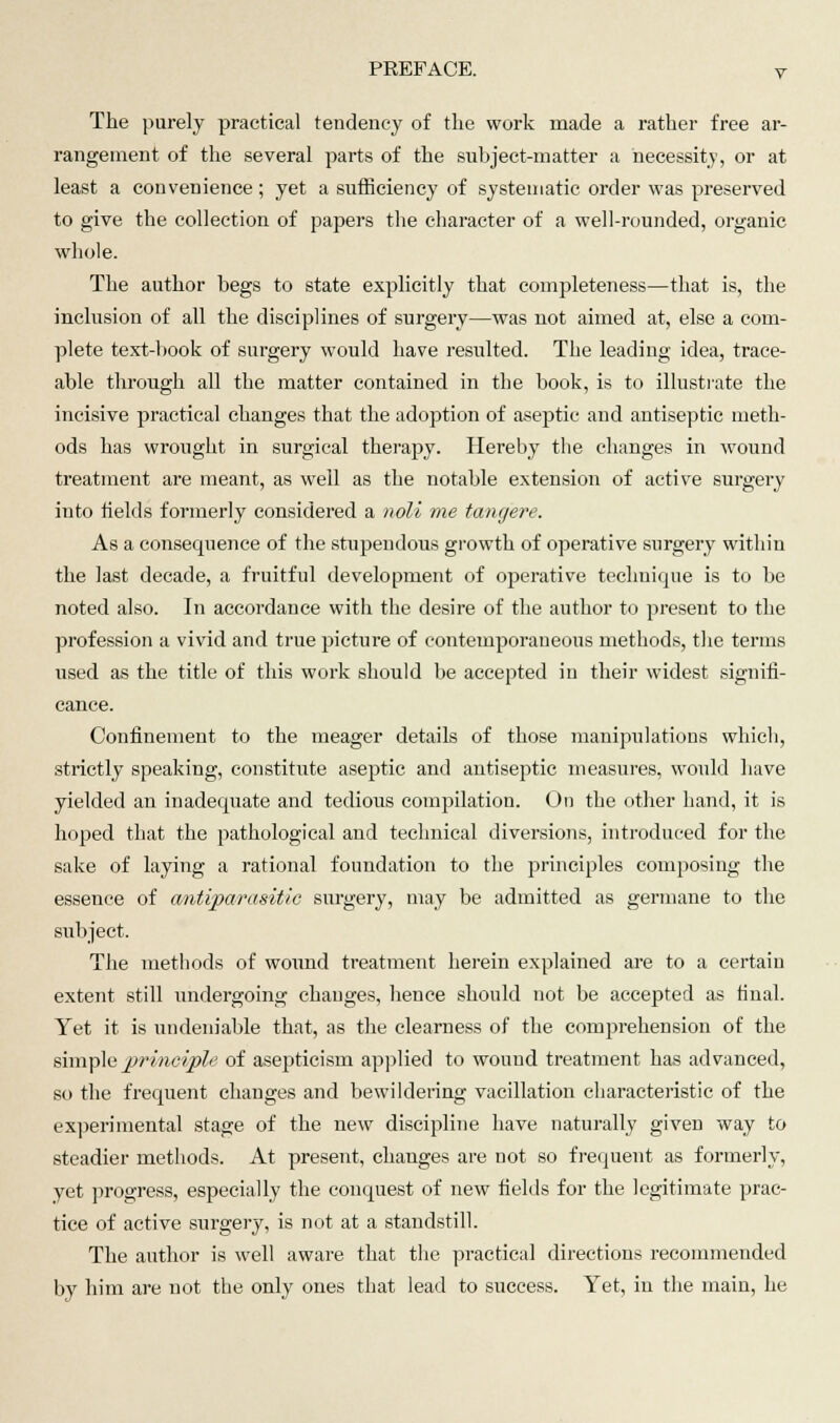 The purely practical tendency of the work made a rather free ar- rangement of the several parts of the subject-matter a necessity, or at least a convenience; yet a sufficiency of systematic order was preserved to give the collection of papers the character of a well-rounded, organic whole. The author begs to state explicitly that completeness—that is, the inclusion of all the disciplines of surgery—was not aimed at, else a com- plete text-book of surgery would have resulted. The leading idea, trace- able through all the matter contained in the book, is to illustrate the incisive practical changes that the adoption of aseptic and antiseptic meth- ods has wrought in surgical theraj>y. Hereby the changes in wound treatment are meant, as well as the notable extension of active surgery into fields formerly considered a noli me tangere. As a consequence of the stupendous growth of operative surgery within the last decade, a fruitful development of operative technique is to be noted also. In accordance with the desire of the author to present to the profession a vivid and true picture of contemporaneous methods, the terms used as the title of this work should be accepted in their widest signifi- cance. Confinement to the meager details of those manipulations which, strictly speaking, constitute aseptic and antiseptic measures, would have yielded an inadequate and tedious compilation. On the other hand, it is hoped that the pathological and technical diversions, introduced for the sake of laying a rational foundation to the principles composing the essence of antiparasitic surgery, may be admitted as germane to the subject. The methods of wound treatment herein explained are to a certain extent still undergoing changes, hence should not be accepted as final. Yet it is undeniable that, as the clearness of the comprehension of the simple principle of asepticism applied to wound treatment has advanced, so the frequent changes and bewildering vacillation characteristic of the experimental stage of the new discipline have naturally given way to steadier methods. At present, changes are not so frequent as formerly, yet progress, especially the conquest of new fields for the legitimate prac- tice of active surgery, is not at a standstill. The author is well aware that the practical directions recommended by him are not the only ones that lead to success. Yet, in the main, he