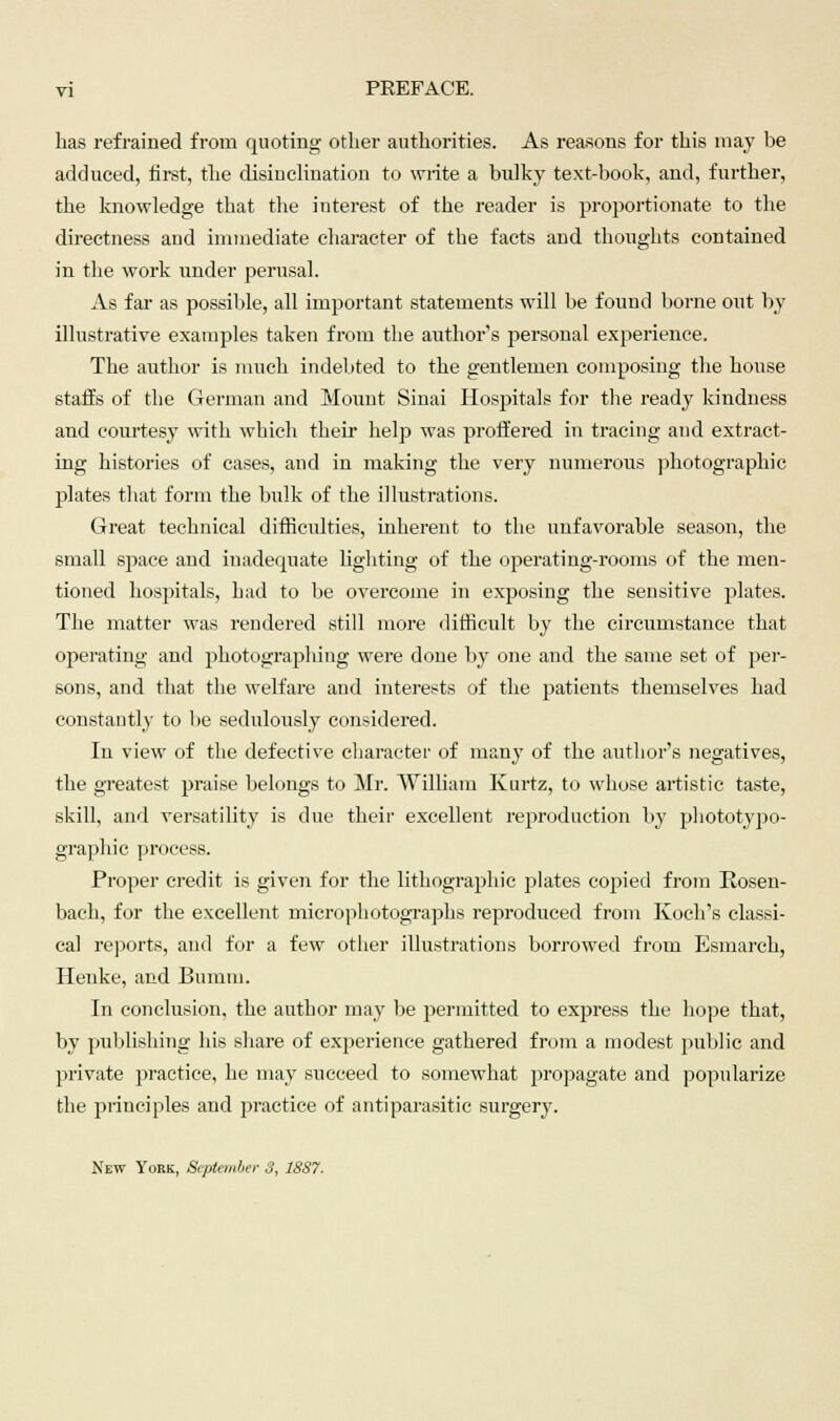 has refrained from quoting other authorities. As reasons for this may be adduced, first, the disinclination to write a bulky text-book, and, further, the knowledge that the interest of the reader is proportionate to the directness and immediate character of the facts and thoughts contained in the work under perusal. As far as possible, all important statements will be found borne out by illustrative examples taken from the author's personal experience. The author is much indebted to the gentlemen composing the house staffs of the German and Mount Sinai Hospitals for the ready kindness and courtesy with which their help was proffered in tracing and extract- ing histories of cases, and in making the very numerous photographic plates that form the bulk of the illustrations. Great technical difficulties, inherent to the unfavorable season, the small space and inadequate lighting of the operating-rooms of the men- tioned hospitals, had to be overcome in exposing the sensitive plates. The matter was rendered still more difficult by the circumstance that operating and photographing were done by one and the same set of per- sons, and that the welfare and interests of the patients themselves had constantly to be sedulously considered. In view of the defective character of many of the author's negatives, the greatest praise belongs to Mr. William Kurtz, to whose artistic taste, skill, and versatility is due their excellent reproduction by phototypo- graphic process. Proper credit is given for the lithographic plates copied from Rosen- bach, for the excellent microphotographs reproduced from Koch's classi- cal reports, and for a few other illustrations borrowed from Esmarch, Henke, and Bumiu. In conclusion, the author may be permitted to express the hope that, by publishing his share of experience gathered from a modest public and private practice, he may succeed to somewhat propagate and popularize the principles and practice of antiparasitic surgery. New York, September 3, 1887.