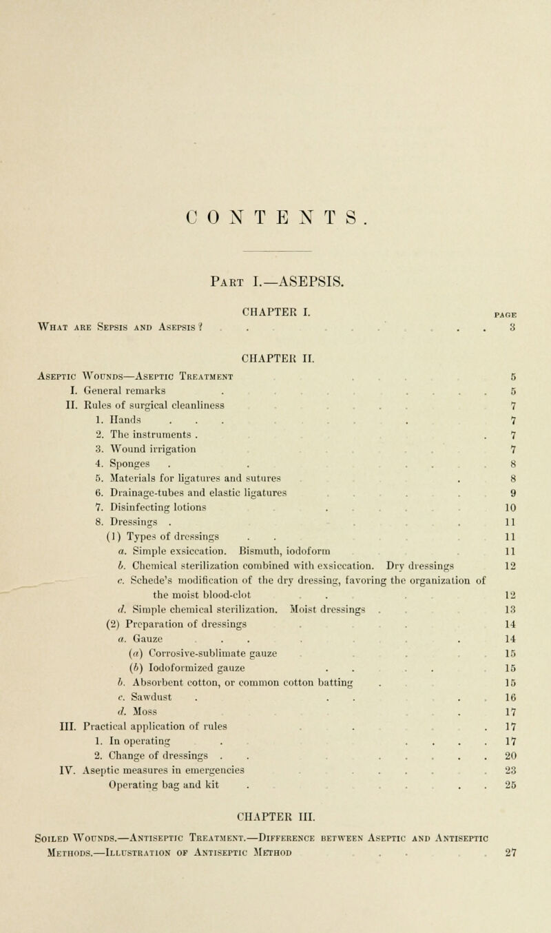 CONTENTS Pakt I.—ASEPSIS. CHAPTER I. What are Sepsis and Asepsis I PAGE 3 CHAPTER II. Aseptic Wounds—Aseptic Treatment I. General remarks II. Rules of surgical cleanliness 1. Hand's ... . 2. The instruments . 3. Wound irrigation 4. Sponges 5. Materials for ligatures and sutures 6. Drainage-tubes and elastic ligatures 7. Disinfecting lotions 8. Dressings . (1) Types of dressings a. Simple exsiccation. Bismuth, iodoform A. Chemical sterilization combined with exsiccation. Dry <;. Schede's modification of the dry dressing, favoring the the moist blood-clot [/. Simple chemical sterilization. Moist dressings (2) Preparation of dressings a. Gauze , . . . . (a) Corrosive-sublimate gauze (b) Iodoformized gauze h. Absorbent cotton, or common cotton batting e. Sawdust </. Moss III. Practical application of rules 1. In operating 2. Change of dressings . IV. Aseptic measures in emergencies Operating bag and kit dressings organization of 5 5 7 7 7 7 8 8 9 10 11 11 11 12 12 13 14 14 15 15 15 16 17 17 17 20 23 25 CHAPTER III. Soiled Wounds.—Antiseptic Treatment.—Difference between Aseptic and Antiseptic Methods.—Illustration of Antiseptic Method . . 27