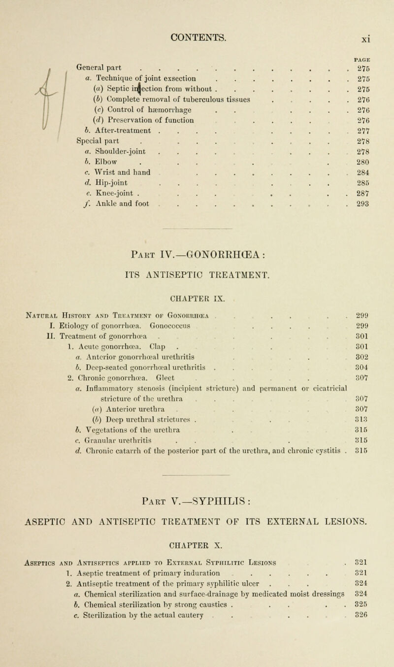 General part a. Technique of joint exsection (a) Septic injection from without . (6) Complete removal of tuberculous tissues (c) Control of haemorrhage (d) Preservation of function 6. After-treatment . Special part a. Shoulder-joint b. Elbow c. Wrist and hand d. Hip-joint c. Knee-joint . f. Ankle and foot PAGE 275 275 275 276 276 276 277 278 278 280 284 285 287 293 Pakt IV.— GONORRHOEA: ITS ANTISEPTIC TREATMENT. CHAPTER IX. Natural History and Treatment of Gonorrhoea . . . . 299 I. Etiology of gonorrhoea. Gonococcus .... 299 II. Treatment of gonorrhoea . 301 1. Acute gonorrhoea. Clap . . 301 a. Anterior gonorrheal urethritis . . . 302 b. Deep-seated gonorrheal urethritis .... 304 2. Chronic gonorrhoea. Gleet . 307 a. Inflammatory stenosis (incipient stricture) and permanent or cicatricial stricture of the urethra . . 307 (a) Anterior urethra . . 307 (h) Deep urethral strictures . . . 313 b. Vegetations of the urethra . 318 c. Granular urethritis . . . 316 d. Chronic catarrh of the posterior part of the urethra, and chronic cystitis . 315 Part V.—SYPHILIS : ASEPTIC AND ANTISEPTIC TREATMENT OF ITS EXTERNAL LESIONS. CHAPTER X. Aseptics and Antiseptics applied to External Syphilitic Lesions . 321 1. Aseptic treatment of primary induration ..... 321 2. Antiseptic treatment of the primary syphilitic ulcer . . . 324 a. Chemical sterilization and surface-drainage by medicated moist dressings 324 b. Chemical sterilization by strong caustics . . . . . 325 c. Sterilization by the actual cautery . . . 326