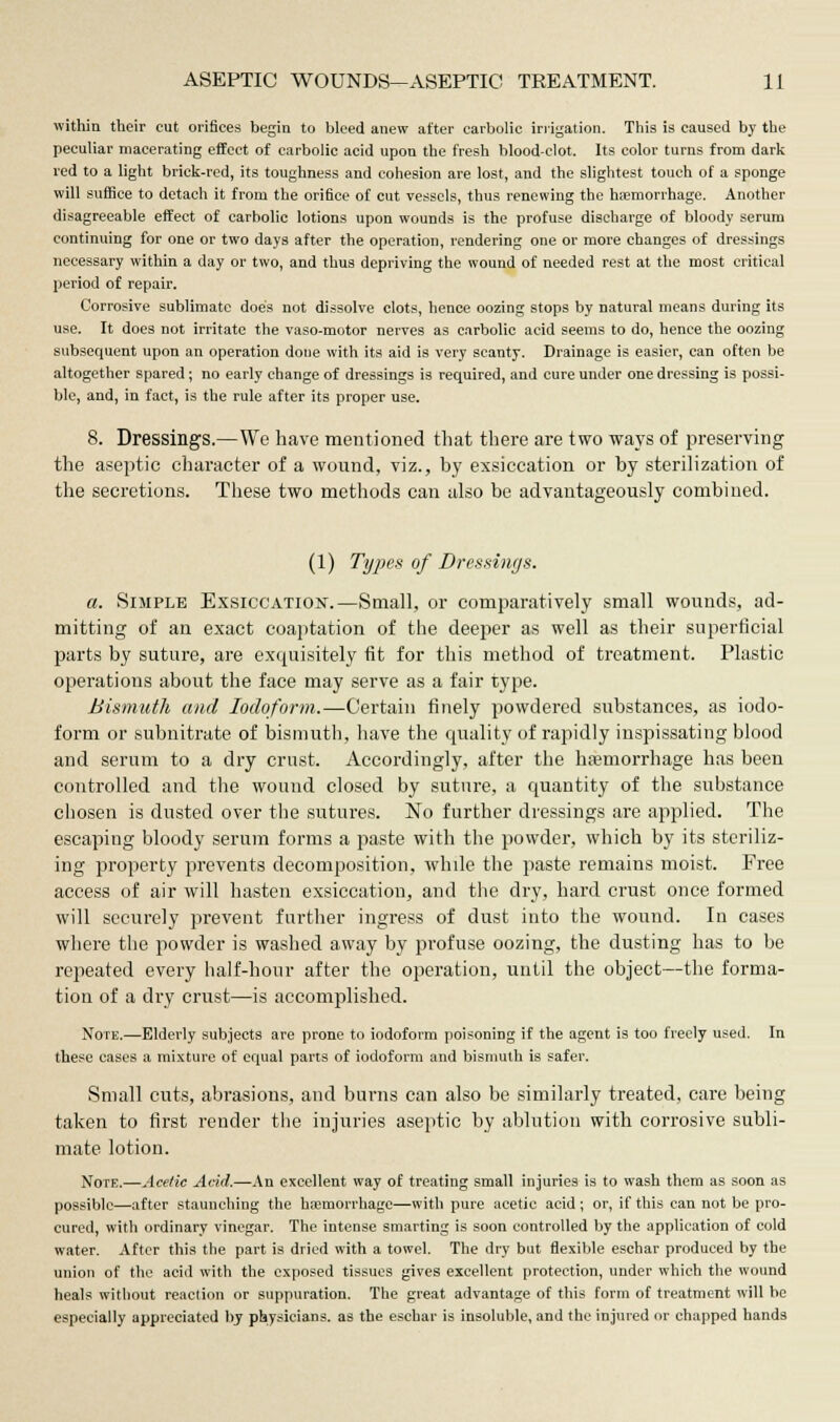 within their cut orifices begin to bleed anew after carbolic irrigation. This is caused by the peculiar macerating effect of carbolic acid upon the fresh blood-clot. Its color turns from dark red to a light brick-red, its toughness and cohesion are lost, and the slightest touch of a sponge will suffice to detach it from the orifice of cut vessels, thus renewing the haemorrhage. Another disagreeable effect of carbolic lotions upon wounds is the profuse discharge of bloody serum continuing for one or two days after the operation, rendering one or more changes of dressings necessary within a day or two, and thus depriving the wound of needed rest at the most critical period of repair. Corrosive sublimate does not dissolve clots, hence oozing stops by natural means during its use. It does not irritate the vaso-motor nerves as carbolic acid seems to do, hence the oozing subsequent upon an operation done with its aid is very scanty. Drainage is easier, can often be altogether spared; no early change of dressings is required, and cure under one dressing is possi- ble, and, in fact, is the rule after its proper use. 8. Dressings.—We have mentioned that there are two ways of preserving the aseptic character of a wound, viz., by exsiccation or by sterilization of the secretions. These two methods can also be advantageously combined. (1) Types of Dressings. a. Simple Exsiccation.—Small, or comparatively small wounds, ad- mitting of an exact coaptation of the deeper as well as their superficial parts by suture, are exquisitely fit for this method of treatment. Plastic operations about the face may serve as a fair type. Bismuth and Iodoform.—Certain finely powdered substances, as iodo- form or subnitrate of bismuth, have the quality of rapidly inspissating blood and serum to a dry crust. Accordingly, after the hemorrhage has been controlled and the wound closed by suture, a quantity of the substance chosen is dusted over the sutures. No further dressings are applied. The escaping bloody serum forms a paste with the powder, which by its steriliz- ing property prevents decomposition, while the paste remains moist. Free access of air will hasten exsiccation, and the dry, hard crust once formed will securely prevent further ingress of dust into the wound. In cases where the powder is washed away by profuse oozing, the dusting has to be repeated every half-hour after the operation, until the object—the forma- tion of a dry crust—is accomplished. Note.—Elderly subjects are prone to iodoform poisoning if the agent is too freely used. In these cases a mixture of equal parts of iodoform and bismuth is safer. Small cuts, abrasions, and burns can also be similarly treated, care being taken to first render the injuries aseptic by ablution with corrosive subli- mate lotion. Note.—Acetic Avid.—An excellent way of treating small injuries is to wash them as soon as possible—after staunching the haemorrhage—with pure acetic acid; or, if this can not be pro- cured, with ordinary vinegar. The intense smarting is soon controlled by the application of cold water. After this the part is dried with a towel. The dry but flexible eschar produced by the union of the acid with the exposed tissues gives excellent protection, under which the wound heals without reaction or suppuration. The great advantage of this form of treatment will be especially appreciated by physicians, as the eschar is insoluble, and the injured or chapped hands
