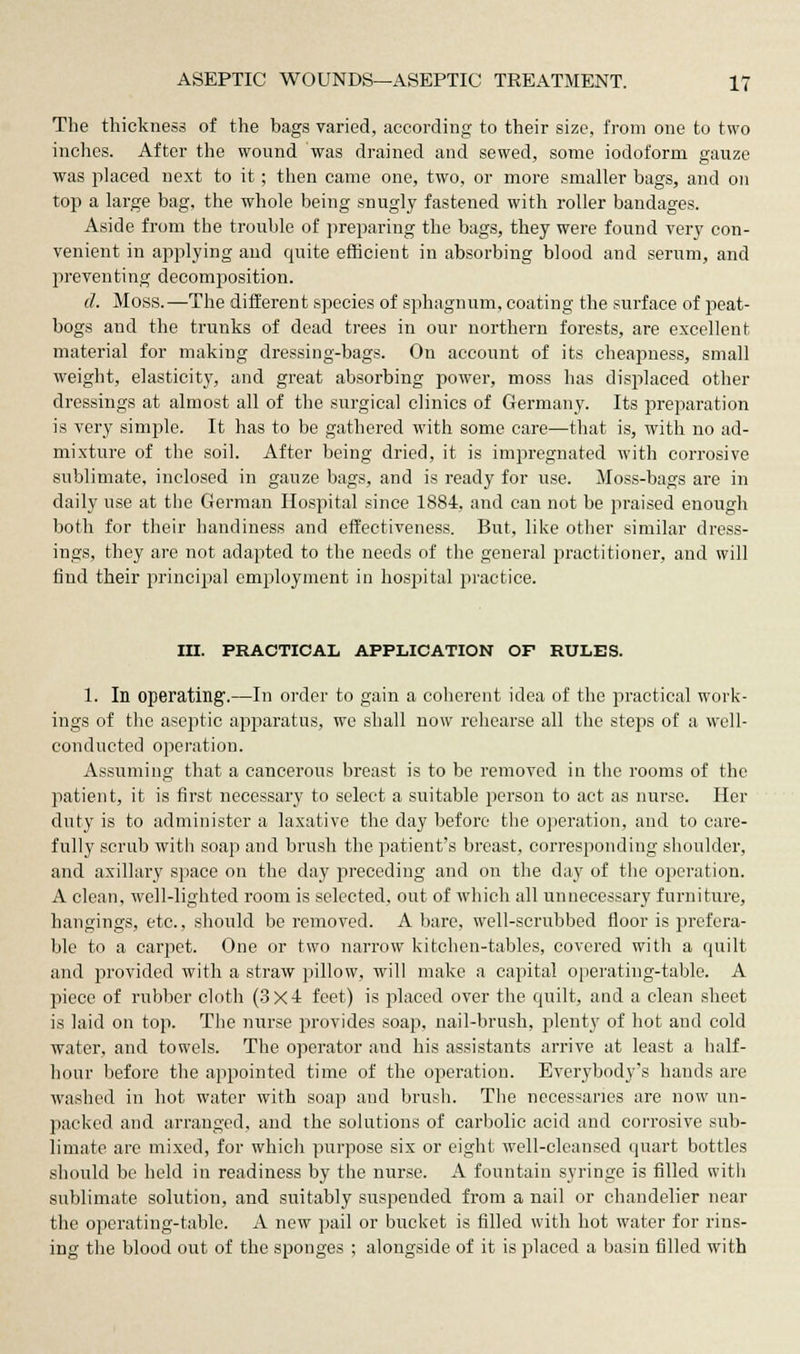 The thickness of the bags varied, according to their size, from one to two inches. After the wound was drained and sewed, some iodoform gauze was placed next to it; then came one, two, or more smaller bags, and on top a large bag, the whole being snugly fastened with roller bandages. Aside from the trouble of preparing the bags, they were found very con- venient in applying and quite efficient in absorbing blood and serum, and preventing decomposition. d. Moss.—The different species of sphagnum, coating the surface of peat- bogs and the trunks of dead trees in our northern forests, are excellent material for making dressing-bags. On account of its cheapness, small weight, elasticity, and great absorbing power, moss has displaced other dressings at almost all of the surgical clinics of Germany. Its preparation is very simple. It has to be gathered with some care—that is, with no ad- mixture of the soil. After being dried, it is impregnated with corrosive sublimate, inclosed in gauze bags, and is ready for use. Moss-bags are in daily use at the German Hospital since 1884, and can not be praised enough both for their handiness and effectiveness. But, like other similar dress- ings, they are not adapted to the needs of the general practitioner, and will find their principal employment in hospital practice. III. PRACTICAL APPLICATION OF RULES. 1. In operating.—In order to gain a coherent idea of the practical work- ings of the aseptic apparatus, we shall now rehearse all the steps of a well- conducted operation. Assuming that a cancerous breast is to be removed in the rooms of the patient, it is first necessary to select a suitable person to act as nurse. Her duty is to administer a laxative the day before the operation, and to care- fully scrub with soap and brush the patient's breast, corresponding shoulder, and axillary space on the day preceding and on the day of the operation. A clean, well-lighted room is selected, out of which all unnecessary furniture, hangings, etc., should be removed. A bare, well-scrubbed floor is prefera- ble to a carpet. One or two narrow kitchen-tables, covered with a quilt and provided with a straw pillow, will make a capital operating-table. A piece of rubber cloth (3x4 feet) is placed over the quilt, and a clean sheet is laid on top. The nurse provides soap, nail-brush, plenty of hot and cold water, and towels. The operator and his assistants arrive at least a half- hour before the appointed time of the operation. Everybody's hands are washed in hot water with soap and brush. The necessaries are now un- packed and arranged, and the solutions of carbolic acid and corrosive sub- limate are mixed, for which purpose six or eight well-cleansed quart bottles should be held in readiness by the nurse. A fountain syringe is filled with sublimate solution, and suitably suspended from a nail or chandelier near the operating-table. A new pail or bucket is filled with hot water for rins- ing the blood out of the sponges ; alongside of it is placed a basin filled with