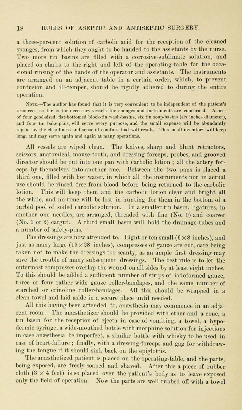 a three-per-cent solution of carbolic acid for the reception of the cleaned sponges, from which they ought to be handed to the assistants by the nurse. Two more tin basins are filled with a corrosive-sublimate solution, and placed on chairs to the right and left of the operating-table for the occa- sional rinsing of the hands of the operator and assistants. The instruments are arranged on an adjacent table in a certain order, which, to prevent confusion and ill-temper, should be rigidly adhered to during the entire operation. Note.—The author has found that it is very convenient to be independent of the patient's resources, as far as the necessary vessels for sponges and instruments are concerned. A nest of four good-sized, flat-bottomed block-tin wash-basins, six tin soup-basins (six inches diameter), and four tin bake-pans, will serve every purpose, and the small expense will be abundantly repaid by the cleanliness and sense of comfort that will result. This small inventory will keep long, and may serve again and again at many operations. All vessels are wiped clean. The knives, sharp and blunt retractors, scissors, anatomical, mouse-tooth, and dressing forceps, probes, and grooved director should be put into one pan with carbolic lotion ; all the artery for- ceps by themselves into another one. Between the two pans is placed a third one, filled with hot water, in which all the instruments not in actual use should be rinsed free from blood before being returned to the carbolic lotion. This will keep them and the carbolic lotion clean and bright all the while, and no time will be lost in hunting for them in the bottom of a turbid pool of soiled carbolic solution. In a smaller tin basin, ligatures, in another one needles, are arranged, threaded with fine (No. 0) and coarser (No. 1 or 2) catgut. A third small basin will hold the drainage-tubes and a number of safety-pins. The dressings are now attended to. Eight or ten small (6x8 inches), and just as many large (19x28 inches), compresses of gauze are cut, care being taken not to make the dressings too scanty, as an ample first dressing may save the trouble of many subsequent dressings. The best rule is to let the outermost compresses overlap the wound on all sides by at least eight inches. To this should be added a sufficient number of strips of iodoformed gauze, three or four rather wide gauze roller-bandages, and the same number of starched or crinoline roller-bandages. All this should be wrapped in a clean towel and laid aside in a secure place until needed. All this having been attended to, anaesthesia may commence in an adja- cent room. The anassthetizer should be provided with ether and a cone, a tin basin for the reception of ejecta in case of vomiting, a towel, a hypo- dermic syringe, a wide-mouthed bottle with morphine solution for injections in case anaesthesia be imperfect, a similar bottle with whisky to be used in case of heart-failure ; finally, with a dressing-forceps and gag for withdraw- ing the tongue if it should sink back on the epiglottis. The anaesthetized patient is placed on the operating-table, and the parts, being exposed, are freely soaped and shaved. After this a piece of rubber cloth (3x4 feet) is so placed over the patient's body as to leave exposed only the field of operation. Now the parts are well rubbed off with a towel