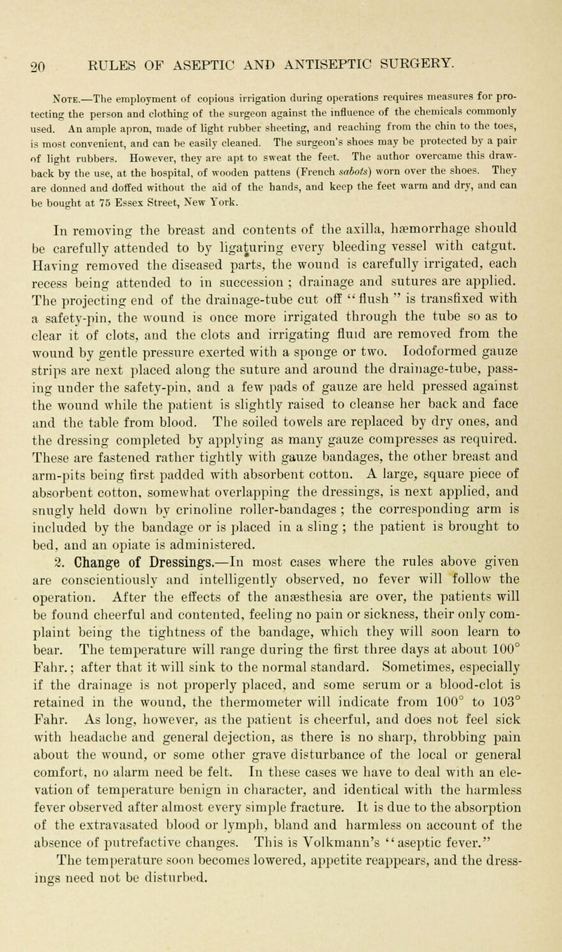 Note.—The employment of copious irrigation during operations requires measures for pro- tecting the person and clothing of the surgeon against the influence of the chemicals commonly used. An ample apron, made of light rubber sheeting, and reaching from the chin to the toes, is most convenient, and can be easily cleaned. The surgeon's shoes may be protected by a pair of light rubbers. However, they are apt to sweat the feet. The author overcame this draw- back by the use, at the hospital, of wooden pattens (French sabots) worn over the shoes. They are donned and doffed without the aid of the hands, and keep the feet warm and dry, and can be bought at 75 Essex Street, New York. In removing the breast and contents of the axilla, haemorrhage should be carefully attended to by ligaturing every bleeding vessel with catgut. Having removed the diseased parts, the wound is carefully irrigated, each recess being attended to in succession ; drainage and sutures are applied. The projecting end of the drainage-tube cut off flush  is transfixed with a safety-pin, the wound is once more irrigated through the tube so as to clear it of clots, and the clots and irrigating fluid are removed from the wound by gentle pressure exerted with a sponge or two. Iodoformed gauze strips are next placed along the suture and around the drainage-tube, pass- ing under the safety-pin, and a few pads of gauze are held pressed against the wound while the patient is slightly raised to cleanse her back and face and the table from blood. The soiled towels are replaced by dry ones, and the dressing completed by applying as many gauze compresses as required. These are fastened rather tightly with gauze bandages, the other breast and arm-pits being first padded with absorbent cotton. A large, square piece of absorbent cotton, somewhat overlapping the dressings, is next applied, and snugly held down by crinoline roller-bandages; the corresponding arm is included by the bandage or is placed in a sling ; the patient is brought to bed, and an opiate is administered. 2. Change of Dressings.—In most cases where the rules above given are conscientiously and intelligently observed, no fever will follow the operation. After the effects of the anaesthesia are over, the patients will be found cheerful and contented, feeling no pain or sickness, their only com- plaint being the tightness of the bandage, which they will soon learn to bear. The temperature will range during the first three days at about 100° Fahr.; after that it will sink to the normal standard. Sometimes, especially if the drainage is not properly placed, and some serum or a blood-clot is retained in the wound, the thermometer will indicate from 100° to 103° Fahr. As long, however, as the patient is cheerful, and does not feel sick with headache and general dejection, as there is no sharp, throbbing pain about the wound, or some other grave disturbance of the local or general comfort, no alarm need be felt. In these cases we have to deal with an ele- vation of temperature benign in character, and identical with the harmless fever observed after almost every simple fracture. It is due to the absorption of the extravasated blood or lymph, bland and harmless on account of the absence of putrefactive changes. This is Volkmann's aseptic fever. The temperature soon becomes lowered, appetite reappears, and the dress- ings need not be disturbed.