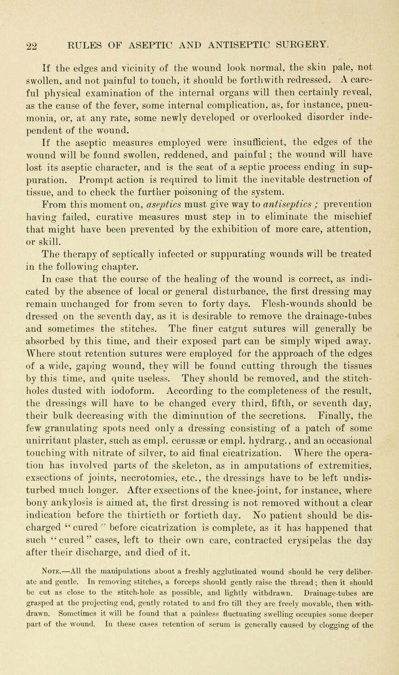 If the edges and vicinity of the wound look normal, the skin pale, not swollen, and not painful to touch, it should be forthwith redressed. A care- ful physical examination of the internal organs will then certainly reveal, as the cause of the fever, some internal complication, as, for instance, pneu- monia, or, at any rate, some newly developed or overlooked disorder inde- pendent of the wound. If the aseptic measures employed were insufficient, the edges of the wound will be found swollen, reddened, and painful; the wound will have lost its aseptic character, and is the seat of a septic process ending in sup- puration. Prompt action is required to limit the inevitable destruction of tissue, and to check the further poisoning of the system. From this moment on, aseptics must give way to antiseptics ; prevention having failed, curative measures must step in to eliminate the mischief that might have been prevented by the exhibition of more care, attention, or skill. The therapy of septically infected or suppurating wounds will be treated in the following chapter. In case that the course of the healing of the wound is correct, as indi- cated by the absence of local or general disturbance, the first dressing may remain unchanged for from seven to forty days. Flesh-wounds should be dressed on the seventh day, as it is desirable to remove the drainage-tubes and sometimes the stitches. The finer catgut sutures will generally be absorbed by this time, and their exposed part can be simply wiped away. Where stout retention sutures were employed for the approach of the edges of a wide, gaping wound, they will be found cutting through the tissues by this time, and quite useless. They should be removed, and the stitch- holes dusted with iodoform. According to the completeness of the result, the dressings will have to be changed every third, fifth, or seventh day, their bulk decreasing with the diminution of the secretions. Finally, the few granulating spots need only a dressing consisting of a patch of some unirritant plaster, such as empl. cerussae or empl. hydrarg., and an occasional touching with nitrate of silver, to aid final cicatrization. Where the opera- tion has involved parts of the skeleton, as in amputations of extremities, exsections of joints, necrotomies, etc., the dressings have to be left undis- turbed much longer. After exsections of the knee-joint, for instance, where bony ankylosis is aimed at, the first dressing is not removed without a clear indication before the thirtieth or fortieth day. No patient should be dis- charged cured before cicatrization is complete, as it has happened that such 'cured cases, left to their own care, contracted erysipelas the day after their discharge, and died of it. Note.—All the manipulations about a freshly agglutinated wound should be very deliber- ate and gentle. In removing stitches, a forceps should gently raise the thread; then it should be cut as close to the stitch-hole as possible, and lightly withdrawn. Drainage-tubes are grasped at the projecting end, gently rotated to and fro till they are freely movable, then with- drawn. Sometimes it will be found that a painless fluctuating swelling occupies some deeper part of the wound. In these cases retention of serum is generally caused by clogging of the