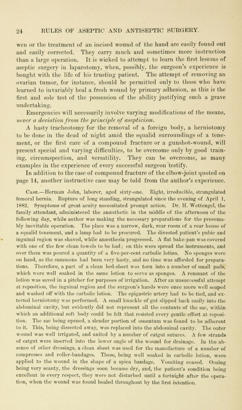 wen or the treatment of an incised wound of the hand are easily found out and easily corrected. They carry much and sometimes more instruction than a large operation. It is wicked to attempt to learn the first lessons of aseptic surgery in laparotomy, when, possibly, the surgeon's experience is bought with the life of his trusting patient. The attempt of removing an ovarian tumor, for instance, should be permitted only to those who have learned to invariably heal a fresh wound by primary adhesion, as this is the first and sole test of the possession of the ability justifying such a grave undertaking. Emergencies will necessarily involve varying modifications of the means, never a deviation from the principle of asepticism. A hasty tracheotomy for the removal of a foreign body, a herniotomy to be done in the dead of night amid the squalid surroundings of a tene- ment, or the first care of a compound fracture or a gunshot-wound, will present special and varying difficulties, to be overcome only by good train- ing, circumspection, and versatility. They can be overcome, as many examples in the experience of every successful surgeon testify. In addition to the case of compound fracture of the elbow-joint quoted on page 14, another instructive case may be told from the author's experience. Case.—Herman John, laborer, aged sixty-one. Right, irreducible, strangulated femoral hernia. Rupture of long standing, strangulated since the evening of April 1, 1882. Symptoms of great acuity necessitated prompt action. Dr. H. Wettengel, the family attendant, administered the anaesthetic in the middle of the afternoon of the following day, while author was making the necessary preparations for the presuma- bly inevitable operation. The place was a narrow, dark, rear room of a rear house of a squalid tenement, and a lamp had to be procured. The divested patient's pubic and inguinal region was shaved, while anaesthesia progressed. A flat bake-pan was covered with one of the few clean towels to be had; on this were spread the instruments, and over them was poured a quantity of a five-per-cent carbolic lotion. No sponges were on hand, as the summons had been very hasty, and no time was afforded for prepara- tions. Therefore, a part of a clean bed-sheet was torn into a number of small pads, which were well soaked in the same lotion to serve as sponges. A remnant of the lotion was saved in a pitcher for purposes of irrigation. After an unsuccessful attempt at reposition, the inguinal region and the surgeon's hands were once more well soaped and washed off with the carbolic lotion. The epigastric artery had to be tied, and ex- ternal herniotomy was performed. A small knuckle of gut slipped back easily into the abdominal cavity, but evidently did not represent all the contents of the sac, within which an additional soft body could be felt that resisted every gentle effort at reposi- tion. The sac being opened, a slender portion of omentum was found to be adherent to it. This, being dissected away, was replaced into the abdominal cavity. The outer wound was well irrigated, and united by a number of catgut sutures. A few strands of catgut were inserted into the lower angle of the wound for drainage. In the ab- sence of other dressings, a clean sheet was used for the manufacture of a number of compresses and roller-bandages. These, being well soaked in carbolic lotion, were applied to the wound in the shape of a spica bandage. Vomiting ceased. Oozing being very scanty, the dressings soon became dry, and, the patient's condition being excellent in every respect, they were not disturbed until a fortnight after the opera- tion, when the wound was found healed throughout by the first intention.