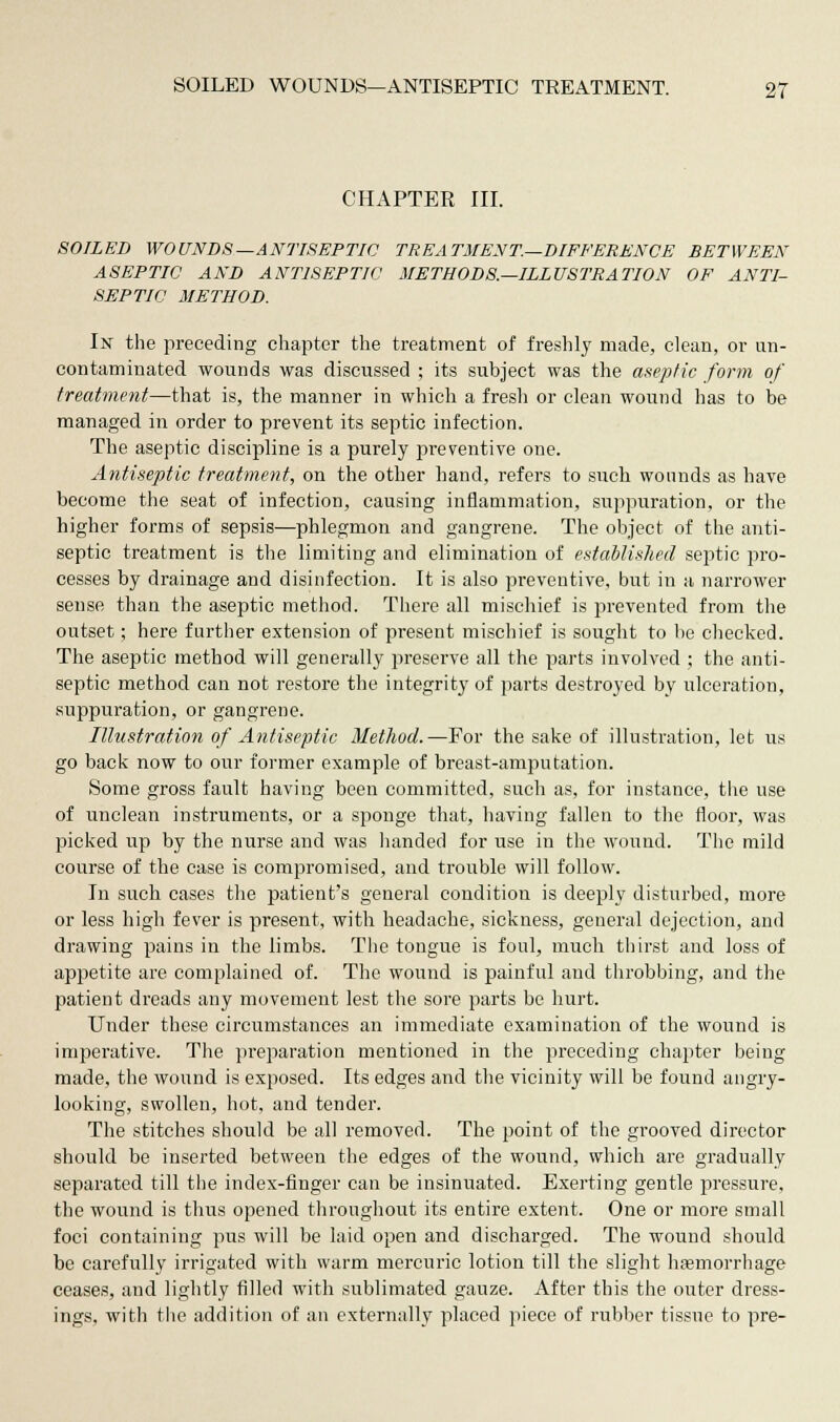 CHAPTER III. SOILED WOUNDS—ANTISEPTIC TREATMENT.—DIFFERENCE BETWEEN ASEPTIC AND ANTISEPTIC METHODS.—ILLUSTRATION OF ANTI- SEPTIC METHOD. In the preceding chapter the treatment of freshly made, clean, or un- contaminated wounds was discussed ; its subject was the aseptic form of treatment—that is, the manner in which a fresh or clean wound has to be managed in order to prevent its septic infection. The aseptic discipline is a purely preventive one. Antiseptic treatment, on the other hand, refers to such wounds as have become the seat of infection, causing inflammation, suppuration, or the higher forms of sepsis—phlegmon and gangrene. The object of the anti- septic treatment is the limiting and elimination of established septic pro- cesses by drainage and disinfection. It is also preventive, but in a narrower sense than the aseptic method. There all mischief is prevented from the outset; here further extension of present mischief is sought to he checked. The aseptic method will generally preserve all the parts involved ; the anti- septic method can not restore the integrity of parts destroyed by ulceration, suppuration, or gangrene. Illustration of Antiseptic Method.—For the sake of illustration, let us go back now to our former example of breast-amputation. Some gross fault having been committed, such as, for instance, the use of unclean instruments, or a sponge that, having fallen to the floor, was picked up by the nurse and was handed for use in the wound. The mild course of the case is compromised, and trouble will follow. In such cases the patient's general condition is deeply disturbed, more or less high fever is present, with headache, sickness, general dejection, and drawing pains in the limbs. The tongue is foul, much thirst and loss of appetite are complained of. The wound is painful and throbbing, and the patient dreads any movement lest the sore parts be hurt. Under these circumstances an immediate examination of the wound is imperative. The preparation mentioned in the preceding chapter being made, the wound is exposed. Its edges and the vicinity will be found angry- looking, swollen, hot, and tender. The stitches should be all removed. The point of the grooved director should be inserted between the edges of the wound, which are gradually separated till the index-finger can be insinuated. Exerting gentle pressure, the wound is thus opened throughout its entire extent. One or more small foci containing pus will be laid open and discharged. The wound should be carefully irrigated with warm mercuric lotion till the slight hasmorrhage ceases, and lightly filled with sublimated gauze. After this the outer dress- ings, with the addition of an externally placed piece of rubber tissue to pre-