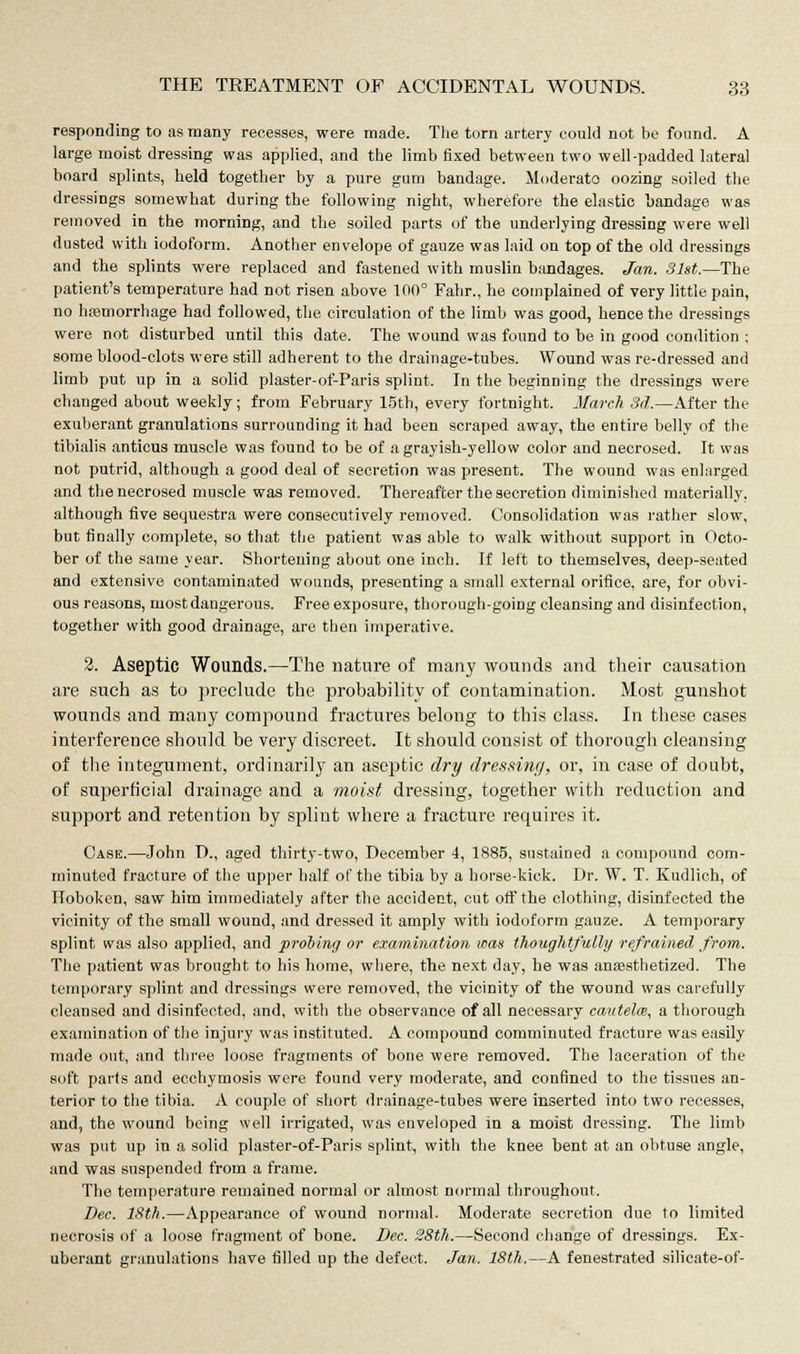 responding to as many recesses, were made. The torn artery could not be found. A large moist dressing was applied, and the limb fixed between two well-padded lateral board splints, held together by a pure gum bandage. Moderate oozing soiled the dressings somewhat during the following night, wherefore the elastic bandage was removed in the morning, and the soiled parts of the underlying dressing were well dusted with iodoform. Another envelope of gauze was laid on top of the old dressings and the splints were replaced and fastened with muslin bandages. Jan. 31st.—The patient's temperature had not risen above 100° Fahr., he complained of very little pain, no haemorrhage had followed, the circulation of the limb was good, hence the dressings were not disturbed until this date. The wound was found to be in good condition ; some blood-clots were still adherent to the drainage-tubes. Wound was re-dressed and limb put up in a solid plaster-of-Paris splint. In the beginning the dressings were changed about weekly; from February 15th, every fortnight. March 3d.—After the exuberant granulations surrounding it had been scraped away, the entire belly of the tibialis anticus muscle was found to be of a grayish-yellow color and necrosed. It was not putrid, although a good deal of secretion was present. The wound was enlarged and the necrosed muscle was removed. Thereafter the secretion diminished materially, although five sequestra were consecutively removed. Consolidation was rather slow, but finally complete, so that the patient was able to walk without support in Octo- ber of the same year. Shortening about one inch. If left to themselves, deep-seated and extensive contaminated wounds, presenting a small external orifice, are, for obvi- ous reasons, most dangerous. Free exposure, thorough-going cleansing and disinfection, together with good drainage, are then imperative. 2. Aseptic Wounds.—The nature of many wounds and their causation are such as to preclude the probability of contamination. Most gunshot wounds and many compound fractures belong to this class. In these cases interference should be very discreet. It should consist of thorough cleansing of the integument, ordinarily an aseptic dry dressing, or, in case of doubt, of superficial drainage and a moist dressing, together with reduction and support and retention by splint where a fracture requires it. Case.—John D., aged thirty-two, December 4, 1885, sustained a compound com- minuted fracture of the upper half of the tibia by a horse-kick. Dr. W. T. Kudlich, of Iloboken, saw him immediately after the accident, cut off the clothing, disinfected the vicinity of the small wound, and dressed it amply with iodoform gauze. A temporary splint was also applied, and probing or examination was thoughtfully refrained from. The patient was brought to his home, where, the next day, he was anaesthetized. The temporary splint and dressings were removed, the vicinity of the wound was carefully cleansed and disinfected, and, with the observance of all necessary cautelm, a thorough examination of the injury was instituted. A compound comminuted fracture was easily made out, and three loose fragments of bone were removed. The laceration of the soft parts and ecchymosis were found very moderate, and confined to the tissues an- terior to the tibia. A couple of short drainage-tubes were inserted into two recesses, and, the wound being well irrigated, was enveloped in a moist dressing. The limb was put up in a solid plaster-of-Paris splint, with the knee bent at an obtuse angle, and was suspended from a frame. The temperature remained normal or almost normal throughout. Dec. 18th.—Appearance of wound normal. Moderate secretion due to limited necrosis of a loose fragment of bone. Dec. 28th.—Second change of dressings. Ex- uberant granulations have filled up the defect. Jan. 18th.—A fenestrated silicate-of-