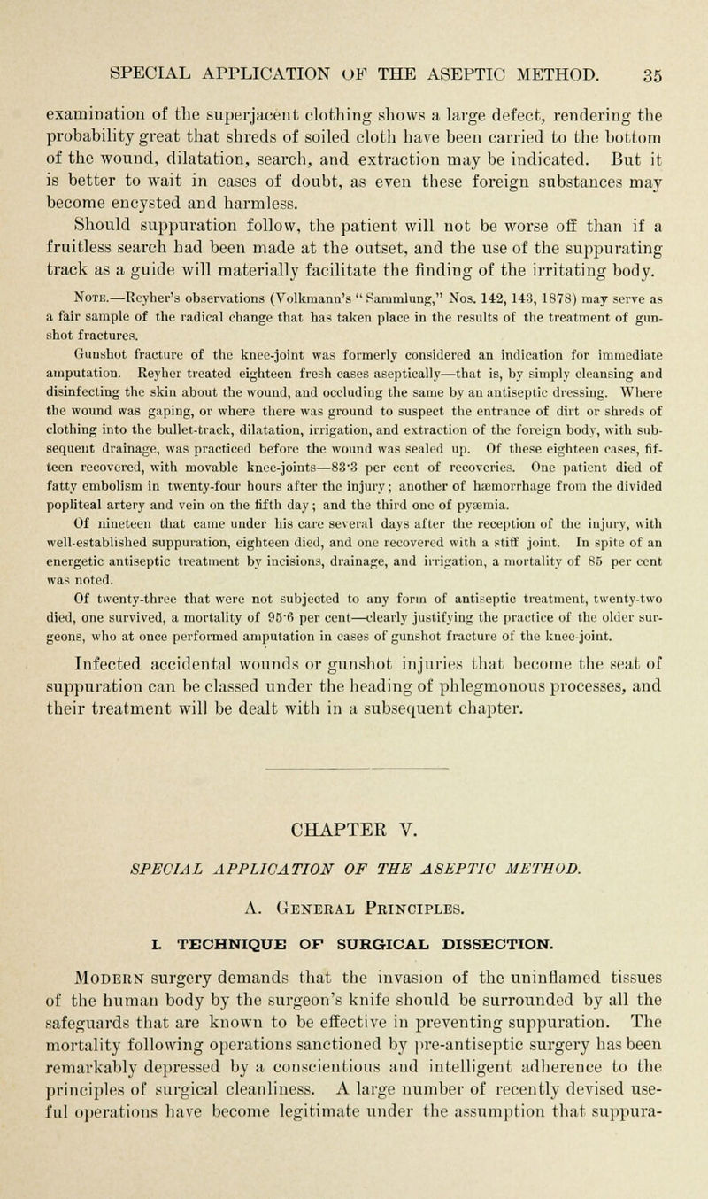 examination of the superjacent clothing shows a large defect, rendering the probability great that shreds of soiled cloth have been carried to the bottom of the wound, dilatation, search, and extraction may be indicated. But it is better to wait in cases of doubt, as even these foreign substances may become encysted and harmless. Should suppuration follow, the patient will not be worse off than if a fruitless search had been made at the outset, and the use of the suppurating track as a guide will materially facilitate the finding of the irritating body. Note.—Reyher's observations (Volkmann's  Sammlung, Nos. 142, 143, 1878) may serve as a fair sample of the radical change that has taken place in the results of the treatment of gun- shot fractures. Gunshot fracture of the knee-joint was formerly considered an indication for immediate amputation. Eeyher treated eighteen fresh cases aseptically—that is, by simply cleansing and disinfecting the skin about the wound, and occluding the same by an antiseptic dressing. Where the wound was gaping, or where there was ground to suspect the entrance of dirt or shreds of clothing into the bullet-track, dilatation, irrigation, and extraction of the foreign body, with sub- sequent drainage, was practiced before the wound was sealed up. Of these eighteen cases, fif- teen recovered, with movable knee-joints—83'3 per cent of recoveries. One patient died of fatty embolism in twenty-four hours after the injury; another of haemorrhage from the divided popliteal artery and vein on the fifth day; and the third one of pyaemia. Of nineteen that came under his care several days after the reception of the injury, with well-established suppuration, eighteen died, and one recovered with a stiff joint. In spite of an energetic antiseptic treatment by incisions, drainage, and irrigation, a mortality of 85 per cent was noted. Of twenty-three that were not subjected to any form of antiseptic treatment, twenty-two died, one survived, a mortality of 95'6 per cent—clearly justifying the practice of the older sur- geons, who at once performed amputation in cases of gunshot fracture of the knee-joint. Infected accidental wounds or gunshot injuries that become the seat of suppuration can be classed under the heading of phlegmonous processes, and their treatment will be dealt with in a subsequent chapter. CHAPTER V. SPECIAL APPLICATION OF THE ASEPTIC METHOD. A. General Peinciples. I. TECHNIQUE OF SURGICAL DISSECTION. Modern surgery demands that the invasion of the uninflamed tissues of the human body by the surgeon's knife should be surrounded by all the safeguards that are known to be effective in preventing suppuration. The mortality following operations sanctioned by pre-antiseptic surgery has been remarkably depressed by a conscientious aud intelligent adherence to the principles of surgical cleanliness. A large number of recently devised use- ful operations have become legitimate under the assumption that suppura-