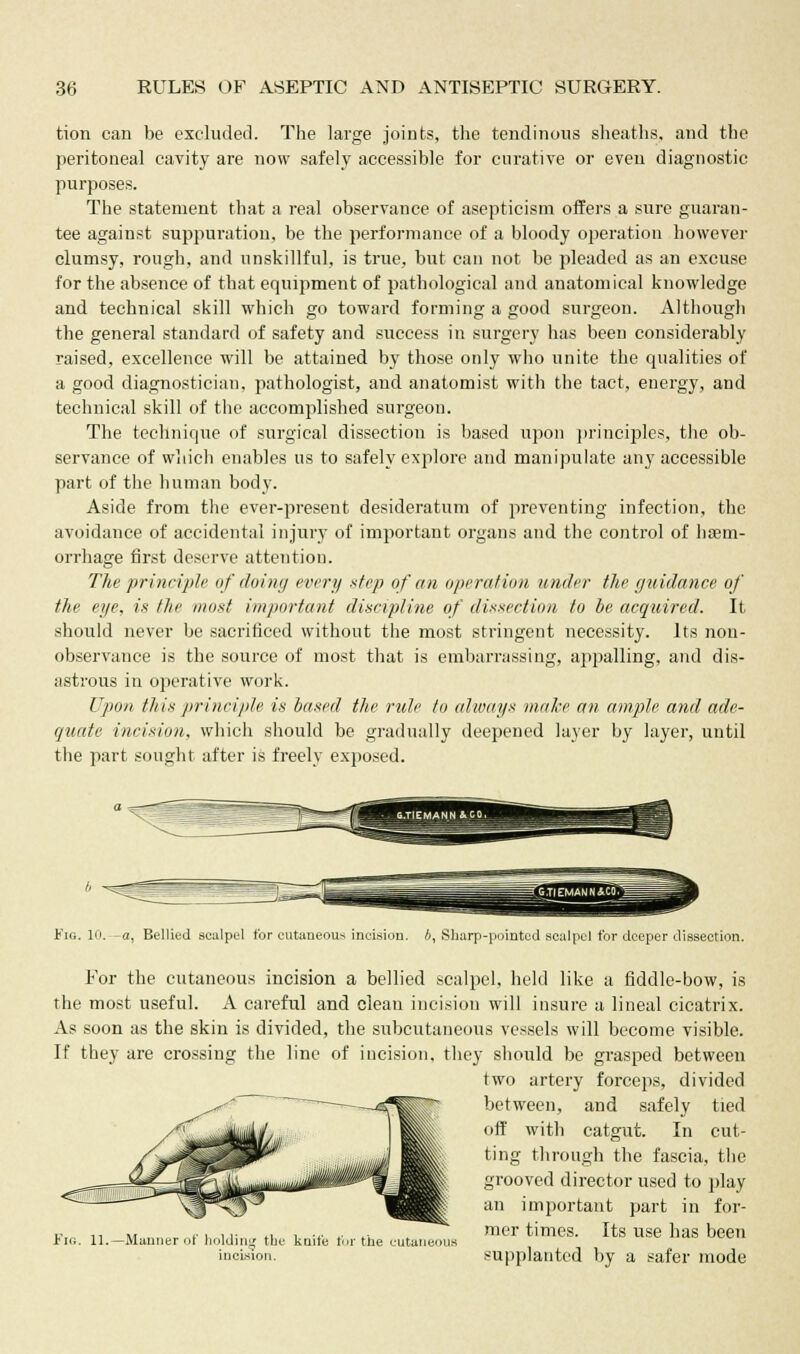 tion can be excluded. The large joints, the tendinous sheaths, and the peritoneal cavity are now safely accessible for curative or even diagnostic purposes. The statement that a real observance of asepticism offers a sure guaran- tee against suppuration, be the performance of a bloody operation however clumsy, rough, and unskillful, is true, but can not be pleaded as an excuse for the absence of that equipment of pathological and anatomical knowledge and technical skill which go toward forming a good surgeon. Although the general standard of safety and success in surgery has been considerably raised, excellence will be attained by those only who unite the qualities of a good diagnostician, pathologist, and anatomist with the tact, energy, and technical skill of the accomplished surgeon. The technique of surgical dissection is based upon principles, the ob- servance of which enables us to safely explore and manipulate any accessible part of the human body. Aside from the ever-present desideratum of preventing infection, the avoidance of accidental injury of important organs and the control of haem- orrhage first deserve attention. The principle of doing every step of an operation under the guidance of the eye, is the must important discipline of dissection to be acquired. It should never be sacrificed without the most stringent necessity. Its non- observance is the source of most that is embarrassing, appalling, and dis- astrous in operative work. Upon this principle is based the rule to always make an ample and ade- quate incision, which should be gradually deepened layer by layer, until the part sought after is freely exposed. Fig. 10.—a, Bellied scalpel for cutaneous incision, b, Sharp-pointed scalpel for deeper dissection. For the cutaneous incision a bellied scalpel, held like a fiddle-bow, is the most useful. A careful and clean incision will insure a lineal cicatrix. As soon as the skin is divided, the subcutaneous vessels will become visible. If they are crossing the line of incision, they should be grasped between two artery forceps, divided between, and safely tied off with catgut. In cut- ting through the fascia, the grooved director used to play an important part in for- mer times. Its use has been supplanted by a safer mode Fig. 11.- Manner of holding the incision. knife for the eutam