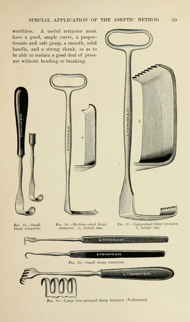 worthless. A useful retractor must have a good, ample curve, a propor- tionate and safe grasp, a smooth, solid handle, and a strong shank, so as to be able to sustain a good deal of press- ure without bending or breaking. Fig. 15.—Small blunt retractors. Fig. 16.—Medium-sized blunt retractor, a. Actual size. 17.—Large-sized blunt retractor. A, Actual size. Fig. 19.—Large four-pronged sharp retractor (Volkumim).