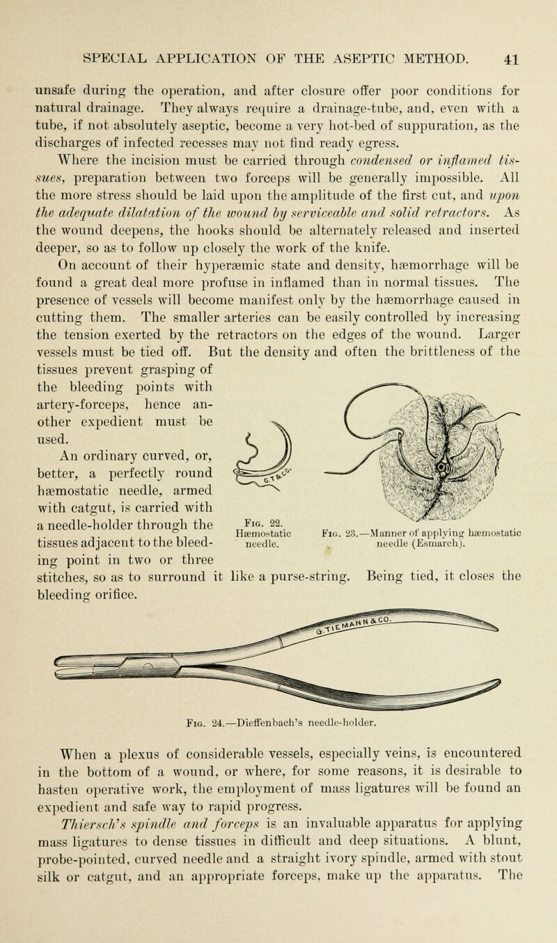 unsafe during the operation, and after closure offer poor conditions for natural drainage. They always require a drainage-tube, and, even with a tube, if not absolutely aseptic, become a very hot-bed of suppuration, as the discharges of infected recesses may not find ready egress. Where the incision must be carried through condensed or inflamed tis- sues, preparation between two forceps will be generally impossible. All the more stress should be laid upon the amplitude of the first cut, and upon the adequate dilatation of the wound by serviceable and solid retractors. As the wound deepens, the hooks should be alternately released and inserted deeper, so as to follow up closely the work of the knife. On account of their hypersemic state and density, haemorrhage will be found a great deal more profuse in inflamed than in normal tissues. The presence of vessels will become manifest only by the haemorrhage caused in cutting them. The smaller arteries can be easily controlled by increasing the tension exerted by the retractors on the edges of the wound. Larger vessels must be tied off. But the density and often the brittleness of the tissues prevent grasping of the bleeding points with artery-forceps, hence an- other expedient must be used. An ordinary curved, or, better, a perfectly round haemostatic needle, armed with catgut, is carried with a needle-holder through the tissues adjacent to the bleed- ing point in two or three stitches, so as to surround it bleeding orifice. Fig. 22. Haemostatic needle. Fig 23.—Manner of applying haemostatic needle (Esmavch). like a purse-string. Being tied, it closes the Fig. 24.—Dieffenbach's needle-holder. When a plexus of considerable vessels, especially veins, is encountered in the bottom of a wound, or where, for some reasons, it is desirable to hasten operative work, the employment of mass ligatures will be found an expedient and safe way to rapid progress. Thiersch's spindle and forceps is an invaluable apparatus for applying mass ligatures to dense tissues in difficult and deep situations. A blunt, probe-pointed, curved needle and a straight ivory spindle, armed with stout silk or catgut, and an appropriate forceps, make up the apparatus. The