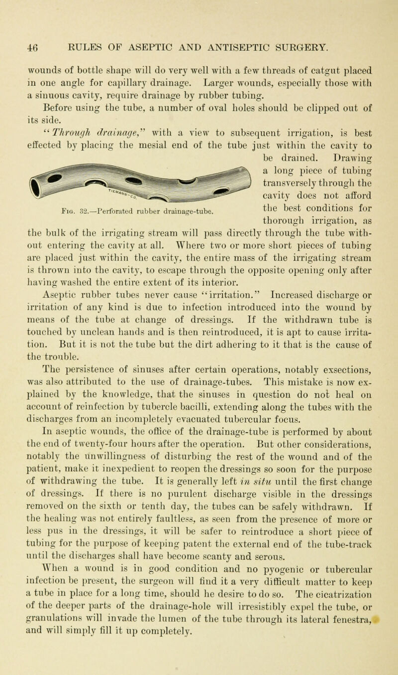 wounds of bottle shape will do very well with a few threads of catgut placed in one augle for capillary drainage. Larger wounds, especially those with a sinuous cavity, require drainage by rubber tubing. Before using the tube, a number of oval holes should be clipped out of its side. Through drainage, with a view to subsequent irrigation, is best effected by placing the mesial end of the tube just within the cavity to be drained. Drawing a long jiiece of tubing transversely through the cavity does not afford Fig. B2.-Perforated rubber drainage-tube. the best Conditions for thorough irrigation, as the bulk of the irrigating stream will pass directly through the tube with- out entering the cavity at all. Where two or more short pieces of tubing are placed just within the cavity, the entire mass of the irrigating stream is thrown into the cavity, to escape through the opposite opening only after having washed the entire extent of its interior. Aseptic rubber tubes never cause irritation. Increased discharge or irritation of any kind is due to infection introduced into the wound by means of the tube at change of dressings. If the withdrawn tube is touched by unclean hands and is then reintroduced, it is apt to cause irrita- tion. But it is not the tube but the dirt adhering to it that is the cause of the trouble. The persistence of sinuses after certain operations, notably exsections, was also attributed to the use of drainage-tubes. This mistake is now ex- plained by the knowledge, that the sinuses in question do not heal on account of reinfection by tubercle bacilli, extending along the tubes with the discharges from an incompletely evacuated tubercular focus. In aseptic wounds, the office of the drainage-tube is performed by about the end of twenty-four hours after the operation. But other considerations, notably the unwillingness of disturbing the rest of the wound and of the patient, make it inexpedient to reopen the dressings so soon for the purpose of withdrawing the tube. It is generally left in situ until the first change of dressings. If there is no purulent discharge visible in the dressings removed on the sixth or tenth day, the tubes can be safely withdrawn. If the healing was not entirely faultless, as seen from the presence of more or less pus in the dressings, it will be safer to reintroduce a short piece of tubing for the purpose of keeping patent the external end of the tube-track until the discharges shall have become scanty and serous. When a wound is in good condition and no pyogenic or tubercular infection be present, the surgeon will find it a very difficult matter to keep a tube in place for a long time, should he desire to do so. The cicatrization of the deeper parts of the drainage-hole will irresistibly expel the tube, or granulations will invade the lumen of the tube through its lateral fenestra, and will simply fill it up completely.