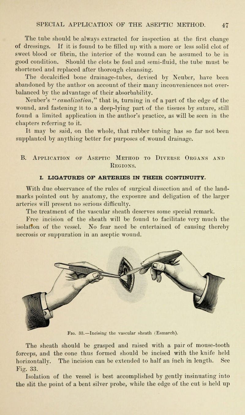 The tube should be always extracted for inspection at the first change of dressings. If it is found to be filled up with a more or less solid clot of sweet blood or fibrin, the interior of the wound can be assumed to be in good condition. Should the clots be foul and semi-fluid, the tube must be shortened and replaced after thorough cleansing. The decalcified bone drainage-tubes, devised by Neuber, have been abandoned by the author on account of their many inconveniences not over- balanced by the advantage of their absorbability. Neuber's canalization that is, turning in of a part of the edge of the wound, and fastening it to a deep-lying part of the tissues by suture, still found a limited application in the author's practice, as will be seen in the chapters referring to it. It may be said, on the whole, that rubber tubing has so far not been supplanted by anything better for purposes of wound drainage. B. Application of Aseptic Method to Diverse Organs and Regions. i. ligatures of arteries in their continuity. With due observance of the rules of surgical dissection and of the land- marks pointed out by anatomy, the exposure and deligation of the larger arteries will present no serious difficulty. The treatment of the vascular sheath deserves some special remark. Free incision of the sheath will be found to facilitate very much the isolation of the vessel. No fear need be entertained of causing thereby necrosis or suppuration in an aseptic wound. Incising the vascular sheath (Esmarch). The sheath should be grasped and raised with a pair of mouse-tooth forceps, and the cone thus formed should be incised with the knife held horizontally. The incision can be extended to half an inch in length. See Fig. 33. Isolation of the vessel is best accomplished by gently insinuating into the slit the point of a bent silver probe, while the edge of the cut is held up
