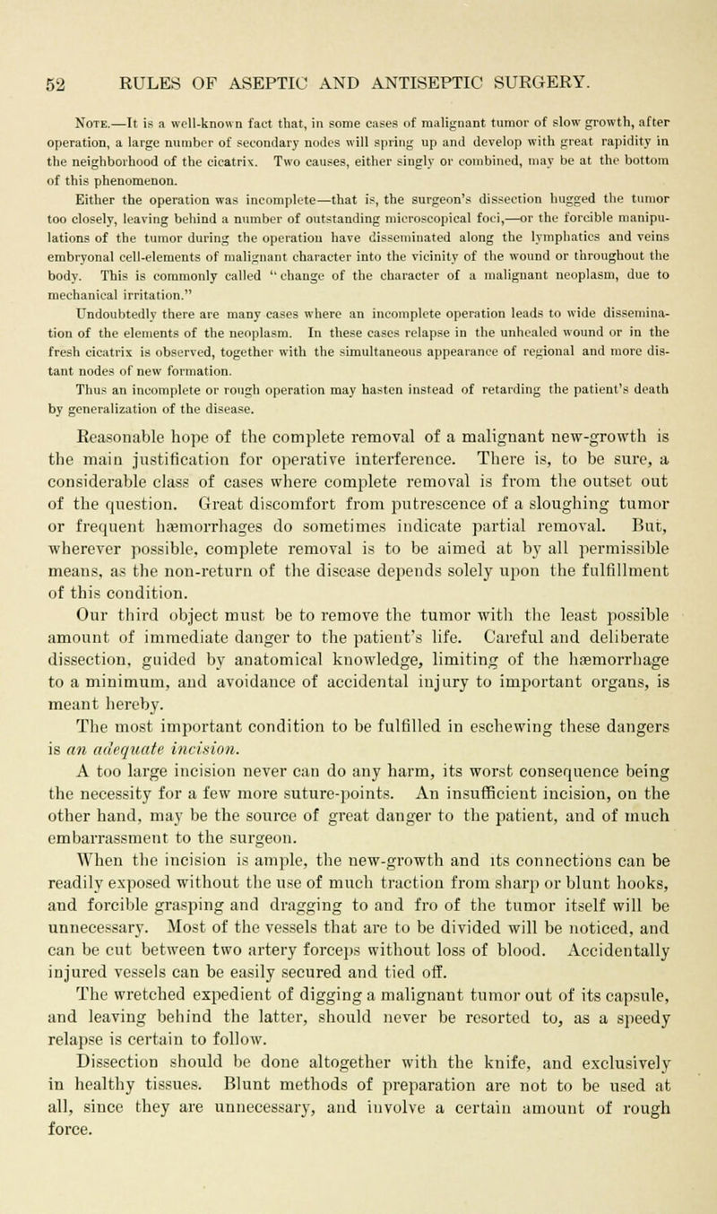Note.—It is a well-known fact that, in some cases of malignant tumor of slow growth, after operation, a large number of secondary nodes will spring up and develop with great rapidity in the neighborhood of the cicatrix. Two causes, either singly or combined, may be at the bottom of this phenomenon. Either the operation was incomplete—that is, the surgeon's dissection hugged the tumor too closely, leaving behind a number of outstanding microscopical foci,—or the forcible manipu- lations of the tumor during the operation have disseminated along the lymphatics and veins embryonal cell-elements of malignant character into the vicinity of the wound or throughout the body. This is commonly called  change of the character of a malignant neoplasm, due to mechanical irritation. Undoubtedly there are many cases where an incomplete operation leads to wide dissemina- tion of the elements of the neoplasm. In these cases relapse in the unhealed wound or in the fresh cicatrix is observed, together with the simultaneous appearance of regional and more dis- tant nodes of new formation. Thus an incomplete or rough operation may hasten instead of retarding the patient's death by generalization of the disease. Reasonable hope of the complete removal of a malignant new-growth is the main justification for operative interference. There is, to be sure, a considerable class of cases where complete removal is from the outset out of the question. Great discomfort from putrescence of a sloughing tumor or frequent hemorrhages do sometimes indicate partial removal. But, wherever possible, complete removal is to be aimed at by all permissible means, as the non-return of the disease depends solely upon the fulfillment of this condition. Our third object must be to remove the tumor with the least possible amount of immediate danger to the patient's life. Careful and deliberate dissection, guided by anatomical knowledge, limiting of the haemorrhage to a minimum, and avoidance of accidental injury to important organs, is meant hereby. The most important condition to be fulfilled in eschewing these dangers is an adequate incision. A too large incision never can do any harm, its worst consequence being the necessity for a few more suture-points. An insufficient incision, on the other hand, may be the source of great danger to the patient, and of much embarrassment to the surgeon. When the incision is ample, the new-growth and its connections can be readily exposed without the use of much traction from sharp or blunt hooks, and forcible grasping and dragging to and fro of the tumor itself will be unnecessary. Most of the vessels that are to be divided will be noticed, and can be cut between two artery forceps without loss of blood. Accidentally injured vessels can be easily secured and tied off. The wretched expedient of digging a malignant tumor out of its capsule, and leaving behind the latter, should never be resorted to, as a speedy relapse is certain to follow. Dissection should be done altogether with the knife, and exclusively in healthy tissues. Blunt methods of preparation are not to be used at all, since they are unnecessary, and involve a certain amount of rough force.