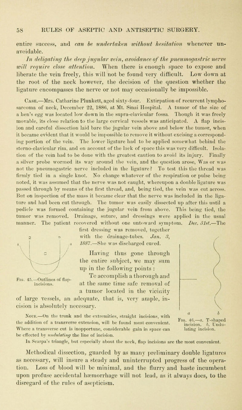 entire success, and can be undertaken without hesitation whenever un- avoidable. In delegating the deep jugular vein, avoidance of the pneumogastric nerve will require close attention. When there is enough space to expose and liberate the vein freely, this will not be found very difficult. Low down at the root of the neck however, the decision of the question whether the ligature encompasses the nerve or not may occasionally be impossible. Case.—Mrs. Catharine Plunkett, aged sixty-four. Extirpation of recurrent lympho- sarcoma of neck, December 22, 1886, at Mt. Sinai Hospital. A tumor of the size of a hen's egg was located low down in the supra-clavicular fossa. Though it was freely movable, its close relation to the large cervical vessels was anticipated. A flap incis- ion and careful dissection laid bare the jugular vein above and below the tumor, when it became evident that it would be impossible to remove it without excising a correspond- ing portion of the vein. The lower ligature had to be applied somewhat behind the sterno-clavicular rim, and on account of the lack of space this was very difficult. Isola- tion of the vein bad to be done with the greatest caution to avoid its injury. Finally a silver probe wormed its way around the vein, and the question arose, Was or was not the pneumogastric nerve included in the ligature? To test this the thread was firmly tied in a single knot. No change whatever of the respiration or pulse being noted, it was assumed that the nerve was not caught, whereupon a double ligature was passed through by means of the first thread, and, being tied, the vein was cut across. But on inspection of the mass it became clear that the nerve was included in the liga- ture and had been cut through. The tumor was easily dissected up after this until a pedicle was formed containing the jugular vein from above. This being tied, the tumor was removed. Drainage, suture, and dressings were applied in the usual manner. The patient recovered without one untoward symptom. Dec. 31st.—The first dressing was removed, together p with the drainage-tubes. Jan. 3, 1S87.—She was discharged cured. * / thus gone through Fig. 45.—Outlines of flap incisions. Ilavin the entire subject, we may sum up in the following points : To accomplish a thorough and at the same time safe removal of a tumor located in the vicinity of large vessels, an adequate, that is, very ample, in- cision is absolutely necessary. Note.—On the trunk and the extremities, straight incisions, with the addition of a transverse extension, will be found most convenient. Where a transverse cut is inopportune, considerable gain in space can be effected by undulating the line of incision. In Scarpa's triangle, but especially about the neck, flap incisions are the most convenient Fig. 4(i— a. T-shaped incision. !>. Undu- lating incision. Methodical dissection, guarded by as many preliminary double ligatures as necessary, will insure a steady and uninterrupted progress of the opera- tion. Loss of blood will be minimal, and the flurry and haste incumbent upon profuse accidental haemorrhage will not lead, as it always does, to the disregard of the rules of asepticism.