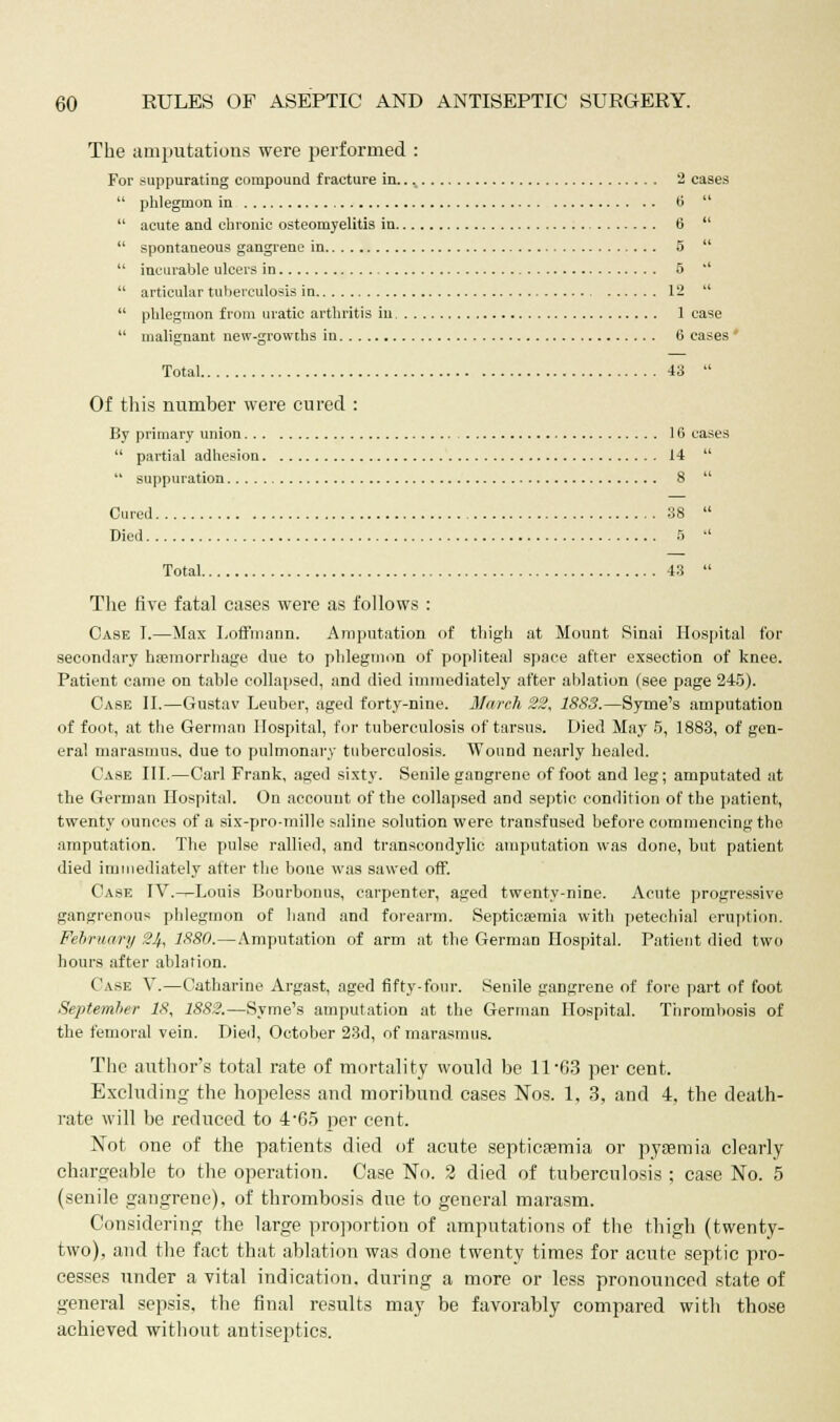 The amputations were performed : For suppurating compound fracture in... 2 cases  phlegmon in tl   acute and chronic osteomyelitis in 6   spontaneous gangrene in 5   incurable ulcers in 5 '  articular tuberculosis in 12   phlegmon from uratic arthritis in 1 case  malignant new-growths in 6 eases * Total 43  Of this number were cured : By primary union 16 cases  partial adhesion 14   suppuration 8  Cured 38  Died f>  Total 43  The five fatal cases were as follows : Case I.—Max Loffmann. Amputation (if thigh at Mount Sinai Hospital for secondary haemorrhage due to phlegmon of popliteal space after exsection of knee. Patient came on table collapsed, and died immediately after ablation (see page 245). Case II.—Gustav Leuber, aged forty-nine. March 22, 18S3.—Syme's amputation of foot, at the German Hospital, for tuberculosis of tarsus. Died May 5, 1883, of gen- eral marasmus, due to pulmonary tuberculosis. Wound nearly healed. Case III.—Carl Frank, aged sixty. Senile gangrene of foot and leg; amputated at the German Hospital. On account of the collapsed and septic condition of the patient, twenty ounces of a six-pro-mille saline solution were transfused before commencing the amputation. The pulse rallied, and transcondylic amputation was done, but patient died immediately after the bone was sawed off. Case IV.-^Louis Bourbonus, carpenter, aged twenty-nine. Acute progressive gangrenous phlegmon of hand and forearm. Septicaemia with petechial eruption. February 24, 1880.—Amputation of arm at the German Hospital. Patient died two hours after ablation. Case V.—Catharine Argast, aged fifty-four. Senile gangrene of fore part of foot September 18, 1882.—Syme's amputation at the German Hospital. Thrombosis of the femoral vein. Died, October 23d, of marasmus. The author's total rate of mortality would be 11*63 per cent. Excluding the hopeless and moribund cases Nos. 1. 3, and 4, the death- rate will be reduced to 4-65 per cent. Not one of the patients died of acute septicaemia or pyasmia clearly chargeable to the operation. Case No. 2 died of tuberculosis ; case No. 5 (senile gangrene), of thrombosis due to general marasm. Considering the large proportion of amputations of the thigh (twenty- two), and the fact that ablation was done twenty times for acute septic pro- cesses under a -vital indication, during a more or less pronounced state of general sepsis, the final results may be favorably compared with those achieved without antiseptics.