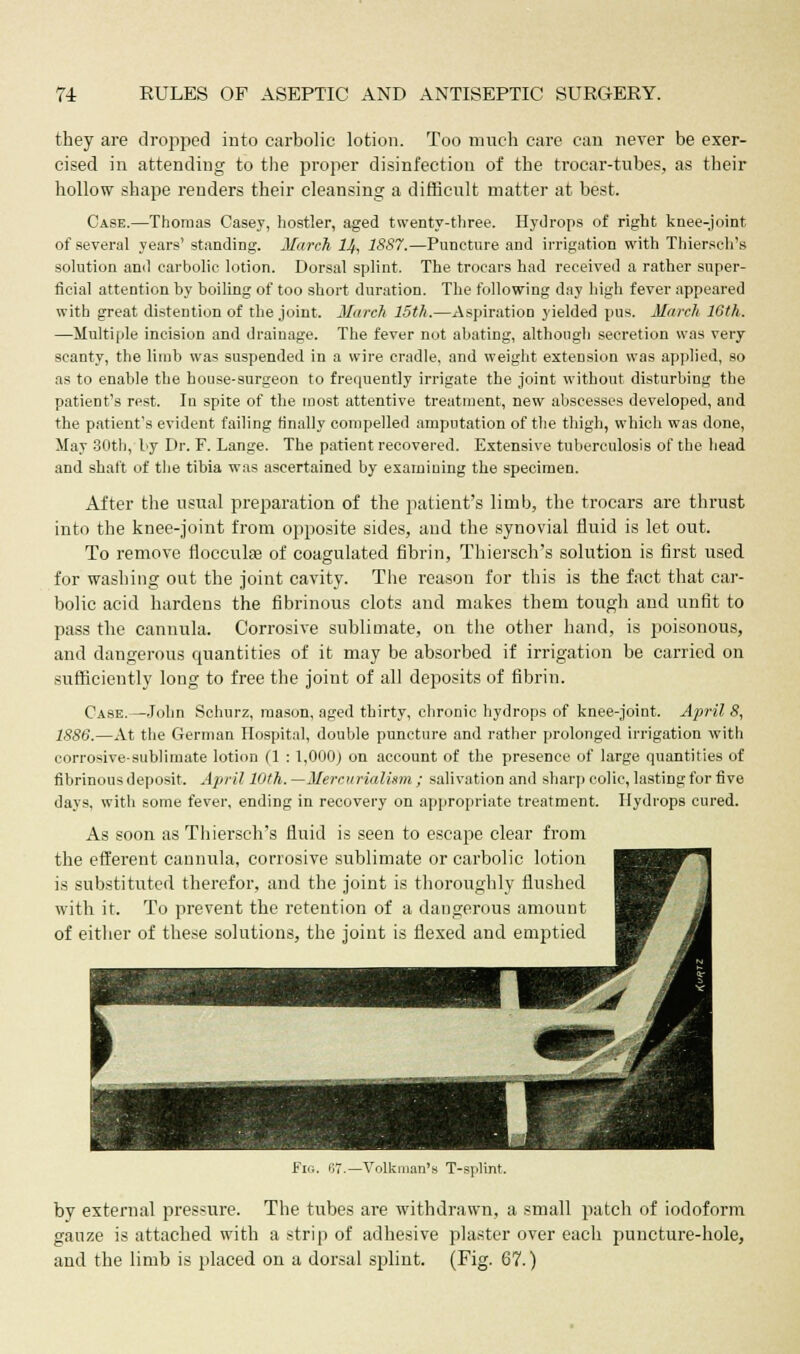 they are dropped into carbolic lotion. Too much care can never be exer- cised in attending to the proper disinfection of the trocar-tubes, as their hollow shape renders their cleansing a difficult matter at best. Case.—Thomas Casey, hostler, aged twenty-three. Hydrops of right knee-joint of several years' standing. March 14, 1887.—Puncture and irrigation with Thiersch's solution and carbolic lotion. Dorsal splint. The trocars had received a rather super- ficial attention by boiling of too short duration. The following day high fever appeared with great distention of the joint. March 15th.—Aspiration yielded pus. March 16th. —Multiple incision and drainage. The fever not abating, although secretion was very scanty, the limb was suspended in a wire cradle, and weight extension was applied, so as to enable the house-surgeon to frequently irrigate the joint without disturbing the patient's rest. In spite of the most attentive treatment, new abscesses developed, and the patient's evident failing finally compelled amputation of the thigh, which was done, May 30th, by Dr. F. Lange. The patient recovered. Extensive tuberculosis of the head and shaft of the tibia was ascertained by examining the specimen. After the usual preparation of the patient's limb, the trocars are thrust into the knee-joint from opposite sides, and the synovial fluid is let out. To remove flocculse of coagulated fibrin, Thiersch's solution is first used for washing out the joint cavity. The reason for this is the fact that car- bolic acid hardens the fibrinous clots and makes them tough and unfit to pass the cannula. Corrosive sublimate, on the other hand, is poisonous, and dangerous quantities of it may be absorbed if irrigation be carried on sufficiently long to free the joint of all deposits of fibrin. Case.—John Schurz, mason, aged thirty, chronic hydrops of knee-joint. April 8, 1886.—At the German Hospital, double puncture and rather prolonged irrigation with corrosive-sublimate lotion (1 : 1,000) on account of the presence of large quantities of fibrinous deposit. April 10th. —Mercurialism ; salivation and sharp colic, lasting for five days, with some fever, ending in recovery on appropriate treatment. Hydrops cured. As soon as Thiersch's fluid is seen to escape clear from the efferent cannula, corrosive sublimate or carbolic lotion is substituted therefor, and the joint is thoroughly flushed with it. To prevent the retention of a dangerous amount of either of these solutions, the joint is flexed and emptied Fig. 87.— Volkman's T-splint. by external pressure. The tubes are withdrawn, a small patch of iodoform gauze is attached with a strip of adhesive plaster over each puncture-hole, and the limb is placed on a dorsal splint. (Fig. 67.)