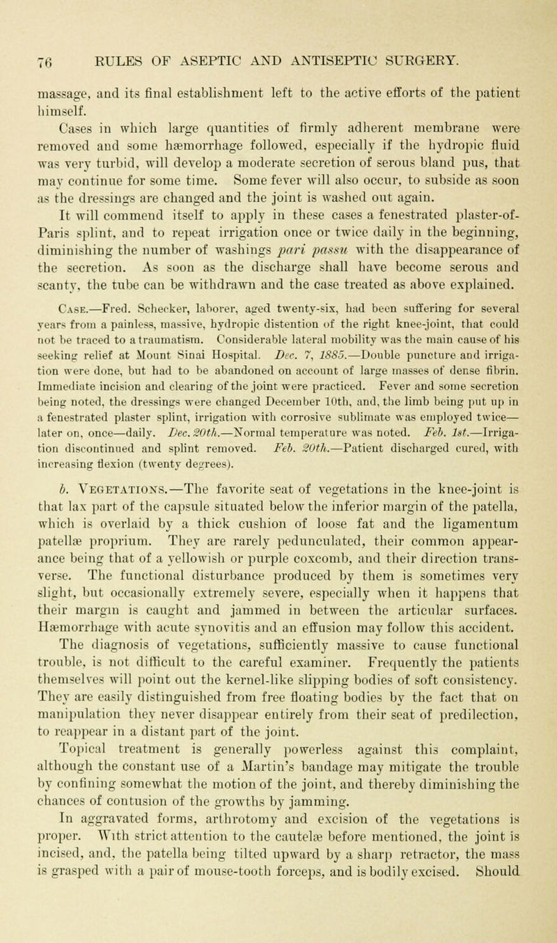 massage, aad its final establishment left to the active efforts of the patient himself. Cases in which large quantities of firmly adherent membrane were removed and some haemorrhage followed, especially if the hydropic fluid was very turbid, will develop a moderate secretion of serous bland pus, that may continue for some time. Some fever will also occur, to subside as soon as the dressings are changed and the joint is washed out again. It will commend itself to apply in these cases a fenestrated plaster-of- Paris splint, and to repeat irrigation once or twice daily in the beginning, diminishing the number of washings pari passu with the disappearance of the secretion. As soon as the discharge shall have become serous and scanty, the tube can be withdrawn and the case treated as above explained. Case.—Fred. Schecker, laborer, aged twenty-six, had been suffering for several years from a painless, massive, hydropic distention of the right knee-joint, that could not be traced to a traumatism. Considerable lateral mobility was the main cause of his seeking relief at Mount Sinai Hospital. Dec. 7, 1SS5.—Double puncture and irriga- tion were done, but had to be abandoned on account of large masses of dense fibrin. Immediate incision and clearing of the joint were practiced. Fever and some secretion being noted, the dressings were changed December 10th, and, the limb being put up in a fenestrated plaster splint, irrigation with corrosive sublimate was employed twice— later on, once—daily. Dec. 20th.—Normal temperature was noted. Feb. 1st.—Irriga- tion discontinued and splint removed. Feb. 20th.—Patient discharged cured, with increasing flexion (twenty degrees). b. Vegetations.—The favorite seat of vegetations in the knee-joint is that lax part of the capsule situated below the inferior margin of the patella, which is overlaid by a thick cushion of loose fat and the ligamentum patellae proprium. They are rarely pedunculated, their common appear- ance being that of a yellowish or purple coxcomb, and their direction trans- verse. The functional disturbance produced by them is sometimes very slight, but occasionally extremely severe, especially when it happens that their margin is caught and jammed in between the articular surfaces. Haemorrhage with acute synovitis and an effusion may follow this accident. The diagnosis of vegetations, sufficiently massive to cause functional trouble, is not difficult to the careful examiner. Frequently the patients themselves will point out the kernel-like slipping bodies of soft consistency. They are easily distinguished from free floating bodies by the fact that on manipulation they never disappear entirely from their seat of predilection, to reappear in a distant part of the joint. Topical treatment is generally powerless against this complaint, although the constant use of a Martin's bandage may mitigate the trouble by confining somewhat the motion of the joint, and thereby diminishing the chances of contusion of the growths by jamming. In aggravated forms, arthrotomy and excision of the vegetations is proper. With strict attention to the cautelae before mentioned, the joint is incised, and, the patella being tilted upward by a sharp retractor, the mass is grasped with a pair of mouse-tooth forceps, and is bodily excised. Should