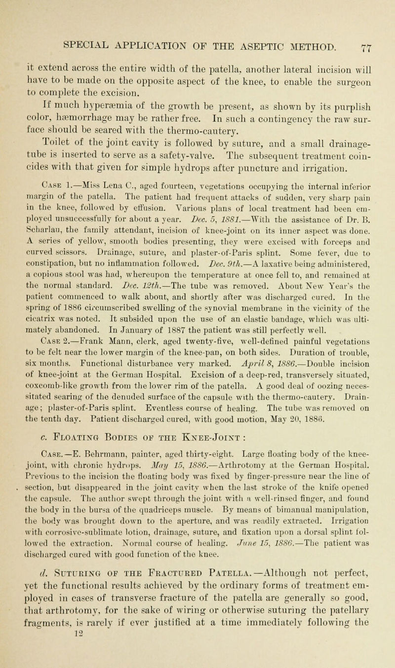 it extend across the entire width of the patella, another lateral incision will have to be made on the opposite aspect of the knee, to enable the surgeon to complete the excision. If much hyperemia of the growth be present, as shown by its purplish color, haemorrhage may be rather free. In such a contingency the raw sur- face should be seared with the thermo-cautery. Toilet of the joint cavity is followed by suture, and a small drainage- tube is inserted to serve as a safety-valve. The subsequent treatment coin- cides with that given for simple hydrops after puncture and irrigation. Case 1.—Miss Lena C, aged fourteen, vegetations occupying the internal inferior margin of the patella. The patient had frequent attacks of sudden, very sharp pain in the knee, followed by effusion. Various plans of local treatment had been em- ployed unsuccessfully for about a year. Dec. 5, 1881.—With the assistance of Dr. B. Soharlau, the family attendant, incision of knee-joint on its inner aspect was done. A series of yellow, smooth bodies presenting, they were excised with forceps and curved scissors. Drainage, suture, and plaster-of-Paris splint. Some fever, due to constipation, but no inflammation followed. Dee. 9th.—A laxative being administered, a copious stool was had, whereupon the temperature at once fell to, and remained at the normal standard. Dec. 12th.—The tube was removed. About New Year's the patient commenced to walk about, and shortly after was discharged cured. In the spring of 1886 circumscribed swelling of the synovial membrane in the vicinity of the cicatrix was noted. It subsided upon the use of an elastic bandage, which was ulti- mately abandoned. In January of 1887 the patient was still perfectly well. Case 2.—Frank Mann, clerk, aged twenty-five, well-defined painful vegetations to be felt near the lower margin of the knee-pan, on both sides. Duration of trouble, six months. Functional disturbance very marked. April 8, 1886.—Double incision of knee-joint at the German Hospital. Excision of a deep-red, transversely situated, coxcomb-like growth from the lower rim of the patella. A good deal of oozing neces- sitated searing of the denuded surface of the capsule with the thermo-cautery. Drain- age; plaster-of-Paris splint. Eventless course of healing. The tube was removed on the tenth day. Patient discharged cured, with good motion, May 20, 1883. c. Floating Bodies of the Knee-Joint : Case. —E. Behrmann, painter, aged thirty-eight. Large floating body of the knee- joint, with chronic hydrops. May 15, 1S86.—Arthrotomy at the German Hospital. Previous to the incision the floating body was fixed by finger-pressure near the line of section, but disappeared in the joint cavity when the last stroke of the knife opened the capsule. The author swept through the joint with a well-rinsed finger, and found the body in the bursa of the quadriceps muscle. By means of bimanual manipulation, the body was brought down to the aperture, and was readily extracted. Irrigation with corrosive-sublimate lotion, drainage, suture, and fixation upon a dorsal splint fol- lowed the extraction. Normal course of healing. June 15, 1886.—The patient was discharged cured with good function of the knee. d. Suturing of the Fractured Patella.—Although not perfect, yet the functional results achieved by the ordinary forms of treatment em- ployed in cases of transverse fracture of the patella are generally so good, that arthrotomy, for the sake of wiring or otherwise suturing the patellary fragments, is rarely if ever justified at a time immediately following the 12