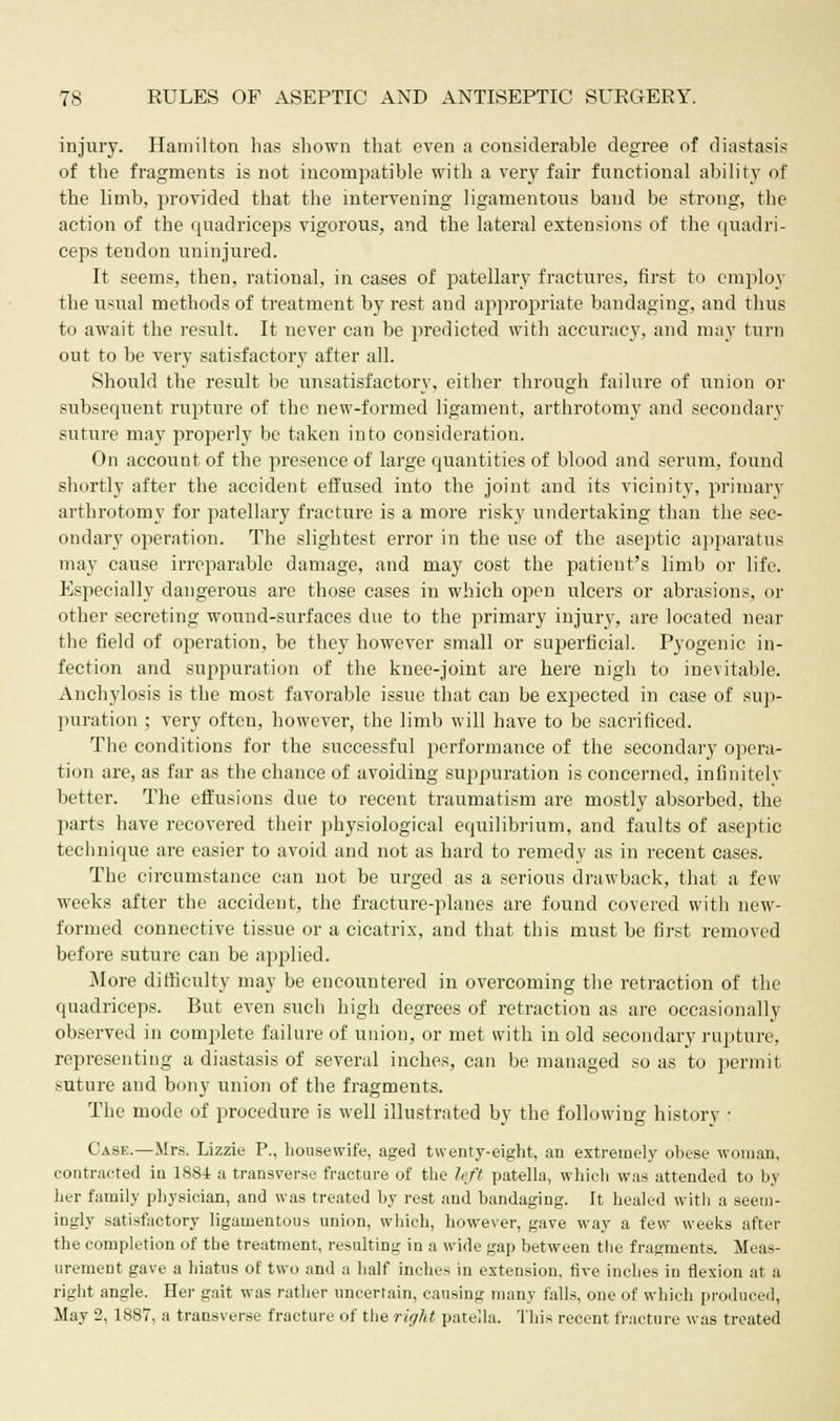 injury. Hamilton has shown that even a considerable degree of diastasis of the fragments is not incompatible with a very fair functional ability of the limb, provided that the intervening ligamentous band be strong, the action of the quadriceps vigorous, and the lateral extensions of the quadri- ceps tendon uninjured. It seems, then, rational, in cases of patellary fractures, first to employ the usual methods of treatment by rest and appropriate bandaging, and thus to await the result. It never can be predicted with accuracy, and may turn out to be very satisfactory after all. Should the result be unsatisfactory, either through failure of union or subsequent rupture of the new-formed ligament, arthrotomy and secondary suture may properly be taken into consideration. On account of the presence of large quantities of blood and serum, found shortly after the accident effused into the joint and its vicinity, primary arthrotomy for patellary fracture is a more risky undertaking than the sec- ondary operation. The slightest error in the use of the aseptic apparatus may cause irreparable damage, and may cost the patient's limb or life. Especially dangerous are those cases in which open ulcers or abrasions, or other secreting wound-surfaces due to the primary injury, are located near the field of operation, be they however small or superficial. Pyogenic in- fection and suppuration of the knee-joint are here nigh to inevitable. Anchylosis is the most favorable issue that can be expected in case of sup- puration ; very often, however, the limb will have to be sacrificed. The conditions for the successful performance of the secondary opera- tion are, as far as the chance of avoiding suppuration is concerned, infinitelv better. The effusions due to recent traumatism are mostly absorbed, the parts have recovered their physiological equilibrium, and faults of aseptic technique are easier to avoid and not as hard to remedy as in recent cases. The circumstance can not be urged as a serious drawback, that a few weeks after the accident, the fracture-planes are found covered with new- formed connective tissue or a cicatrix, and that this must be first removed before suture can be applied. .Mine difficulty may be encountered in overcoming the retraction of the quadriceps. But even such high degrees of retraction as are occasionally observed in complete failure of union, or met with in old secondary rupture, representing a diastasis of several inches, can be managed so as to permit suture and bony union of the fragments. The mode of procedure is well illustrated by the following history • Case.—Mrs. Lizzie P., housewife, aged twenty-eight, an extremely obese woman, contracted in 1884 a transverse fracture of the left patella, which was attended to by her family physician, and was treated by rest and bandaging. It healed with a seem- ingly satisfactory ligamentous union, which, however, gave way a few weeks after the completion of the treatment, resulting in a wide gap between the fragments. Meas- urement gave a hiatus of two and a half inches in extension, five inches in flexion at a right angle. Her gait was rather uncertain, causing many falls, one of which produced, May 2, 1887, a transverse fracture of the right patella. This recent fracture was treated