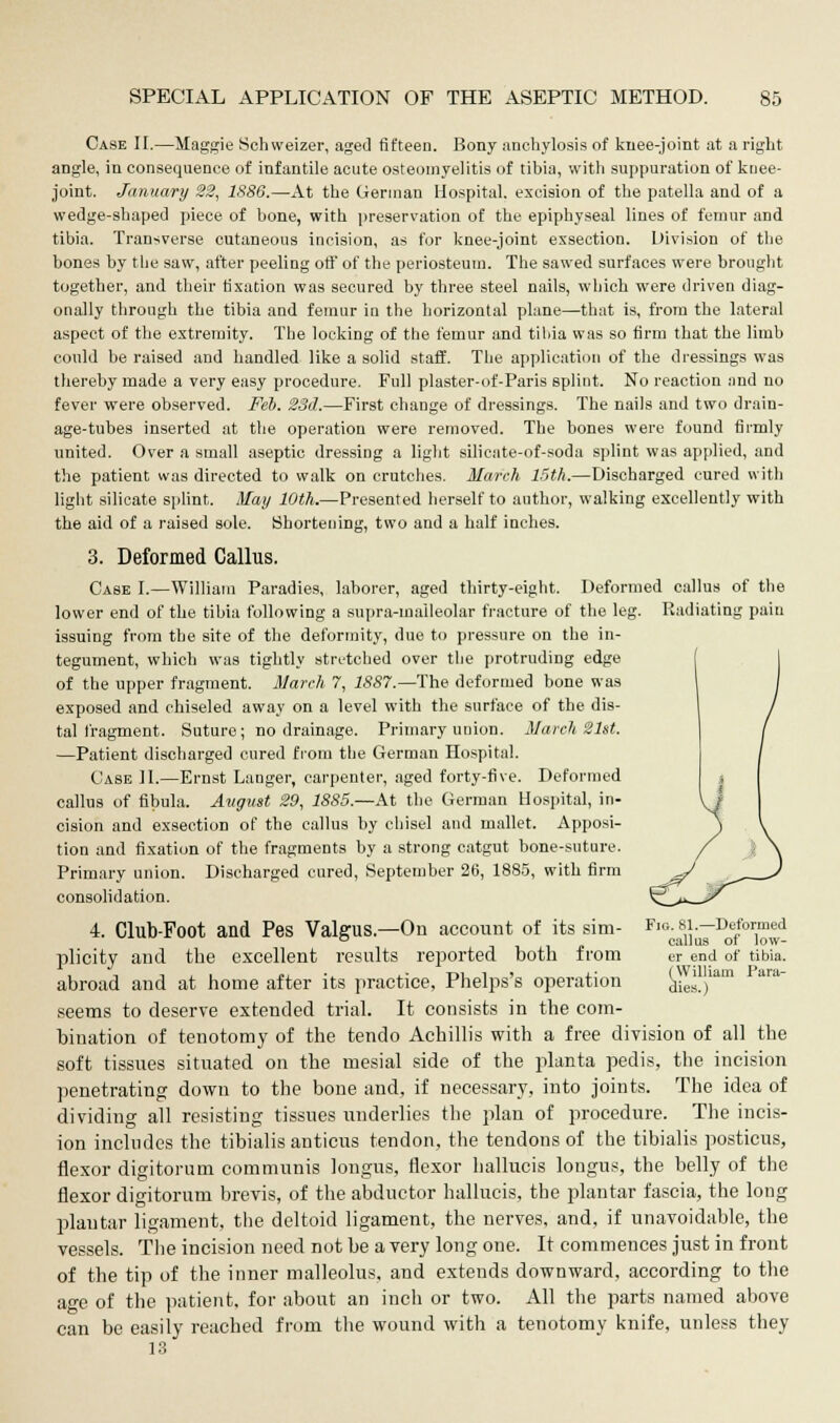 Case II.—Maggie Sehweizer, aged fifteen. Bony anchylosis of knee-joint at a right angle, in consequence of infantile acute osteomyelitis of tibia, with suppuration of knee- joint. January 22, 1S86.—At the German Hospital, excision of the patella and of a wedge-shaped piece of bone, with preservation of the epiphyseal lines of femur and tibia. Transverse cutaneous incision, as for knee-joint exsection. Division of the bones by the saw, after peeling off of the periosteum. The sawed surfaces were brought together, and their fixation was secured by three steel nails, which were driven diag- onally through the tibia and femur in the horizontal plane—that is, from the lateral aspect of the extremity. The locking of the femur and tibia was so firm that the limb could be raised and handled like a solid staff. The application of the dressings was thereby made a very easy procedure. Full plaster-of-Paris splint. No reaction and no fever were observed. Feb. 23d.—First change of dressings. The nails and two drain- age-tubes inserted at the operation were removed. The bones were found firmly united. Over a small aseptic dressing a light silicate-of-soda splint was applied, and the patient was directed to walk on crutches. March 15th.—Discharged cured with light silicate splint. May 10th.—Presented herself to author, walking excellently with the aid of a raised sole. Shortening, two and a half inches. 3. Deformed Callus. Case I.—William Paradies, laborer, aged thirty-eight. Deformed callus of the lower end of the tibia following a supra-maileolar fracture of the leg. Radiating pain issuing from the site of the deformity, due to pressure on the in- tegument, which was tightly stretched over the protruding edge of the upper fragment. March 7, 1887.—The deformed bone was exposed and chiseled away on a level with the surface of the dis- tal fragment. Suture; no drainage. Primary union. Match 21st. —Patient discharged cured from the German Hospital. Case II.—Ernst Langer, carpenter, aged forty-five. Deformed callus of fibula. August 29, 1885.—At the German Hospital, in- cision and exsection of the callus by chisel and mallet. Apposi- tion and fixation of the fragments by a strong catgut bone-suture. Primary union. Discharged cured, September 26, 1885, with firm consolidation. 4. Club-Foot and Pes Valgus.—On account of its sim- Fig. 81.—Defonned ° callus ot low- plicity and the excellent results reported both from er end of tibia. abroad and at home after its practice, Phelps's operation dies.)1 seems to deserve extended trial. It consists in the com- bination of tenotomy of the tendo Achillis with a free division of all the soft tissues situated on the mesial side of the planta pedis, the incision penetrating down to the bone and, if necessary, into joints. The idea of dividing all resisting tissues underlies the plan of procedure. The incis- ion includes the tibialis anticus tendon, the tendons of the tibialis posticus, flexor digitorum communis longus, flexor hallucis longus, the belly of the flexor digitorum brevis, of the abductor hallucis, the plantar fascia, the long plantar ligament, the deltoid ligament, the nerves, and, if unavoidable, the vessels. The incision need not be a very long one. It commences just in front of the tip of the inner malleolus, and extends downward, according to the age of the patient, for about an inch or two. All the parts named above can be easily reached from the wound with a tenotomy knife, unless they 13