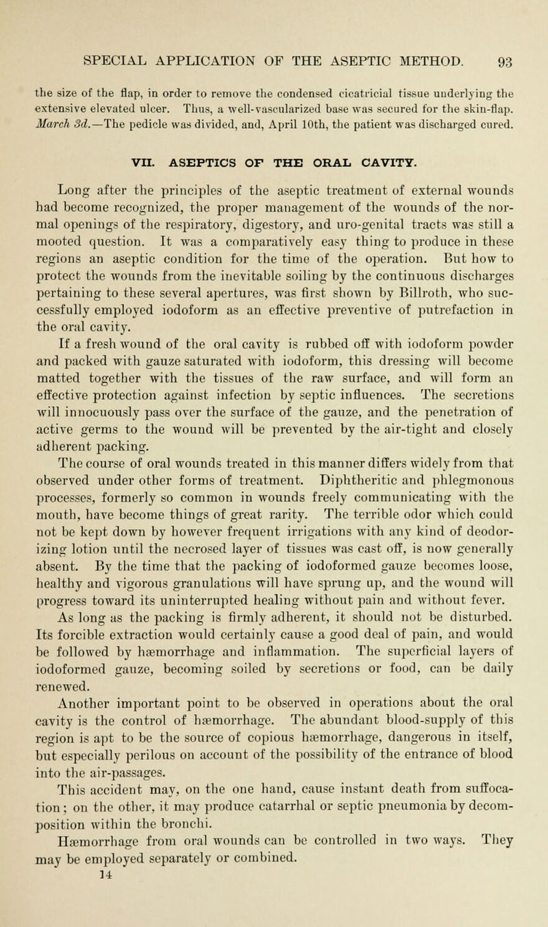 the size of the flap, in order to remove the condensed cicatricial tissue underlying the extensive elevated ulcer. Thus, a well-vascularized base was secured for the skin-flap. March 3d.— The pedicle was divided, and, April 10th, the patient was discharged cured. VII. ASEPTICS OF THE ORAL CAVITY. Long after the principles of the aseptic treatment of external wounds had become recognized, the proper management of the wounds of the nor- mal openings of the respiratory, digestory, arid uro-genital tracts was still a mooted question. It was a comparatively easy thing to produce in these regions an aseptic condition for the time of the operation. But how to protect the wounds from the inevitable soiling by the continuous discharges pertaining to these several apertures, was first shown by Billroth, who suc- cessfully employed iodoform as an effective preventive of putrefaction in the oral cavity. If a fresh wound of the oral cavity is rubbed off with iodoform powder and packed with gauze saturated with iodoform, this dressing will become matted together with the tissues of the raw surface, and will form an effective protection against infection by septic influences. The secretions will innocuously pass over the surface of the gauze, and the penetration of active germs to the wound will be prevented by the air-tight and closely adherent packing. The course of oral wounds treated in this manner differs widely from that observed under other forms of treatment. Diphtheritic and phlegmonous processes, formerly so common in wounds freely communicating with the mouth, have become things of great rarity. The terrible odor which could not be kept down by however frequent irrigations with any kind of deodor- izing lotion until the necrosed layer of tissues was cast off, is now generally absent. By the time that the packing of iodoformed gauze becomes loose, healthy and vigorous granulations will have sprung up, and the wound will progress toward its uninterrupted healing without pain and without fever. As long as the packing is firmly adherent, it should not be disturbed. Its forcible extraction would certainly cause a good deal of pain, and would be followed by haemorrhage and inflammation. The superficial layers of iodoformed gauze, becoming soiled by secretions or food, can be daily renewed. Another important point to be observed in operations about the oral cavity is the control of haemorrhage. The abundant blood-supply of this region is apt to be the source of copious haemorrhage, dangerous in itself, but especially perilous on account of the possibility of the entrance of blood into the air-passages. This accident may, on the one hand, cause instant death from suffoca- tion; on the other, it may produce catarrhal or septic pneumonia by decom- position within the bronchi. Haemorrhage from oral wounds can be controlled in two ways. They may be employed separately or combined. 14