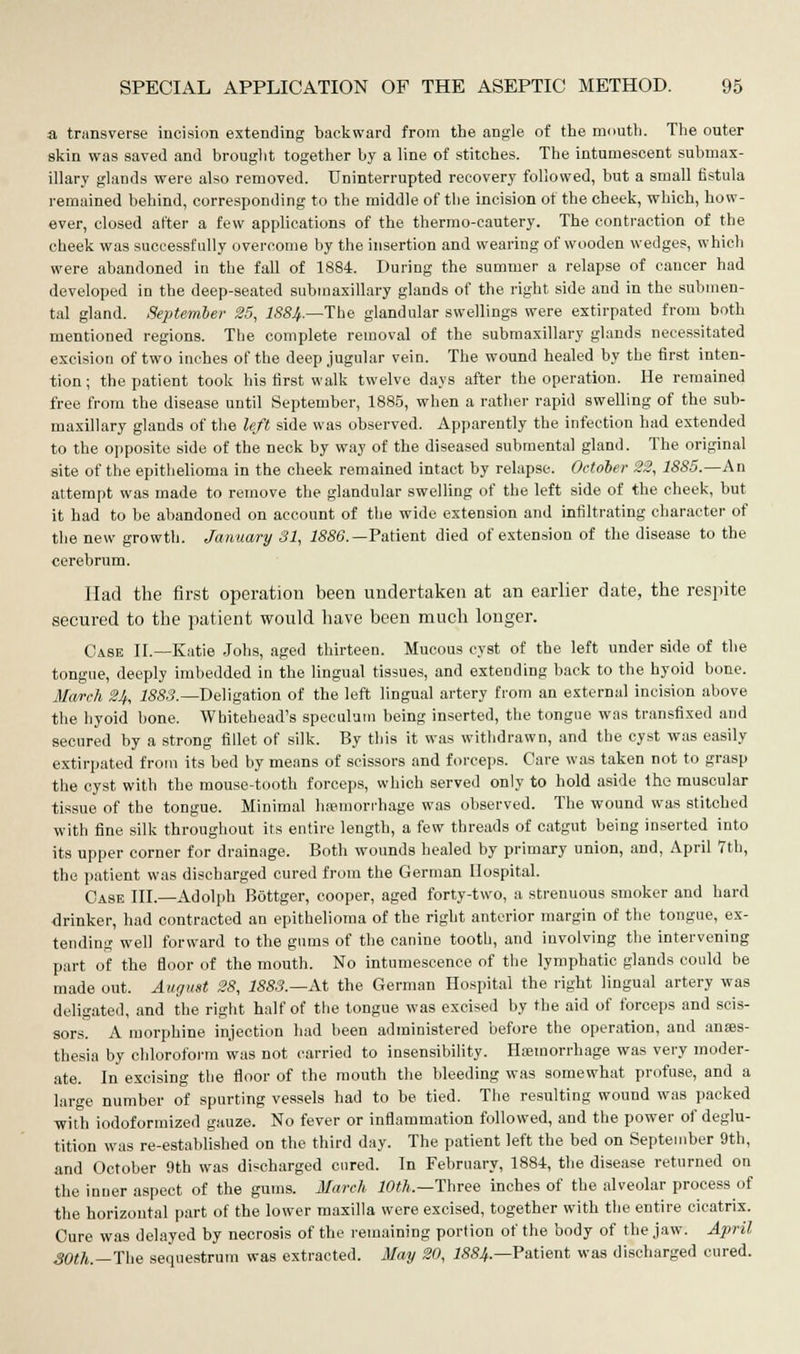 a transverse incision extending backward from the angle of the mouth. The outer skin was saved and brought together by a line of stitches. The intumescent submax- illary glands were also removed. Uninterrupted recovery followed, but a small fistula remained behind, corresponding to the middle of the incision of the cheek, -which, how- ever, closed after a few applications of the thermo-cautery. The contraction of the cheek was successfully overcome by the insertion and wearing of wooden wedges, which were abandoned in the fall of 1884. During the summer a relapse of cancer had developed in the deep-seated submaxillary glands of the right side and in the submen- tal gland. September 25, I884.—The glandular swellings were extirpated from both mentioned regions. The complete removal of the submaxillary glands necessitated excision of two inches of the deep jugular vein. The wound healed by the first inten- tion ; the patient took his first walk twelve days after the operation. He remained free from the disease until September, 1885, when a rather rapid swelling of the sub- maxillary glands of the left side was observed. Apparently the infection had extended to the opposite side of the neck by way of the diseased submental gland. The original site of the epithelioma in the cheek remained intact by relapse. October 23, 1885.—An attempt was made to remove the glandular swelling of the left side of the cheek, but it had to be abandoned on account of the wide extension and infiltrating character of the new growth. January 31, 1886. —Patient died of extension of the disease to the cerebrum. Had the first operation been undertaken at an earlier date, the respite secured to the patient would have been much longer. Case II.—Katie Jobs, aged thirteen. Mucous cyst of the left under side of the tongue, deeply imbedded in the lingual tissues, and extending back to the hyoid bone. March 24, 1883.—Deligation of the left lingual artery from an external incision above the hyoid bone. Whitehead's speculum being inserted, the tongue was transfixed and secured by a strong fillet of silk. By this it was withdrawn, and the cyst was easily extirpated from its bed by means of scissors and forceps. Care was taken not to grasp the cyst with the mouse-tooth forceps, which served only to hold aside the muscular tissue of the tongue. Minimal hemorrhage was observed. The wound was stitched with fine silk throughout its entire length, a few threads of catgut being inserted into its upper corner for drainage. Both wounds healed by primary union, and, April 7th, the patient was discharged cured from the German Hospital. Case III.—Adolph Bottger, cooper, aged forty-two, a strenuous smoker and hard drinker, had contracted an epithelioma of the right anterior margin of the tongue, ex- tending well forward to the gums of the canine tooth, and involving the intervening part of the floor of the mouth. No intumescence of the lymphatic glands could be made out. August 28, 1883.—At the German Hospital the right lingual artery was deligated, and the right half of the tongue was excised by the aid of forceps and scis- sors. A morphine injection had been administered before the operation, and anaes- thesia by chloroform was not carried to insensibility. Haemorrhage was very moder- ate. In excising the floor of the mouth the bleeding was somewhat profuse, and a large number of spurting vessels had to be tied. The resulting wound was packed with iodoformized gauze. No fever or inflammation followed, and the power of deglu- tition was re-established on the third day. The patient left the bed on September 9th, and October 9th was discharged cured. In February, 1884, the disease returned on the inner aspect of the gums. March 10th.—Three inches of the alveolar process of the horizontal part of the lower maxilla were excised, together with the entire cicatrix. Cure was delayed by necrosis of the remaining portion of the body of the jaw. April 30th.—The sequestrum was extracted. May 20, I884.—Patient was discharged cured.