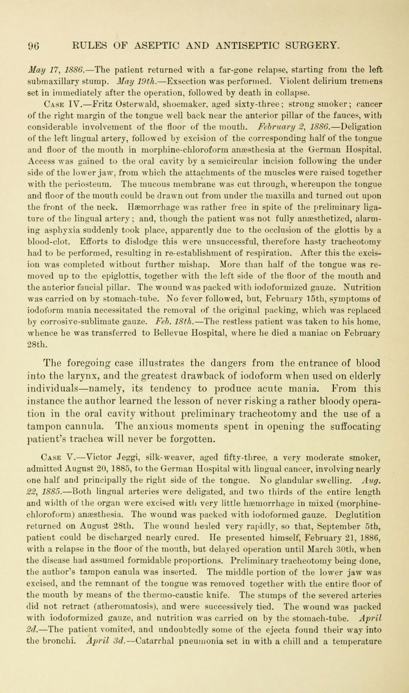 May 77, 1886.—The patient returned with a far-gone relapse, starting from the left submaxillary stump. May 19th.—Exsection was performed. Violent delirium tremens set in immediately after the operation, followed by death in collapse. Case IV.—Fritz Osterwald, shoemaker, aged sixty-three; strong smoker; cancer of the right margin of the tongue well back near the anterior pillar of the fauces, with considerable involvement of the floor of the mouth. February 2, 1886.—Deligation of the left lingual artery, followed by excision of the corresponding half of the tongue and floor of the mouth in morphine-chloroform anesthesia at the German Hospital. Access was gained to the oral cavity by a semicircular incision following the under side of the lower jaw, from which the attachments of the muscles were raised together with the periosteum. The mucous membrane was cut through, whereupon the tongue and floor of the mouth could be drawn out from under the maxilla and turned out upon the front of the neck. Haemorrhage was rather free in spite of the preliminary liga- ture of the lingual artery ; and, though the patient was not fully anaesthetized, alarm- ing asphyxia suddenly took place, apparently due to the occlusion of the glottis by a blood-clot. Efforts to dislodge this were unsuccessful, therefore hasty tracheotomy had to be performed, resulting in re-establishment of respiration. After this the excis- ion was completed without further mishap. More than half of the tongue was re- moved up to the epiglottis, together with the left side of the floor of the mouth and the anterior faucial pillar. The wound was packed with iodoformized gauze. Nutrition was carried on by stomach-tube. No fever followed, but, February 15th, symptoms of iodoform mania necessitated the removal of the original packing, which was replaced by corrosive-sublimate gauze. Feb. 18th.—The restless patient was taken to his home, whence he was transferred to Bellevue Hospital, where he died a maniac on February 28th. The foregoing case illustrates the dangers from the entrance of blood into the larynx, and the greatest drawback of iodoform when used on elderly individuals—namely, its tendency to produce acute mania. From this instance the author learned the lesson of never risking a rather bloody opera- tion in the oral cavity without preliminary tracheotomy and the use of a tampon cannula. The anxious moments spent in opening the suffocating patient's trachea will never be forgotten. Case V.—Victor Jeggi, silk-weaver, aged fifty-three, a very moderate smoker, admitted August 20, 1885, to the German Hospital with lingual cancer, involving nearly one half and principally the right side of the tongue. No glandular swelling. Aug. 22, 1885.—Both lingual arteries were deligated, and two thirds of the entire length and width of the organ were excised witii very little hasrnorrhage in mixed (morphine- chloroform) anaesthesia. The wound was packed with iodoformed gauze. Deglutition returned on August 28th. The wound healed very rapidly, so that, September 5tb, patient could be discharged nearly cured. He presented himself, February 21, 1886, with a relapse in the floor of the month, but delayed operation until March 30th, when the disease had assumed formidable proportions. Preliminary tracheotomy being done, the author's tampon canula was inserted. The middle portion of the lower jaw was excised, and the remnant of the tongue was removed together with the entire floor of the mouth by means of the thermo-caustic knife. The stumps of the severed arteries did not retract (atheromatosis), and were successively tied. The wound was packed with iodoformized gauze, and nutrition was carried on by the stomach-tube. April 2d.—The patient vomited, and undoubtedly some of the ejecta found their way into the bronchi. April 3d.—Catarrhal pneumonia set in with a chill and a temperature