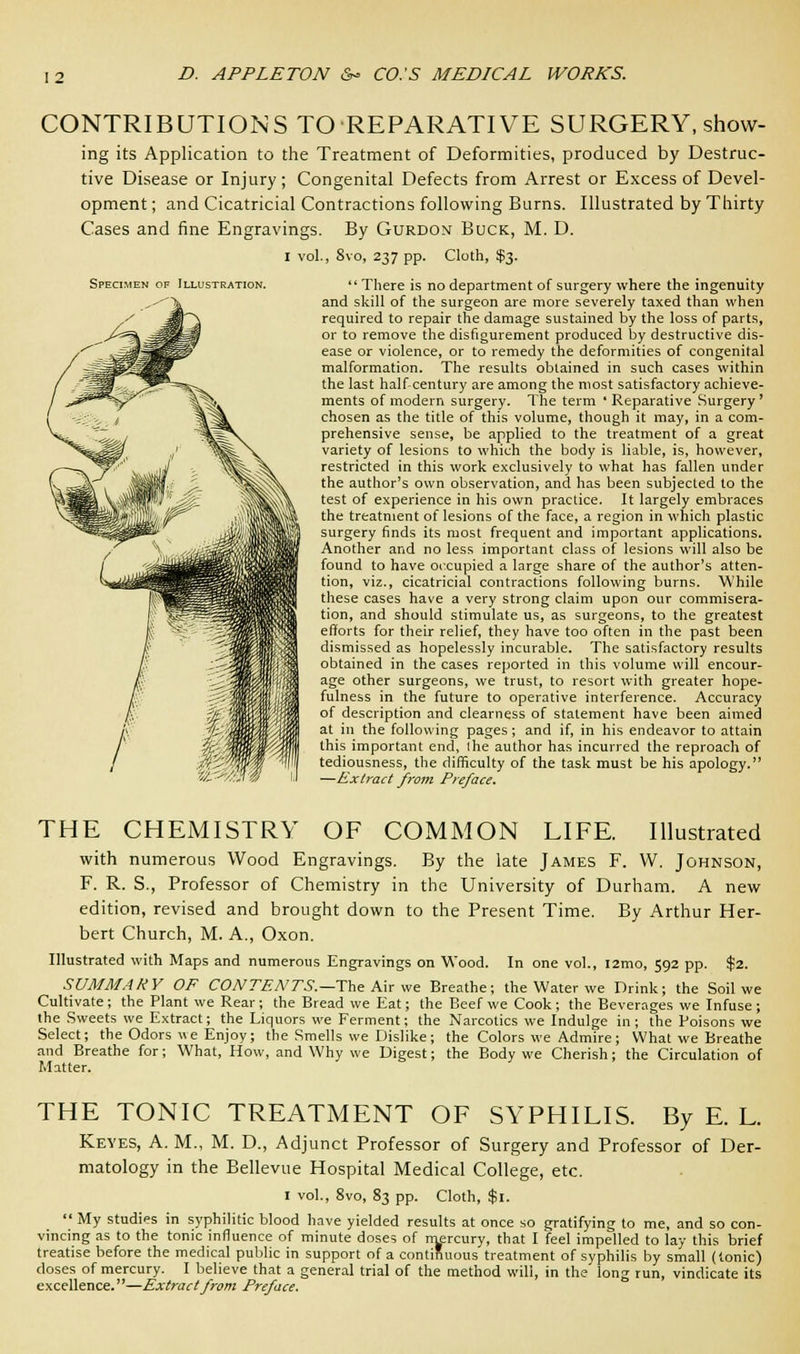 Specimen of Illustration. CONTRIBUTIONS TO REPARATIVE SURGERY, show- ing its Application to the Treatment of Deformities, produced by Destruc- tive Disease or Injury; Congenital Defects from Arrest or Excess of Devel- opment ; and Cicatricial Contractions following Burns. Illustrated by Thirty Cases and fine Engravings. By Gurdon Buck, M. D. i vol., 8vo, 237 pp. Cloth, $3. There is no department of surgery where the ingenuity and skill of the surgeon are more severely taxed than when required to repair the damage sustained by the loss of parts, or to remove the disfigurement produced by destructive dis- ease or violence, or to remedy the deformities of congenital malformation. The results obtained in such cases within the last half-century are among the most satisfactory achieve- ments of modern surgery. The term * Reparative Surgery ' chosen as the title of this volume, though it may, in a com- prehensive sense, be applied to the treatment of a great variety of lesions to which the body is liable, is, however, restricted in this work exclusively to what has fallen under the author's own observation, and has been subjected to the test of experience in his own practice. It largely embraces the treatment of lesions of the face, a region in which plastic surgery finds its most frequent and important applications. Another and no less important class of lesions will also be found to have occupied a large share of the author's atten- tion, viz., cicatricial contractions following burns. While these cases have a very strong claim upon our commisera- tion, and should stimulate us, as surgeons, to the greatest efforts for their relief, they have too often in the past been dismissed as hopelessly incurable. The satisfactory results obtained in the cases reported in this volume will encour- age other surgeons, we trust, to resort with greater hope- fulness in the future to operative interference. Accuracy of description and clearness of statement have been aimed at in the following pages; and if, in his endeavor to attain this important end, Ihe author has incurred the reproach of tediousness, the difficulty of the task must be his apology. —Extract from Preface. THE CHEMISTRY OF COMMON LIFE. Illustrated with numerous Wood Engravings. By the late James F. W. Johnson, F. R. S., Professor of Chemistry in the University of Durham. A new edition, revised and brought down to the Present Time. By Arthur Her- bert Church, M. A., Oxon. Illustrated with Maps and numerous Engravings on Wood. In one vol., i2mo, 592 pp. $2. SUMMARY OF CONTENTS.—The Mr we Breathe; the Water we Drink; the Soil we Cultivate; the Plant we Rear; the Bread we Eat; the Beef we Cook; the Beverages we Infuse ; the Sweets we Extract; the Liquors we Ferment; the Narcotics we Indulge in; the Poisons we Select; the Odors «e Enjoy; the Smells we Dislike; the Colors we Admire; What we Breathe and Breathe for; What, How, and Why we Digest; the Body we Cherish; the Circulation of Matter. THE TONIC TREATMENT OF SYPHILIS. By E. L. Keyes, A. M., M. D., Adjunct Professor of Surgery and Professor of Der- matology in the Bellevue Hospital Medical College, etc. 1 vol., 8vo, 83 pp. Cloth, $1.  My studies in syphilitic blood have yielded results at once so gratifying to me, and so con- vincing as to the tonic influence of minute doses of mercury, that I feel impelled to lay this brief treatise before the medical public in support of a continuous treatment of syphilis by small (tonic) doses of mercury. I believe that a general trial of the method will, in the long run, vindicate its excellence.''—Extract from Preface.