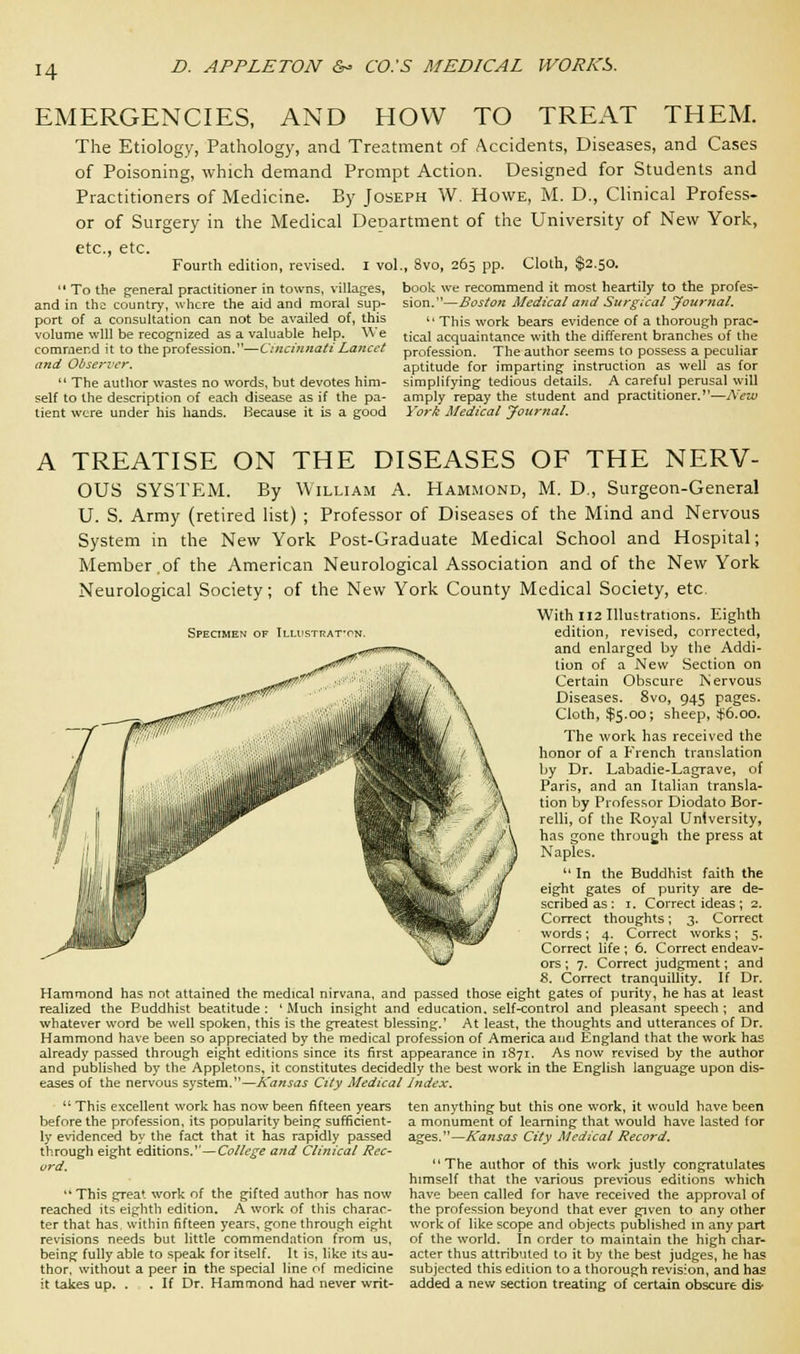 H EMERGENCIES, AND HOW TO TREAT THEM. The Etiology, Pathology, and Treatment of Accidents, Diseases, and Cases of Poisoning, which demand Prompt Action. Designed for Students and Practitioners of Medicine. By Joseph W. Howe, M. D., Clinical Profess- or of Surgery in the Medical Department of the University of New York, etc., etc. Fourth edition, revised. I vol.,  To the general practitioner in towns, villages, and in tha country, where the aid and moral sup- port of a consultation can not be availed of, this volume will be recognized as a valuable help. We commend it to the profession.—Cincinnati Lancet and Observer.  The author wastes no words, but devotes him- self to the description of each disease as if the pa- tient were under his hands. Because it is a good ,, 8vo, 265 pp. Cloth, $2.50. book we recommend it most heartily to the profes- sion.—Boston Medical and Surgical Journal. This work bears evidence of a thorough prac- tical acquaintance with the different branches of the profession. The author seems to possess a peculiar aptitude for imparting instruction as well as for simplifying tedious details. A careful perusal will amply repay the student and practitioner.—New York Medical Journal. A TREATISE ON THE DISEASES OF THE NERV- OUS SYSTEM. By William A. Hammond, M. D., Surgeon-General U. S. Army (retired list) ; Professor of Diseases of the Mind and Nervous System in the New York Post-Graduate Medical School and Hospital; Member.of the American Neurological Association and of the New York Neurological Society; of the New York County Medical Society, etc. With 112 Illustrations. Eighth Specimen of Illustrat-on. edition, revised, corrected, and enlarged by the Addi- tion of a New Section on Certain Obscure Is' ervous Diseases. 8vo, 945 pages. Cloth, $5.00; sheep, $6.00. The work has received the honor of a French translation by Dr. Labadie-Lagrave, of Paris, and an Italian transla- tion by Professor Diodato Bor- relli, of the Royal University, has gone through the press at Naples. 11 In the Buddhist faith the eight gates of purity are de- scribed as : 1. Correct ideas ; 2. Correct thoughts; 3. Correct words; 4. Correct works; 5. Correct life ; 6. Correct endeav- ors ; 7. Correct judgment; and 8. Correct tranquillity. If Dr. Hammond has not attained the medical nirvana, and passed those eight gates of purity, he has at least realized the Ruddhist beatitude : ' Much insight and education, self-control and pleasant speech ; and whatever word be well spoken, this is the greatest blessing.' At least, the thoughts and utterances of Dr. Hammond have been so appreciated by the medical profession of America and England that the work has already passed through eight editions since its first appearance in 1871. As now revised by the author and published by the Appletons, it constitutes decidedly the best work in the English language upon dis- eases of the nervous system.1'—Kansas City Medical Index.  This excellent work has now been fifteen years ten anything but this one work, it would have been before the profession, its popularity being sufficient- ly evidenced by the fact that it has rapidly passed through eight editions.1'—College and Clinical Rec- ord.  This great work of the gifted author has now reached its eighth edition. A work of this charac- ter that has. within fifteen years, gone through eight revisions needs but little commendation from us, being fully able to speak for itself. It is, like its au- thor, without a peer in the special line of medicine it takes up. . . If Dr. Hammond had never writ- a monument of learning that would have lasted for ages.—Kansas City Medical Record. The author of this work justly congratulates himself that the various previous editions which have been called for have received the approval of the profession beyond that ever given to any other work of like scope and objects published in any part of the world. In order to maintain the high char- acter thus attributed to it by the best judges, he has subjected this edition to a thorough revision, and has added a new section treating of certain obscure dis-