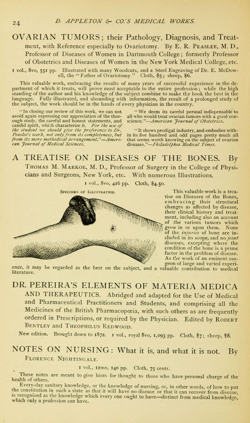 OVARIAN TUMORS; their Pathology, Diagnosis, and Treat- ment, with Reference especially to Ovariotomy. By E. R. Peaslee, M. D., Professor of Diseases of Women in Dartmouth College; formerly Professor of Obstetrics and Diseases of Women in the New York Medical College, etc. I vol., 8vo, 551 pp. Illustrated with many Woodcuts, and a Steel Engraving of Dr. E. McDow- ell, the  Father of Ovariotomy. Cloth, $5; sheep, $6. This valuable work, embracing the results of many years of successful experience in the de- partment of which it treats, will prove most acceptable to the entire profession; while the high standing of the author and his knowledge of the subject combine to make the book the best in the language. Fully illustrated, and abounding with information, the result of a prolonged study of the subject, the work should be in the hands of every physician in the country. 11 In closing our review of this work, we can not avoid again expressing our appreciation of the thor- ough study, the careful and honest statements, and candid spirit, which characterize it. For the use of the student zve should give the preference to Dr. Peaslee's work, not only from its completeness, but from its more methodical arrangement.—Ameri- can Journal 0/Medical Sciences. We deem its careful perusal indispensable to all who would treat ovarian tumors with a good con- science. —American Journal of Obstetrics.  It shows prodigal industry, and embodies with- in its five hundred and odd pages pretty much all that seems worth knowing on the subject of ovarian diseases.—Philadelphia Medical Times. A TREATISE ON DISEASES OF THE BONES. By Thomas M. Markoe, M. D., Professor of Surgery in the College of Physi- cians and Surgeons, New York, etc. With numerous Illustrations. 1 vol., 8vo, 416 pp. Cloth, $4.50. Specimen of Illustration. This valuable work is a trea- tise on Diseases of the Bones, embracing their structural changes as affected by disease, their clinical history and treat- ment, including also an account of the various tumors which grow in or upon them. None of the injuries of bone are in- cluded in its scope, and no joint diseases, excepting where the condition of the bone is a prime factor in the problem of disease. As the work of an eminent sur- geon of large and varied experi- ence, it may be regarded as the best on the subject, and a valuable contribution to medical literature. DR. PEREIRA'S ELEMENTS OF MATERIA MEDICA AND THERAPEUTICS. Abridged and adapted for the Use of Medical and Pharmaceutical Practitioners and Students, and comprising all the Medicines of the British Pharmacopoeia, with such others as are frequently ordered in Prescriptions, or required by the Physician. Edited by Robert Bentley and Theophilus Redwood. New edition. Brought down to 1872. 1 vol., royal 8vo, 1,093 pp. Cloth, $7; sheep, $8. NOTES ON NURSING: What it is, and what it is not. By Florence Nightingale. 1 vol., i2mo, 140 pp. Cloth, 75 cents. These notes are meant to give hints for thought to those who have personal charge of the health of others. & Every-day sanitary knowledge, or the knowledge of nursing, or, in other words, of how to put the constitution in such a state as that it will have no disease or that it can recover from disease is recognized as the knowledge which every one ought to have—distinct from medical knowledge, which only a profession can have. °