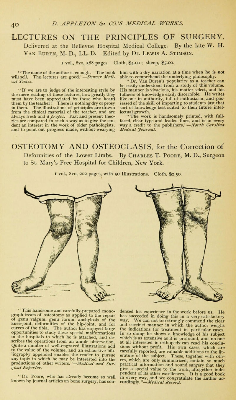 4Q LECTURES ON THE PRINCIPLES OF SURGERY. Delivered at the Bellevue Hospital Medical College. By the late W. H. Van Buren, M. D., LL. D. Edited by Dr. Lewis A. Stimson. i vol., 8vo, 588 pages. Cloth, $4.00 ; sheep, $5.00. The name of the author is enough. The book will sell. The lectures are good.—Denver Medi- cal Times.  If we are to judge of the interesting style by the mere reading of these lectures, how greatly they must have been appreciated by those who heard them by the teacher ! There is nothing dry or prosy in them. The illustrations of principles are drawn from the clinical material of the teacher, and are always fresh and a propos. Past and present theo- ries are compared in such a way as to give the stu- dent an interest in the work of older pathologists, and to point out progress made, without wearying him with a dry narration at a time when he is not able to comprehend the underlying philosophy. Dr. Van Buren's popularity as a teacher can be easily understood from a study of this volume. His manner is vivacious, his matter select, and his fullness of knowledge easily discernible. He writes like one in authority, full of enthusiasm, and pos- sessed of the skill of imparting to students just that sort of knowledge best suited to their future intel- lectual growth. The work is handsomely printed, with full- faced, clear type and leaded lines, and is in every way a credit to the publishers.—North Carolina Medical Journal. OSTEOTOMY AND OSTEOCLASIS, for the Correction of Deformities of the Lower Limbs. By Charles T. Poore, M. D., Surgeon tc St. Mary's Free Hospital for Children, New York. 1 vol., Svo, 202 pages, with 50 Illustrations. Cloth, $2.50.  This handsome and carefully-prepared mono- graph treats of osteotomy as applied to the repair of genu valgum, genu varum, anchylosis of the knee-joint, deformities of the hip-joint, and for curves of the tibia. The author has enjoyed large opportunities to study these special malformations in the hospitals to which he is attached, and de- scribes the operations from an ample observation. Quite a number of well-engraved illustrations add to the value of the volume, and an exhaustive bib- Wography appended enables the reader to pursue any topic in which he may be interested into the productions of other writers.—Medical and Sur- gical Reporter.  Dr. Poore, who has already become so well known by journal articles on bone surgery, has con- densed his experience in the work before us. He has succeeded in doing this in a very satisfactory way. We can not too strongly commend the clear and succinct manner in which the author weighs the indications for treatment in particular cases. In so doing he shows a knowledge of his subject which is as extensive as it is profound, and no one at all interested in orthopedy can read his conclu- sions without profit. His own cases, which are carefully reported, are valuable additions to the lit- erature of the subject. These, together with oth- ers, which are only summarized, contain so much practical information and sound surgery that they give a special value to the work, altogether inde- pendent of its other excellences. It is a good book in every way, and we congratulate the author ac- cordingly.—Medical Record.