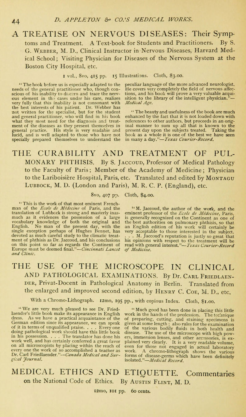 A TREATISE ON NERVOUS DISEASES: Their Symp- toms and Treatment. A Text-book for Students and Practitioners. By S. G. Webber, M. D.. Clinical Instructor in Nervous Diseases, Harvard Med- ical School; Visiting Physician for Diseases of the Nervous System at the Boston City Hospital, etc. I vol., Svo, 415 pp. 15 Illustrations. Cloth, $3.00. The book before us is especially adapted to the needs of the general practitioner who, though con- scious of his inability to discern and trace the nerv- ous element in th* cases under his care, realizes very fully that this inability is not consonant with the best interests of his patient. Dr. Webber has 'not written for the specialist, but for the student and general practitioner, who will find in his book what they most need for the diagnosis and treat- ment of the diseases as they present themselves in general practice. His style is very readable and lucid, and is well adapted to those who have not specially prepared themselves to understand the peculiar language of the more advanced neurologist. He covers very completely the field of nervous affec- tions, and his book will prove a very valuable acqui- sition to the library of the intelligent physician.— Medical Age. 1' The beauty and usefulness of the book are much enhanced by the fact that it is not loaded down with references to other authors, but proceeds in an orig- inal manner to sum up all that is known to the present day upon the subjects treated. Taking the book as a whole it is one of the best we have seen in many a day.—Texas Courier-Record, THE CURABILITY AND TREATMENT OF PUL- MONARY PHTHISIS. By S. Jaccoud, Professor of Medical Pathology to the Faculty of Paris; Member of the Academy of Medicine; Physician to the Lariboisiere Hospital, Paris, etc. Translated and edited by Montagu Lubbock, M. D. (London and Paris), M. R. C. P. (England), etc. 8vo, 407 pp. Cloth, $4.00.  This is the work of that most eminent French- man of the Ecole de MSdecine of Paris, and the translation of Lubbcck is strong and masterly inas- much as it evidences the possession of a large vocabulary knowledge of both the original and English. No man of the present day, with the single exception perhaps of Hughes Rennet, has devoted as much careful study to the climatic treat- ment of phthisis as Dr. Jaccoud, and his conclusions on this point so far as regards the Continent of Europe must be deemed final.—Cincinnati Lancet and Clinic. M. Jaccoud, the author of the work, and the eminent professor of the Ecole de Medecine, Paris, is generally recognized on the Continent as one of the best authorities on pulmonary phthisis, so that an English edition of his work will certainly be very acceptable to those interested in the subject. . . . M. Jaccoud's reputation is justly so great that his opinions with respect to the treatment will be read with general interest.—Texas Courier-Record of Medicine. THE USE OF THE MICROSCOPE IN CLINICAL AND PATHOLOGICAL EXAMINATIONS. By Dr. Carl Friedlaen- der, Privat-Docent in Pathological Anatomy in Berlin. Translated from the enlarged and improved second edition, by Henry C. Coe, M. D., etc. With a Chromo-Lithograph. i2mo, 195 pp., with copious Index. Cloth, if 1.00.  We are very much pleased to see Dr. Fried- laender's little book make its appearance in English dress. As we have a practical acquaintance of the German edition since its appearance, we can speak of it in terms of unqualified praise. . . . Every one doing pathological work should have this little book in his possession. . . . The translator has done his work well, and has certainly conferred a great favor on all microscopists by placing within the reach of every one the work of so accomplished a teacher as Dr. Carl Friedlaender.—Canada Medical and Sur- gical Journal,  Much good has been done in placing this little work in the hands of the profession. The technique of preparing, cutting, and staining specimens is given at some length ; also rules for the examination of the various bodily fluids in both health and disease. The use of the microscope with high pow- ers, immersion lenses, and other accessories, is ex- plained very clearly. It is a very readable volume, even for those not engaged in actual laboratory work. A chromo-lithograph shows the various forms of disease-germs which have been definitely isolated.—Medical Record. MEDICAL ETHICS AND ETIQUETTE. Commentaries on the National Code of Ethics. By Austin Flint, M. D. i2mo, 101 pp. 60 cents.