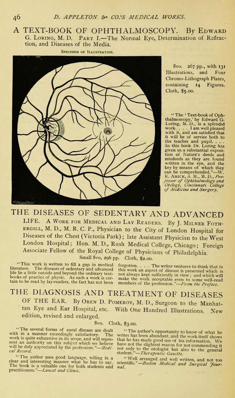 A TEXT-BOOK OF OPHTHALMOSCOPY. By Edward G. Loring, M. D. Part I.—The Normal Eye, Determination of Refrac- tion, and Diseases of the Media. Specimen of Illustration. Svo. 267 pp., with 131 Illustrations, and Four Chromo-Lithograph Plates, containing 14 Figures. Cloth, $5.00. The ' Text-book of Oph- thalmoscopy,' by Edward G. Loring, M. L)., is a splendid work. ... I am well pleased with it, and am satisfied that it will be of service both to the teacher and pupil. . . . In this book Dr. Loring has given us a substantial exposi- tion of Nature's deeds and misdeeds as they are found written in the eye, and the key by means of which they can be comprehended.—W. K. Amick, A M., M. D., Pro- Jessor 0/ Ophthalmology and Otology, Cincinnati College 0/ Medicine and Surgery. THE DISEASES OF SEDENTARY AND ADVANCED LIFE. A Work for Medical and Lay Readers. By J. Milner Foth- ergill, M. D., M. R. C. P., Physician to the City of London Hospital for Diseases of the Chest (Victoria Park); late Assistant Physician to the West London Hospital; Hon. M. D., Rush Medical College, Chicago; Foreign Associate Fellow of the Royal College of Physicians of Philadelphia. Small 8vo, 296 pp. Cloth, $2.00. This work is written to fill a gap in medical forgotten. . . . The writer ventures to think that in , erature The diseases of sedentary and advanced this work an aspect of disease is presented which Ts Me he a little outs.de and beyond the ordinary text- not always kept sufficiently in view and which will books of practice of physic. As such a work is cer- make the work acceptable even to some well-read tain to be read by lay-readers, the fact has not been members of the profession.-From tZPreface THE DIAGNOSIS AND TREATMENT OF DISEASES OF THE EAR. By Oren D. Pomeroy, M. D., Surgeon to the Manhat- tan Eye and Ear Hospital, etc. With One Hundred Illustrations. New edition, revised and enlarged. Cloth, $3.00.  The several forms of aural disease are dealt with in a manner exceedingly satisfactory. The work is quite exhaustive in its scope, and will repre- sent an authority on this subject which we believe will be duly appreciated by the profession.—Medi- cal Record. ''The author uses good language, telling in a clear and interesting manner what he has to say. The book is a valuable one for both students and practitioners.—Lancet and Clinic.  The author's opportunity to know of what he writes has been abundant, and the work itself shows that he has made good use of his information. We have not the slightest reason for not commending it not only to the otologist but also to the general student.—Therapeutic Gazette.  Well arranged and well written, and not too scientific.—Boston Medical and Surgical Jour- nal. J