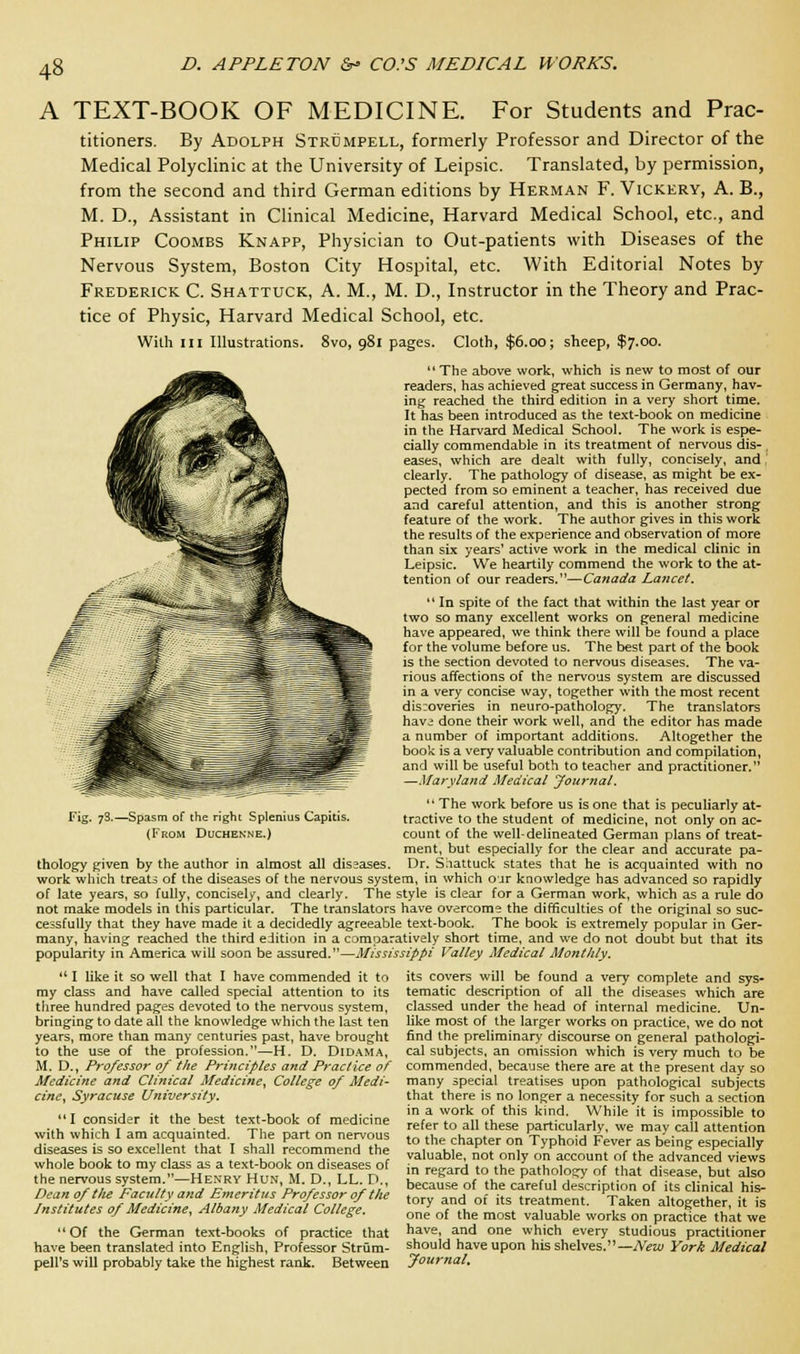 A TEXT-BOOK OF MEDICINE. For Students and Prac- titioners. By Adolph Strdmpell, formerly Professor and Director of the Medical Polyclinic at the University of Leipsic. Translated, by permission, from the second and third German editions by Herman F. Vickery, A. B., M. D., Assistant in Clinical Medicine, Harvard Medical School, etc., and Philip Coombs Knapp, Physician to Out-patients with Diseases of the Nervous System, Boston City Hospital, etc. With Editorial Notes by Frederick C. Shattuck, A. M., M. D., Instructor in the Theory and Prac- tice of Physic, Harvard Medical School, etc. Willi in Illustrations. 8vo, 981 pages. Cloth, $6.00; sheep, $7.00.  The above work, which is new to most of our readers, has achieved great success in Germany, hav- ing reached the third edition in a very short time. It has been introduced as the text-book on medicine in the Harvard Medical School. The work is espe- cially commendable in its treatment of nervous dis- , eases, which are dealt with fully, concisely, and clearly. The pathology of disease, as might be ex- pected from so eminent a teacher, has received due and careful attention, and this is another strong feature of the work. The author gives in this work the results of the experience and observation of more than six years' active work in the medical clinic in Leipsic. We heartily commend the work to the at- tention of our readers.—Canada Lancet.  In spite of the fact that within the last year or two so many excellent works on general medicine have appeared, we think there will be found a place for the volume before us. The best part of the book is the section devoted to nervous diseases. The va- rious affections of the nervous system are discussed in a very concise way, together with the most recent discoveries in neuro-pathology. The translators have done their work well, and the editor has made a number of important additions. Altogether the book is a very valuable contribution and compilation, and will be useful both to teacher and practitioner. —Maryland Medical Journal.  The work before us is one that is peculiarly at- tractive to the student of medicine, not only on ac- count of the well-delineated German plans of treat- ment, but especially for the clear and accurate pa- thology given by the author in almost all diseases. Dr. Shattuck states that he is acquainted with no work which treats of the diseases of the nervous system, in which our knowledge has advanced so rapidly of late years, so fully, concisely, and clearly. The style is clear for a German work, which as a rule do not make models in this particular. The translators have overcome the difficulties of the original so suc- cessfully that they have made it a decidedly agreeable text-book. The book is extremely popular in Ger- many, having reached the third edition in a comparatively short time, and we do not doubt but that its popularity in America will soon be assured.—Mississippi Valley Medical Monthly.  I like it so well that I have commended it to my class and have called special attention to its three hundred pages devoted to the nervous system, bringing to date all the knowledge which the last ten years, more than many centuries past, have brought to the use of the profession.—H. D. Didama, M. D., Professor of the Principles and Practice of Medicine and Clinical Medicine, College of Medi- cine, Syracuse University. I consider it the best text-book of medicine with which I am acquainted. The part on nervous diseases is so excellent that I shall recommend the whole book to my class as a text-book on diseases of the nervous system.—Hexry Hun, M. D., LL. D., Dean of tlie Faculty and Emeritus Professor of the Institutes of Medicine, Albany Medical College.  Of the German text-books of practice that have been translated into English, Professor Strum- pell's will probably take the highest rank. Between Fig. 78.—Spasm of the right Splenitis Capitis. (From Duchenne.) its covers will be found a very complete and sys- tematic description of all the diseases which are classed under the head of internal medicine. Un- like most of the larger works on practice, we do not find the preliminary discourse on general pathologi- cal subjects, an omission which is very much to be commended, because there are at the present day so many special treatises upon pathological subjects that there is no longer a necessity for such a section in a work of this kind. While it is impossible to refer to all these particularly, we may call attention to the chapter on Typhoid Fever as being especially valuable, not only on account of the advanced views in regard to the pathology of that disease, but also because of the careful description of its clinical his- tory and of its treatment. Taken altogether, it is one of the most valuable works on practice that we have, and one which every studious practitioner should have upon his shelves.—New York Medical Journal.