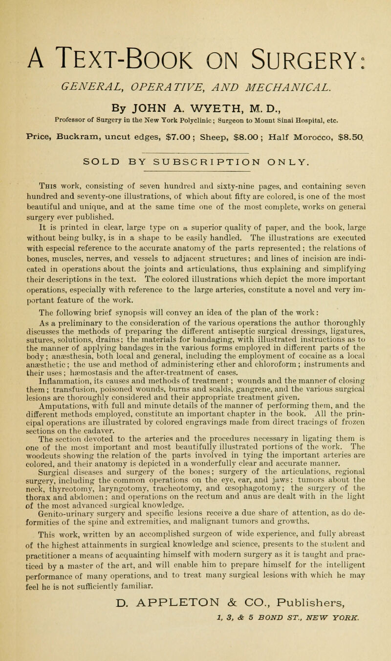 A Text-Book on Surgery: GENERAL, OPERATIVE, AND MECHANICAL. By JOHN A. WYETH, M. D., Professor of Surgery in the New York Polyclinic; Surgeon to Mount Sinai Hospital, etc. Price, Buckram, uncut edges, $7.00 ; Sheep, $8.00 ; Half Morocco, $8.50, SOLD BY SUBSCRIPTION ONLY. This work, consisting of seven hundred and sixty-nine pages, and containing seven hundred and seventy-one illustrations, of which about fifty are colored, is one of the most beautiful and unique, and at the same time one of the most complete, works on general surgery ever published. It is printed in clear, large type on a, superior quality of paper, and the book, large without being bulky, is in a shape to be easily handled. The illustrations are executed with especial reference to the accurate anatomy of the parts represented ; the relations of bones, muscles, nerves, and vessels to adjacent structures; and lines of incision are indi- cated in operations about the joints and articulations, thus explaining and simplifying their descriptions in the text. The colored illustrations which depict the more important operations, especially with reference to the large arteries, constitute a novel and very im- portant feature of the work. The following brief synopsis will convey an idea of the plan of the work: As a preliminary to the consideration of the various operations the author thoroughly discusses the methods of preparing the different antiseptic surgical dressings, ligatures, sutures, solutions, drains; the materials for bandaging, with illustrated instructions as to the manner of applying bandages in the various forms employed in different parts of the body; anaesthesia, both local and general, including the employment of cocaine as a local anaesthetic; the use and method of administering ether and chloroform; instruments and their uses; haemostasis and the after-treatment of cases. Inflammation, its causes and methods of treatment; wounds and the manner of closing them; transfusion, poisoned wounds, burns and scalds, gangrene, and the various surgical lesions are thoroughly considered and their appropriate treatment given. Amputations, with full and minute details of the manner of performing them, and the different methods employed, constitute an important chapter in the book. All the prin- cipal operations are illustrated by colored engravings made from direct tracings of frozen sections on the cadaver. The section devoted to the arteries and the procedures necessary in ligating them is one of the most important and most beautifully illustrated portions of the work. The woodcuts showing the relation of the parts involved in tying the important arteries are colored, and their anatomy is depicted in a wonderfully clear and accurate manner. Surgical diseases and surgery of the bones; surgery of the articulations, regional surgery, including the common operations on the eye, ear, and jaws; tumors about the neck, thyreotomy, laryngotomy, tracheotomy, and cesophagotomy; the surgery of the thorax and abdomen; and operations on the rectum and anus are dealt with in the light of the most advanced surgical knowledge. Genito-urinary surgery and specific lesions receive a due share of attention, as do de- formities of the spine and extremities, and malignant tumors and growths. This work, written by an accomplished surgeon of wide experience, and fully abreast of the highest attainments in surgical knowledge and science, presents to the student and practitioner a means of acquainting himself with modern surgery as it is taught and prac- ticed by a master of the art, and will enable him to prepare himself for the intelligent performance of many operations, and to treat many surgical lesions with which he may feel he is not sufficiently familiar. D. APPLETON & CO., Publishers,