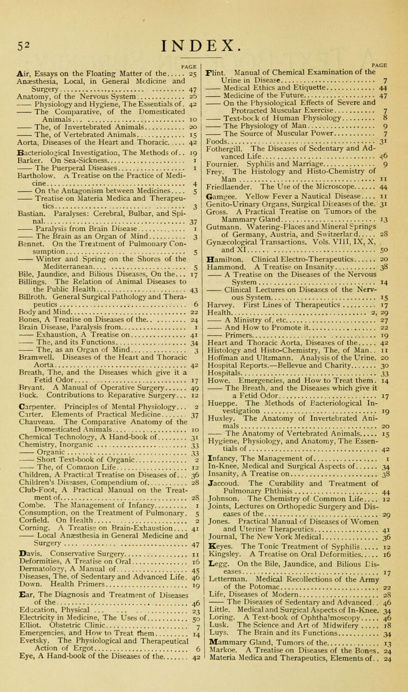 Air, Essays on the Floating Matter of the 25 Anaesthesia, Local, in General Medicine and Surgery 47 Anatomy, of the Nervous System 26 Physiology and Hygiene, The Essentials of. 42 The Comparative, of the Domesticated Animals 10 The, of I nvertebrated Animals 20 The, of Vertebrated Animals 15 Aorta, Diseases of the Heart and Thoracic. 42 Bacteriological Investigation, The Methods of.. 19 Barker. On Sea-Sickness 1 The Puerperal Diseases 1 Bartholow. A Treatise on the Practice of Medi- cine 4 On the Antagonism between Medicines 5 Treatise on Materia Medica and Therapeu- tics 3 Bastian. Paralyses: Cerebral, Bulbar, and Spi- nal 37 Paralysis from Brain Disease 1 The Brain as an Organ of Mind 3 Bennet. On the Treatment of Pulmonary Con- sumption 5 Winter and Spring on the Shores of the Mediterranean 5 Bile, Jaundice, and Bilious Diseases, On the... 17 Billings. The Relation of Animal Diseases to the Public Health 43 Billroth. General Surgical Pathology and Thera- peutics 6 Body and Mind 22 Bones, A Treatise on Diseases of the 24 Brain Disease, Paralysis from 1 Exhaustion, A Treatise on 41 The, and its Functions 34 The, as an Organ of Mind 3 Bramwell. Diseases of the Heart and Thoracic Aorta 42 Breath, The, and the Diseases which give it a Fetid Odor 17 Bryant. A Manual of Operative Surgery 49 Buck. Contributions to Reparative Surgery... 12 Carpenter. Principles of Mental Physiology... 2 Carter. Elements of Practical Medicine 37 Chauveau. The Comparative Anatomy of the Domesticated Animals 10 Chemical Technology, A Hand-book of 31 Chemistry, Inorganic ^3 Organic ^3 Short Text-book of Organic 2 The, of Common Life 12 Children, A Practical Treatise on Diseases of... 36 Children's Diseases, Compendium of 28 Club-Foot, A Practical Manual on the Treat- ment of 2S Combe. The Management of Infancy 1 Consumption, on the Treatment of Pulmonary. 5 Corfield. On Health 2 Corning. A Treatise on Brain-Exhaustion 41 Local Anaesthesia in General Medicine and Surgery 47 Davis. Conservative Surgery 11 Deformities, A Trealise on Oral 16 Dermatology, A Manual of 45 Diseases, The, of Sedentary and Advanced Life. 46 Down. Health Primers 19 Ear, The Diagnosis and Treatment of Diseases of the 46 Education, Physical 23 Electricity in Medicine, The Uses of 50 Elliot. Obstetric Clinic 7 Emergencies, and How to Treat them 14 Evetsky. The Physiological and Therapeutical Action of Ergot 6 Eye, A Hand-book of the Diseases of the 42 PAGE Flint. Manual of Chemical Examination of the Urine in Disease 7 Medical Ethics and Etiquette 44 Medicine of the Future 47 On the Physiological Effects of Severe and Protracted Muscular Exercise 7 Text-bock of Human Physiology 8 The Physiology of Man 9 The Source of Muscular Power 7 Foods 31 Fothergill. The Diseases of Sedentary and Ad- vanced Life 46 Fournier. Syphilis and Marriage 9 Frey. The Histology and Histo-Chemistry of Man 11 Friedlaender. The Use of the Microscope 44 Gamgee. Yellow Fever a Nautical Disease 11 Genito-Urinary Organs, Surgical Diseases of the. 31 Gross. A Practical Treatise on Tumors of the Mammary Gland 13 Gutmann. Watering-PI aces and Mineral Springs of Germany, Austria, and Switzerlard 28 Gynaecological Transactions. Vols. VIII, IX, X, and XI 50 Hamilton. Clinical Electro-Therapeutics 20 Hammond. A Treatise on Insanity 38 A Treatise on the Diseases of the Nervous System 14 Clinical Lectures on Diseases of the Nerv- ous System 15 Harvey. First Lines of Therapeutics 17 Health 2, 29 A Ministry of, etc 27 And How to Promote it 22 Primers 19 Heart and Thoracic Aorta, Diseases of the 42 Histology and Histo-Chemistry, The, of Man., n Hoffman and Ultzmann. Analysis of the Urine. 20 Hospital Reports.—Bellevue and Charity 30 Hospitals 33 Howe. Emergencies, and How to Treat them. 14 The Breath, and the Diseases which give it a Fetid Odor 17 Hueppe. The Methods of Bacteriological In- vestigation 19 Huxley. The Anatomy of Invertebrated Ani- mals 20 The Anatomy of Vertebrated Animals 15 Hygiene, Physiology, and Anatomy, The Essen- tials of 42 Infancy, The Management of 1 In-Knee, Medical and Surgical Aspects of 34 Insanity, A Treatise on 38 Jaccoud. The Curability and Treatment of Pulmonary Phthisis 44 Johnson. The Chemistry of Common Life 12 Joints, Lectures on Orthopedic Surgery and Dis- eases of the 29 Jones. Practical Manual of Diseases of Women and Uterine Therapeutics 41 Journal, The New York Medical 36 Keyes. The Tonic Treatment of Syphilis 12 Kingsley. A Treatise on Oral Deformities 16 Legg. On the Bile, Jaundice, and Bilious Dis- eases 17 Letterman. Medical Recollections of the Army of the Potomac 22 Life, Diseases of Modern 28 The Diseases of Sedentary and Advanced.. 46 Little. Medical and Surgical Aspects of In-Knee. 34 Loring. A Text-book of Ophthalmoscopy 46 Lusk. The Science and Art of Midwifery j8 Luys. The Brain and its Functions 34 Mammary Gland, Tumors of the 13 Markoe. A Treatise on Diseases of the Bones. 24 Materia Medica and Therapeutics, Elements of.. 24