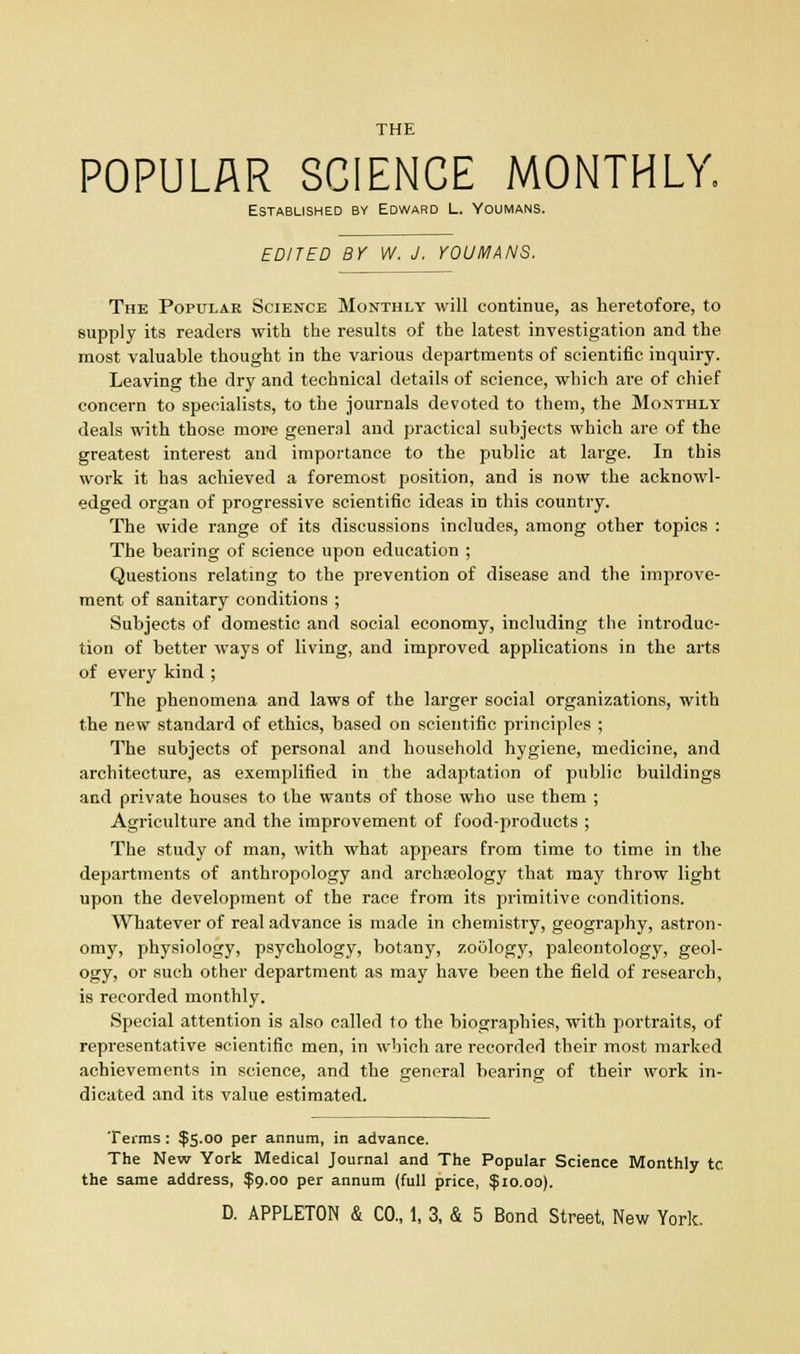 POPULAR SCIENCE MONTHLY. Established by Edward L. Youmans. EDITED BY W. J. YOUMANS, The Popular Science Monthly will continue, as heretofore, to supply its readers with the results of the latest investigation and the most valuable thought in the various departments of scientific inquiry. Leaving the dry and technical details of science, which are of chief concern to specialists, to the journals devoted to them, the Monthly deals with those more general and practical subjects which are of the greatest interest and importance to the public at large. In this work it has achieved a foremost position, and is now the acknowl- edged organ of progressive scientific ideas in this country. The wide range of its discussions includes, among other topics : The bearing of science upon education ; Questions relating to the prevention of disease and the improve- ment of sanitary conditions ; Subjects of domestic and social economy, including the introduc- tion of better ways of living, and improved applications in the arts of every kind ; The phenomena and laws of the larger social organizations, with the new standard of ethics, based on scientific principles ; The subjects of personal and household hygiene, medicine, and architecture, as exemplified in the adaptation of public buildings and private houses to the wants of those who use them ; Agriculture and the improvement of food-products ; The study of man, with what appears from time to time in the departments of anthropology and archaeology that may throw light upon the development of the race from its primitive conditions. Whatever of real advance is made in chemistry, geography, astron- omy, physiology, psychology, botany, zoology, paleontology, geol- ogy, or such other department as may have been the field of research, is recorded monthly. Special attention is also called to the biographies, with portraits, of representative scientific men, in which are recorded their most marked achievements in science, and the general bearing of their work in- dicated and its value estimated. Terms: $5.00 per annum, in advance. The New York Medical Journal and The Popular Science Monthly to the same address, $9.00 per annum (full price, $10.00).