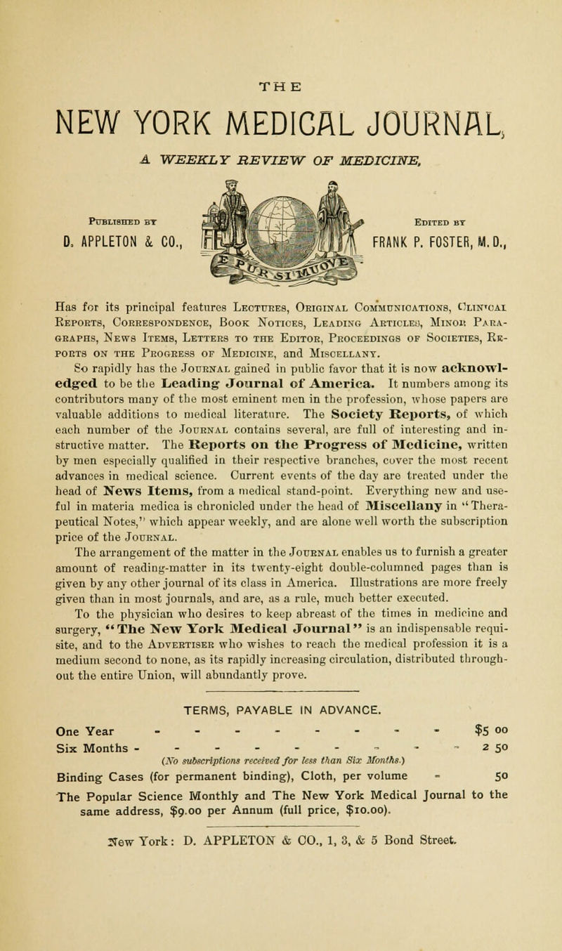 NEW YORK MEDICAL JOURNAL, A WEEKLY REVIEW OF MEDICINE, Published bt £j38Bi«'- /T Edited by 0. APPLETON 4 CO., inllr^KSiBflM FRANK P. FOSTER, M. D„ Has for its principal features Lectures, Original Communications, Olwoai Eepoets, Correspondence, Book Notices, Leading Articleu, Minoh Para- graphs, News Items, Letters to the Editor, Proceedings of Societies, Re- ports on the Progress of Medicine, and Miscellany. So rapidly has the Journal gained in public favor that it is now acknowl- edged to be the Leading Journal of America. It numbers among: its contributors many of the most eminent men in the profession, whose papers are valuable additions to medical literature. The Society Reports, of which each number of the Journal contains several, are full of interesting and in- structive matter. The Reports on the Progress of Medicine, written by men especially qualified in their respective branches, cover the most recent advances in medical science. Current events of the day are treated under the head of News Items, from a medical stand-point. Everything new and use- ful in materia medica is chronicled under the head of Miscellany in  Thera- peutical Notes,'' which appear weekly, and are alone well worth the subscription price of the Journal. The arrangement of the matter in the Journal enables us to furnish a greater amount of reading-matter in its twenty-eight double-columned pages than is given by any other journal of its class in America. Illustrations are more freely given than in most journals, and are, as a rule, much better executed. To the physician who desires to keep abreast of the times in medicine and surgery, The New York Medical Journal is an indispensable requi- site, and to the Advertiser who wishes to reach the medical profession it is a medium second to none, as its rapidly increasing circulation, distributed through- out the entire Union, will abundantly prove. TERMS, PAYABLE IN ADVANCE. One Year - - - - - - - - ?5°° Six Months - - - - - - - - -250 (No subscriptions received for less than Six Months.) Binding Cases (for permanent binding), Cloth, per volume - 50 The Popular Science Monthly and The New York Medical Journal to the same address, $9.00 per Annum (full price, $10.00).