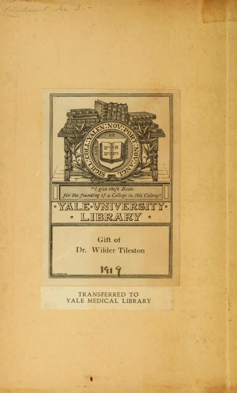 I give tke/e Book* j I for the founding of a College in ihis Colo7tf\ \ • ILKM&ÄIEir - ^W^WTO^V^v^^^V>»AW^v^vv^^^^^^^^ Gift ot Dr. Wilder Tileston TRANSFERRED TO YALE MEDICAL LIBRARY