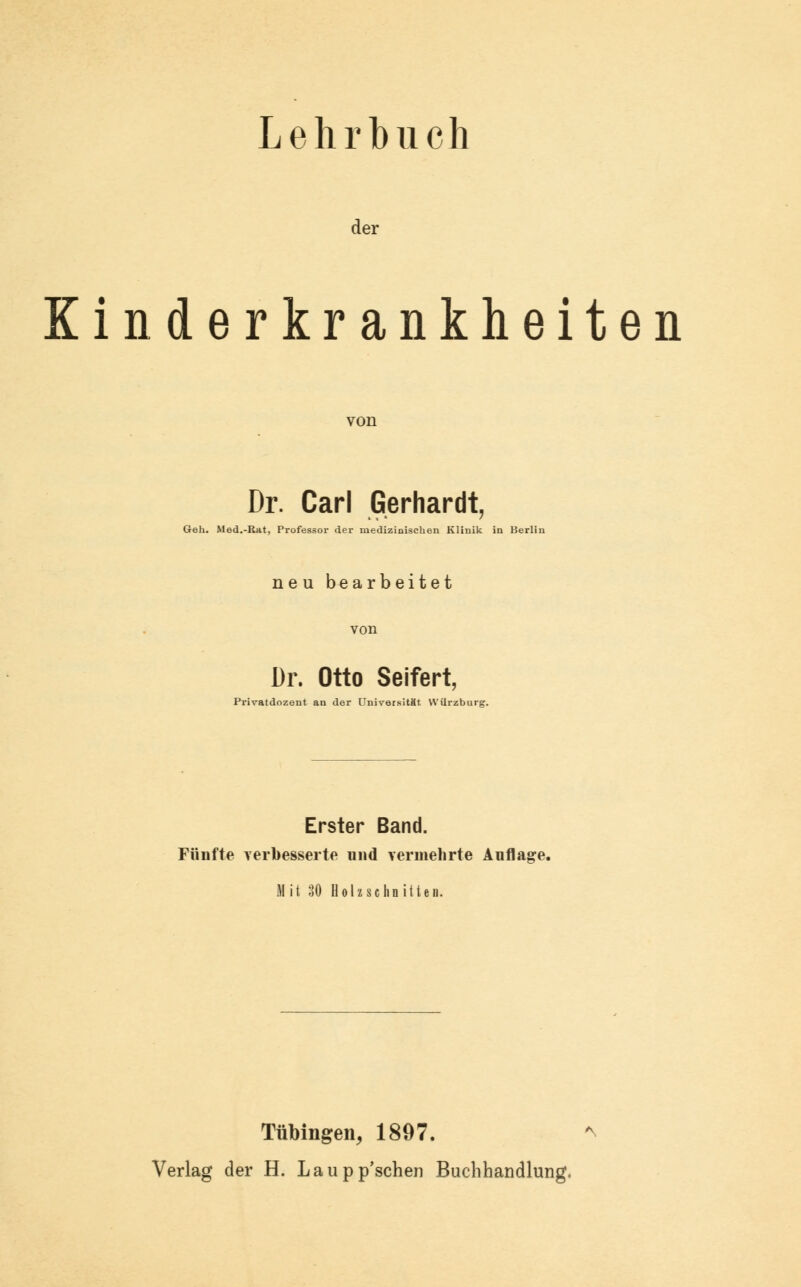 Lehrbuch der Kinderkrankheiten von Dr. Carl Gerhardt, Geh. Med.-Rat, Professor der medizinischen Klinik in Berlin neu bearbeitet Dr. Otto Seifert, Privatdozent an der Universität Würzburg. Erster Band. Fünfte verbesserte und vermehrte Auflage. Mit 30 Holzschnitten. Tübingen, 1897. Verlag der H. Laupp'schen Buchhandlung.