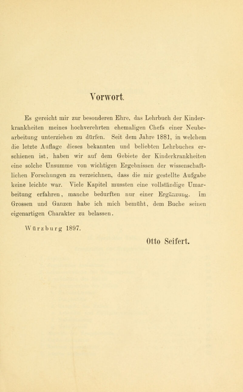 Vorwort Es gereicht mir zur besonderen Ehre, das Lehrbuch der Kinder- krankheiten meines hochverehrten ehemaligen Chefs einer Neube- arbeitung unterziehen zu dürfen. Seit dem Jahre 1881, in welchem die letzte Auflage dieses bekannten und beliebten Lehrbuches er- schienen ist, haben wir auf dem Gebiete der Kinderkrankheiten eine solche Unsumme von wichtigen Ergebnissen der wissenschaft- lichen Forschungen zu verzeichnen, dass die mir gestellte Aufgabe keine leichte war. Viele Kapitel mussten eine vollständige Umar- beitung erfahren, manche bedurften nur einer Ergänzung. Im Grossen und Ganzen habe ich mich bemüht, dem Buche seinen eigenartigen Charakter zu belassen. Würz bürg 1897. Otto Seifert.