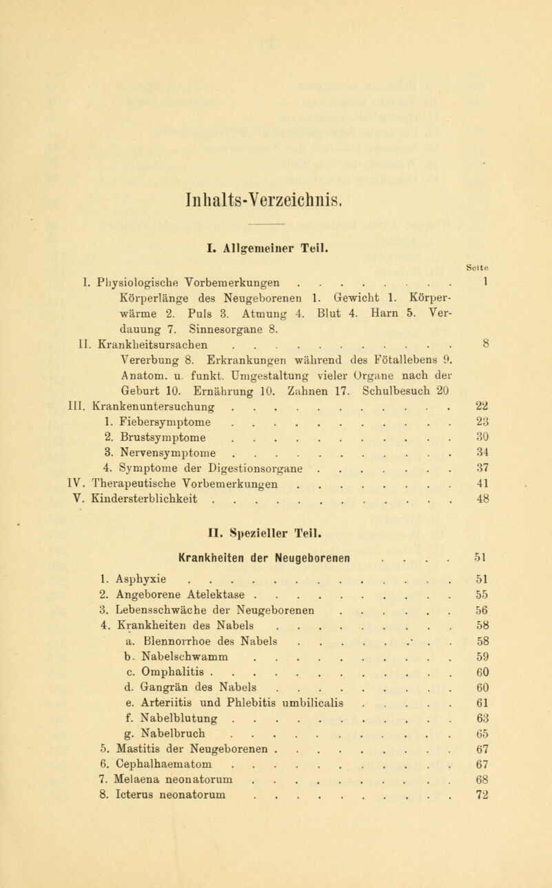 Inhalts-Verzeichnis, I. Allgemeiner Teil. Seite I. Physiologische Vorbemerkungen 1 Körperlänge des Neugeborenen 1. Gewicht 1. Körper- wärme 2. Puls 3. Atmung 4. Blut 4. Harn 5. Ver- dauung 7. Sinnesorgane 8. II. Krankheitsursachen 8 Vererbung 8. Erkrankungen während des Fötallebens 9. Anatom, u. funkt. Umgestaltung vieler Organe nach der Geburt 10. Ernährung 10. Zahnen 17. Schulbesuch 20 III. Krankenuntersuchung 22 1. Fiebersymptome 23 2. Brustsymptome 30 3. Nervensymptome 34 4. Symptome der Digestionsorgane 37 IV. Therapeutische Vorbemerkungen 41 V. Kindersterblichkeit 48 II. vSpezieller Teil. Krankheiten der Neugeborenen .... 51 1. Asphyxie 51 2. Angeborene Atelektase 55 3. Lebensschwäche der Neugeborenen 56 4. Krankheiten des Nabels 58 a. Blennorrhoe des Nabels • . 58 b. Nabelschwamm 59 c. Omphalitis 60 d. Gangrän des Nabels 60 e. Arteriitis und Phlebitis umbilicalis 61 f. Nabelblutung 63 g. Nabelbruch 65 5. Mastitis der Neugeborenen 67 6. Cephalhaematom 67 7. Melaena neonatorum 68 8. Icterus neonatorum 72