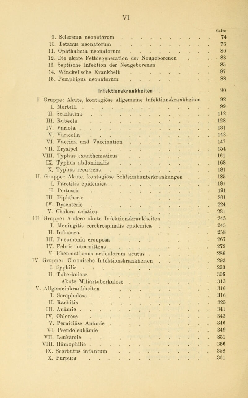 Seite 9. Sclerema neonatorum 74 10. Tetanus neonatorum 76 11. Ophthalmia neonatorum 80 12. Die akute Fettdegeneration der Neugeborenen . . .. • 83 13. Septische Infektion der Neugeborenen 85 14. Winckel'sche Krankheit 87 15. Pemphigus neonatorum .88 Infektionskrankheiten 90 I. Gruppe: Akute, kontagiöse allgemeine Infektionskrankheiten . 92 I. Morbilli 99 IL Scarlatina 112 III. Rubeola • .... 128 IV. Variola 131 V. Varicella 143 VI. Vaccina und Vaccination . 147 VII. Erysipel 154 VIII. Typhus exanthematicus 161 IX. Typhus abdominalis 168 X. Typhus recurrens 181 II. Gruppe: Akute, kontagiöse Schleimhauterkrankungen . . . 185 I. Parotitis epidemica 187 IL Pertussis 191 III. Diphtherie 201 IV. Dysenterie 224 V. Cholera asiatica 231 III. Gruppe: Andere akute Infektionskrankheiten 245 I. Meningitis cerebrospinalis epidemica 245 II. Influenza 258 III. Pneumonia crouposa 267 IV. Febris intermittens 279 V. Rheumatismus articulorum acutus 286 IV. Gruppe: Chronische Infektionskrankheiten 293 I. Syphilis 293 IL Tuberkulose 306 Akute Miliartuberkulose 313 V. Allgemeinkrankheiten 316 I. Scrophulose 316 IL Rachitis 325 III. Anämie 341 IV. Chlorose 343 V. Perniciöse Anämie 346 VI. Pseudoleukämie 349 VII. Leukämie 351 VIII. Hämophilie 356 IX. Scorbutus infantum 358 X. Purpura 361