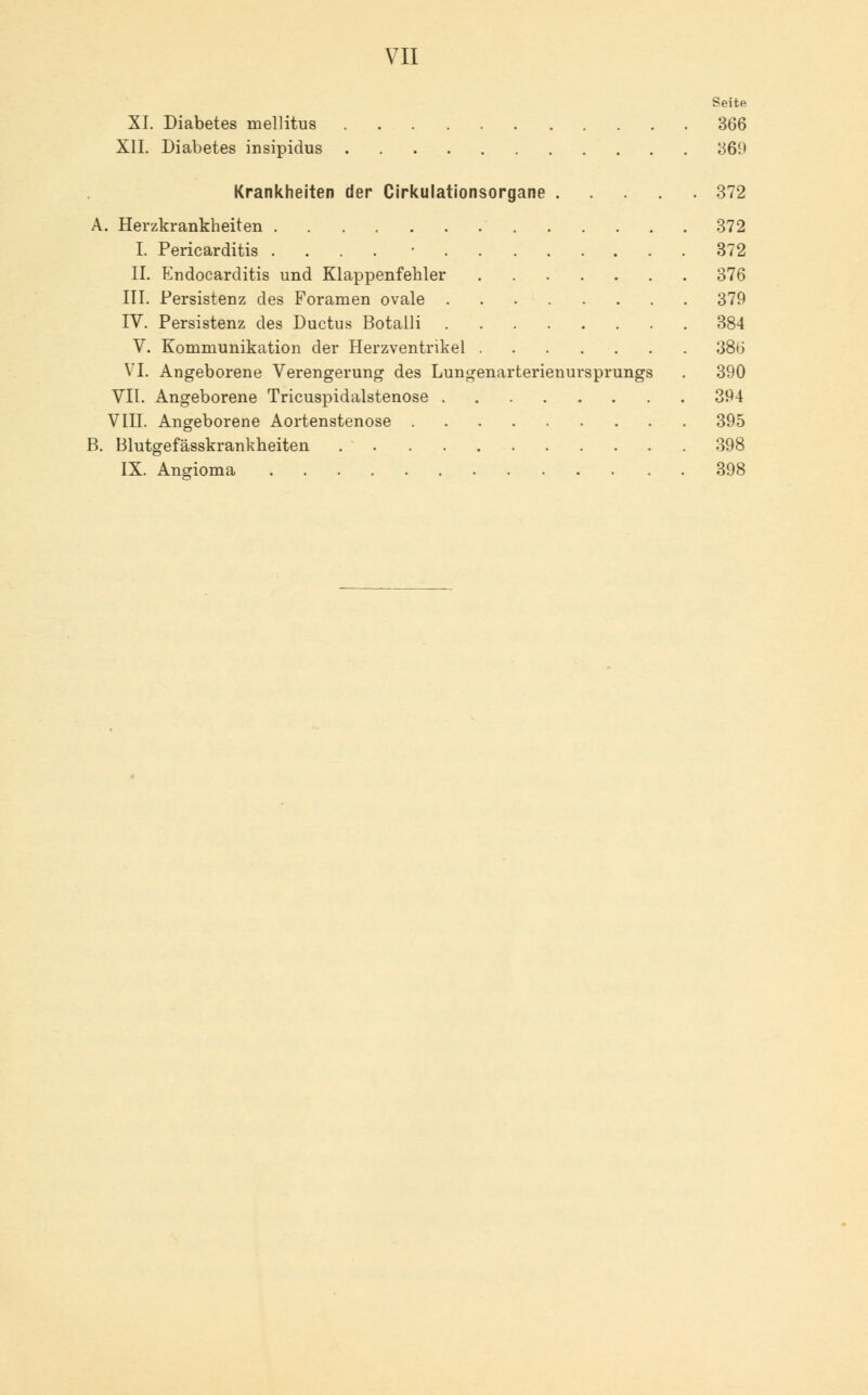 Seite XL Diabetes mellitus 366 XII. Diabetes insipidus «369 Krankheiten der Cirkulationsorgane 372 . Herzkrankheiten 372 I. Pericarditis .... ■ 372 II. Endocarditis und Klappenfehler 376 III. Persistenz des Foramen ovale 379 IV. Persistenz des Ductus Botalli 384 V. Kommunikation der Herzventrikel 386 VI. Angeborene Verengerung des Lungenarterienursprungs . 390 VII. Angeborene Tricuspidalstenose 394 VIII. Angeborene Aortenstenose 395 Blutgefässkrankheiten 398 IX. Angioma 398