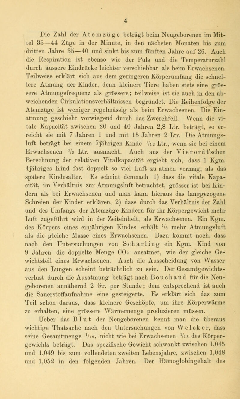 tel 35—44 Züge in der Minute, in den nächsten Monaten bis zum dritten Jahre 35—40 und sinkt bis zum fünften Jahre auf 26. Auch die Respiration ist ebenso wie der Puls und die Temperaturzahl durch äussere Eindrücke leichter verschiebbar als beim Erwachsenen. Teilweise erklärt sich aus dem geringeren Körperumfang die schnel- lere Atmung der Kinder, denn kleinere Tiere haben stets eine grös- sere Atmungsfrequenz als grössere; teilweise ist sie auch in den ab- weichenden Cirkulationsverhältnissen begründet. Die Reihenfolge der Atemzüge ist weniger regelmässig als beim Erwachsenen. Die Ein- atmung geschieht vorwiegend durch das Zwerchfell. Wenn die vi- tale Kapacität zwischen 20 und 40 Jahren 2,8 Ltr. beträgt, so er- reicht sie mit 7 Jahren 1 und mit 15 Jahren 2 Ltr. Die Atmungs- luft beträgt bei einem 7jährigen Kinde Vi 2 Ltr., wenn sie bei einem Erwachsenen V3 Ltr. ausmacht. Auch aus der Vierordt'schen Berechnung der relativen Vitalkapacität ergiebt sich, dass 1 Kgm. 4jähriges Kind fast doppelt so viel Luft zu atmen vermag, als das spätere Kindesalter. Es scheint demnach 1) dass die vitale Kapa- cität, im Verhältnis zur Atmungsluft betrachtet, grösser ist bei Kin- dern als bei Erwachsenen und man kann hieraus das langgezogene Schreien der Kinder erklären, 2) dass durch das Verhältnis der Zahl und des Umfangs der Atemzüge Kindern für ihr Körpergewicht mehr Luft zugeführt wird in der Zeiteinheit, als Erwachsenen. Ein Kgm. des Körpers eines einjährigen Kindes erhält Vs mehr Atmungsluft als die gleiche Masse eines Erwachsenen. Dazu kommt noch, dass nach den Untersuchungen von Scharling ein Kgm. Kind von 9 Jahren die doppelte Menge CO2 ausatmet, wie der gleiche Ge- wichtsteil eines Erwachsenen. Auch die Ausscheidung von Wasser aus den Lungen scheint beträchtlich zu sein. Der Gesamtgewichts- verlust durch die Ausatmung beträgt nach Bouchaud für die Neu- geborenen annähernd 2 Gr. per Stunde; dem entsprechend ist auch die Sauerstoffaufnahme eine gesteigerte. Es erklärt sich das zum Teil schon daraus, dass kleinere Geschöpfe, um ihre Körperwärme zu erhalten, eine grössere Wärmemenge produzieren müssen. Ueber das Blut der Neugeborenen kennt man die überaus wichtige Thatsache nach den Untersuchungen von WeIck er, dass seine Gesamtmenge Vi 9, nicht wie bei Erwachsenen Vi 3 des Körper- gewichts beträgt. Das spezifische Gewicht schwankt zwischen 1,045 und 1,049 bis zum vollendeten zweiten Lebensjahre, zwischen 1,048 und 1,052 in den folgenden Jahren. Der Hämoglobingehalt des