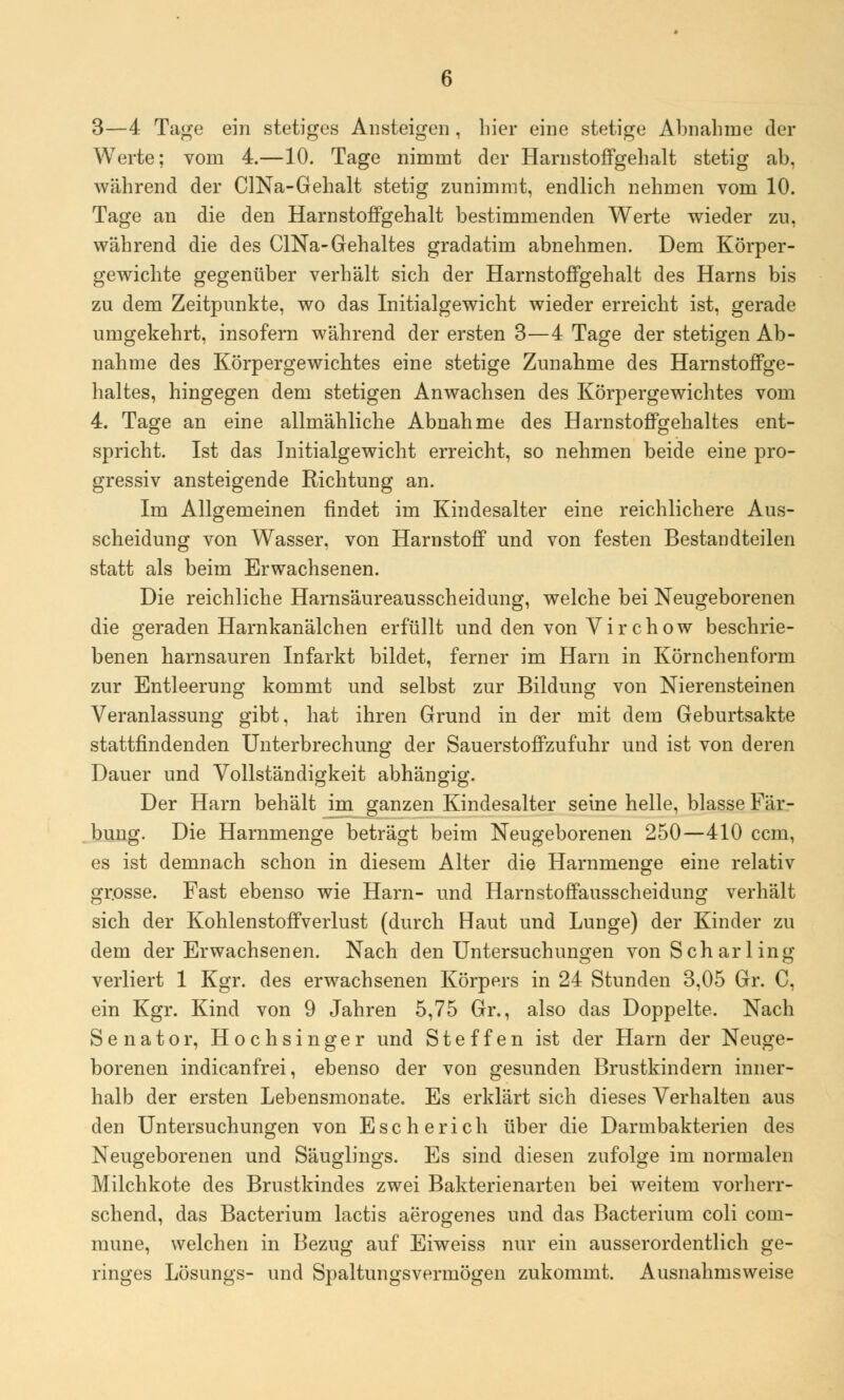 3—4 Tage ein stetiges Ansteigen , hier eine stetige Abnahme der Werte; vom 4.—10. Tage nimmt der Harnstoffgehalt stetig ab, während der CINa-Gehalt stetig zunimmt, endlich nehmen vom 10. Tage an die den Harn stoffgeh alt bestimmenden Werte wieder zu, während die des CINa-Gehaltes gradatim abnehmen. Dem Körper- gewichte gegenüber verhält sich der Harnstoffgehalt des Harns bis zu dem Zeitpunkte, wo das Initialgewicht wieder erreicht ist, gerade umgekehrt, insofern während der ersten 3—4 Tage der stetigen Ab- nahme des Körpergewichtes eine stetige Zunahme des Harnstoffge- haltes, hingegen dem stetigen Anwachsen des Körpergewichtes vom 4. Tage an eine allmähliche Abnahme des Harnstoffgehaltes ent- spricht. Ist das Initialgewicht erreicht, so nehmen beide eine pro- gressiv ansteigende Richtung an. Im Allgemeinen findet im Kindesalter eine reichlichere Aus- scheidung von Wasser, von Harnstoff und von festen Bestandteilen statt als beim Erwachsenen. Die reichliche Harnsäureausscheidung, welche bei Neugeborenen die geraden Harnkanälchen erfüllt und den von Vir chow beschrie- benen harnsauren Infarkt bildet, ferner im Harn in Körnchenform zur Entleerung kommt und selbst zur Bildung von Nierensteinen Veranlassung gibt, hat ihren Grund in der mit dem Geburtsakte stattfindenden Unterbrechung der Sauerstoffzufuhr und ist von deren Dauer und Vollständigkeit abhängig. Der Harn behält im ganzen Kindesalter seine helle, blasse Fär- bung. Die Harnmenge beträgt beim Neugeborenen 250—410 ccm, es ist demnach schon in diesem Alter die Harnmenge eine relativ grosse. Fast ebenso wie Harn- und Harnstoffausscheidung verhält sich der Kohlenstoffverlust (durch Haut und Lunge) der Kinder zu dem der Erwachsenen. Nach den Untersuchungen vonScharling verliert 1 Kgr. des erwachsenen Körpers in 24 Stunden 3,05 Gr. C, ein Kgr. Kind von 9 Jahren 5,75 Gr., also das Doppelte. Nach Senator, Hochsinger und Steffen ist der Harn der Neuge- borenen indicanfrei, ebenso der von gesunden Brustkindern inner- halb der ersten Lebensmonate. Es erklärt sich dieses Verhalten aus den Untersuchungen von Escherich über die Darmbakterien des Neugeborenen und Säuglings. Es sind diesen zufolge im normalen Milchkote des Brustkindes zwei Bakterienarten bei weitem vorherr- schend, das Bacterium lactis aerogenes und das Bacterium coli com- mune, welchen in Bezug auf Eiweiss nur ein ausserordentlich ge- ringes Lösungs- und Spaltungsvermögen zukommt. Ausnahmsweise